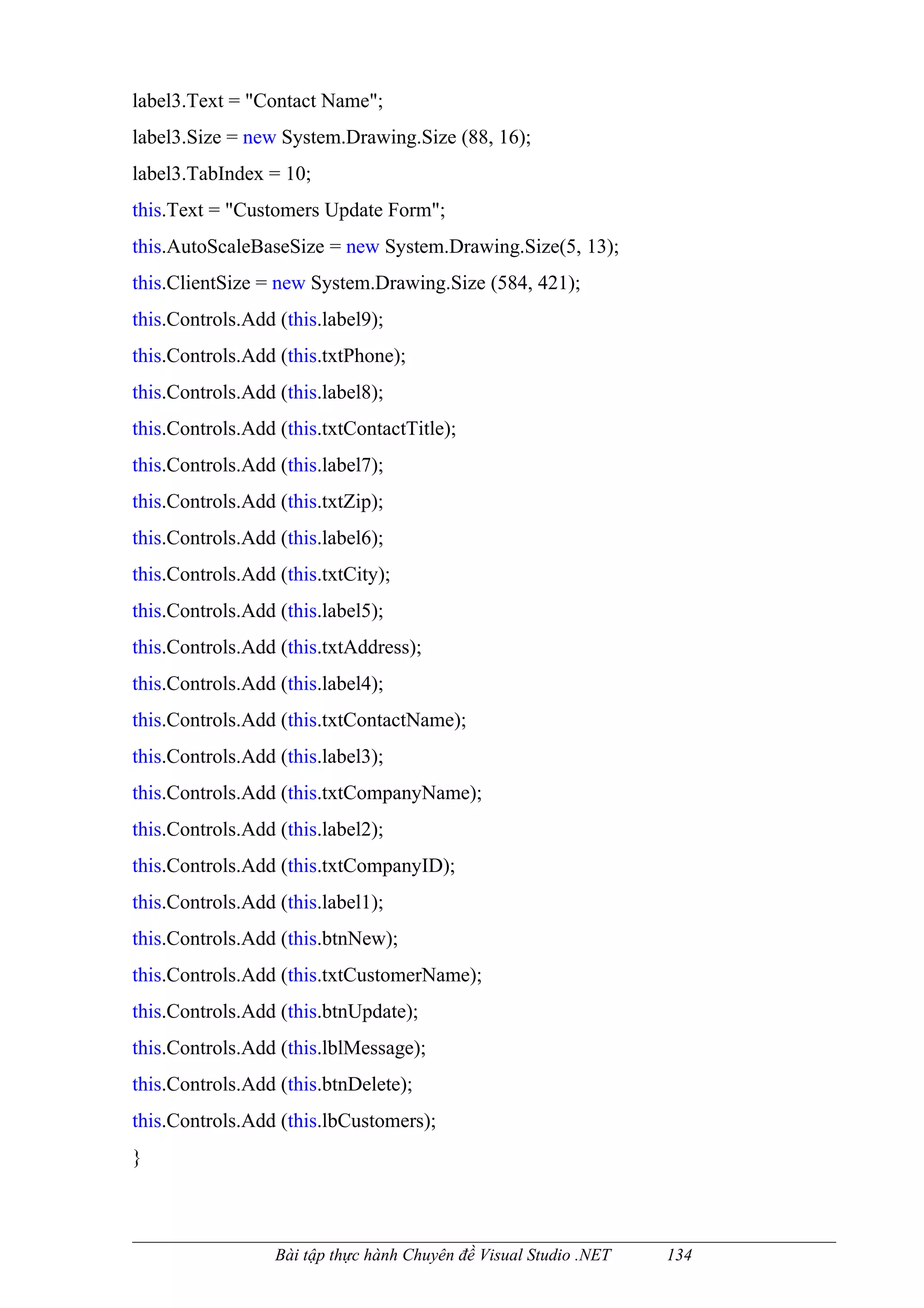 label3.Text = "Contact Name";
label3.Size = new System.Drawing.Size (88, 16);
label3.TabIndex = 10;
this.Text = "Customers Update Form";
this.AutoScaleBaseSize = new System.Drawing.Size(5, 13);
this.ClientSize = new System.Drawing.Size (584, 421);
this.Controls.Add (this.label9);
this.Controls.Add (this.txtPhone);
this.Controls.Add (this.label8);
this.Controls.Add (this.txtContactTitle);
this.Controls.Add (this.label7);
this.Controls.Add (this.txtZip);
this.Controls.Add (this.label6);
this.Controls.Add (this.txtCity);
this.Controls.Add (this.label5);
this.Controls.Add (this.txtAddress);
this.Controls.Add (this.label4);
this.Controls.Add (this.txtContactName);
this.Controls.Add (this.label3);
this.Controls.Add (this.txtCompanyName);
this.Controls.Add (this.label2);
this.Controls.Add (this.txtCompanyID);
this.Controls.Add (this.label1);
this.Controls.Add (this.btnNew);
this.Controls.Add (this.txtCustomerName);
this.Controls.Add (this.btnUpdate);
this.Controls.Add (this.lblMessage);
this.Controls.Add (this.btnDelete);
this.Controls.Add (this.lbCustomers);
}



                  Bài tập thực hành Chuyên đề Visual Studio .NET   134
 