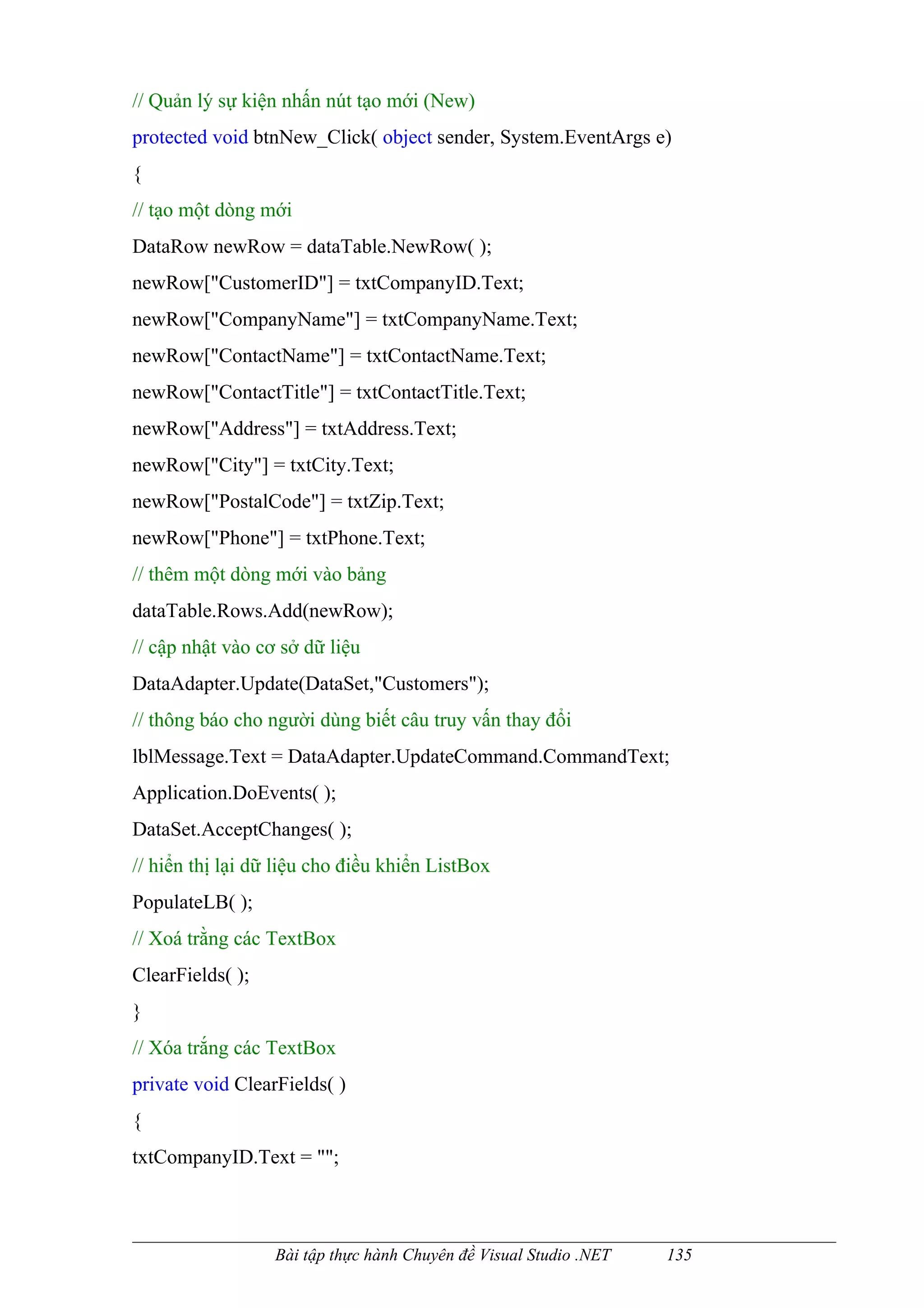 // Quản lý sự kiện nhấn nút tạo mới (New)
protected void btnNew_Click( object sender, System.EventArgs e)
{
// tạo một dòng mới
DataRow newRow = dataTable.NewRow( );
newRow["CustomerID"] = txtCompanyID.Text;
newRow["CompanyName"] = txtCompanyName.Text;
newRow["ContactName"] = txtContactName.Text;
newRow["ContactTitle"] = txtContactTitle.Text;
newRow["Address"] = txtAddress.Text;
newRow["City"] = txtCity.Text;
newRow["PostalCode"] = txtZip.Text;
newRow["Phone"] = txtPhone.Text;
// thêm một dòng mới vào bảng
dataTable.Rows.Add(newRow);
// cập nhật vào cơ sở dữ liệu
DataAdapter.Update(DataSet,"Customers");
// thông báo cho người dùng biết câu truy vấn thay đổi
lblMessage.Text = DataAdapter.UpdateCommand.CommandText;
Application.DoEvents( );
DataSet.AcceptChanges( );
// hiển thị lại dữ liệu cho điều khiển ListBox
PopulateLB( );
// Xoá trằng các TextBox
ClearFields( );
}
// Xóa trắng các TextBox
private void ClearFields( )
{
txtCompanyID.Text = "";



                  Bài tập thực hành Chuyên đề Visual Studio .NET   135
 