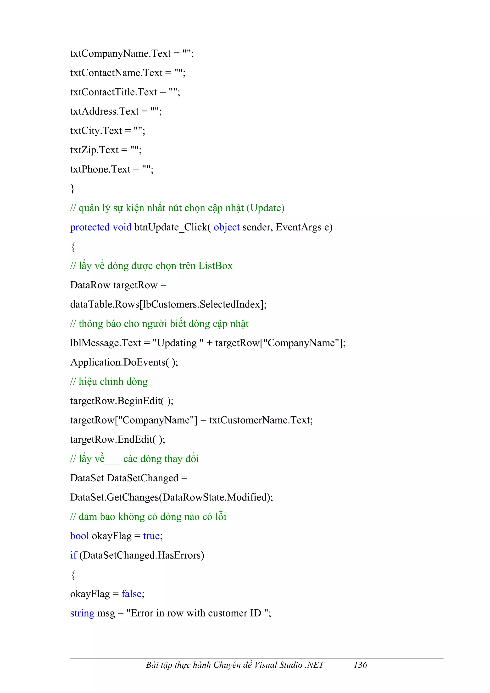 txtCompanyName.Text = "";
txtContactName.Text = "";
txtContactTitle.Text = "";
txtAddress.Text = "";
txtCity.Text = "";
txtZip.Text = "";
txtPhone.Text = "";
}
// quản lý sự kiện nhất nút chọn cập nhật (Update)
protected void btnUpdate_Click( object sender, EventArgs e)
{
// lấy vể dòng được chọn trên ListBox
DataRow targetRow =
dataTable.Rows[lbCustomers.SelectedIndex];
// thông báo cho người biết dòng cập nhật
lblMessage.Text = "Updating " + targetRow["CompanyName"];
Application.DoEvents( );
// hiệu chỉnh dòng
targetRow.BeginEdit( );
targetRow["CompanyName"] = txtCustomerName.Text;
targetRow.EndEdit( );
// lấy về___ các dòng thay đổi
DataSet DataSetChanged =
DataSet.GetChanges(DataRowState.Modified);
// đảm bảo không có dòng nào có lỗi
bool okayFlag = true;
if (DataSetChanged.HasErrors)
{
okayFlag = false;
string msg = "Error in row with customer ID ";



                     Bài tập thực hành Chuyên đề Visual Studio .NET   136
 