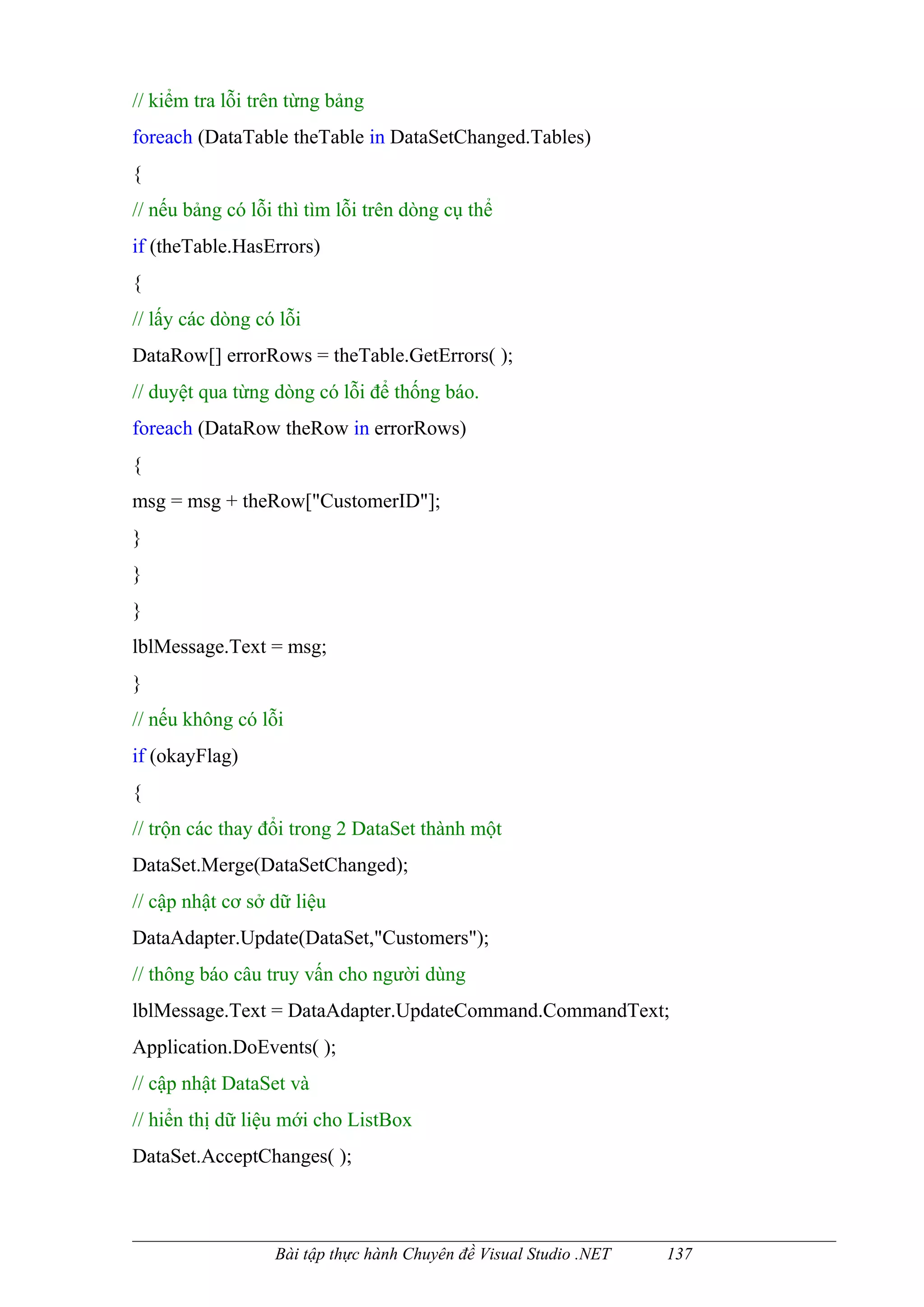 // kiểm tra lỗi trên từng bảng
foreach (DataTable theTable in DataSetChanged.Tables)
{
// nếu bảng có lỗi thì tìm lỗi trên dòng cụ thể
if (theTable.HasErrors)
{
// lấy các dòng có lỗi
DataRow[] errorRows = theTable.GetErrors( );
// duyệt qua từng dòng có lỗi để thống báo.
foreach (DataRow theRow in errorRows)
{
msg = msg + theRow["CustomerID"];
}
}
}
lblMessage.Text = msg;
}
// nếu không có lỗi
if (okayFlag)
{
// trộn các thay đổi trong 2 DataSet thành một
DataSet.Merge(DataSetChanged);
// cập nhật cơ sở dữ liệu
DataAdapter.Update(DataSet,"Customers");
// thông báo câu truy vấn cho người dùng
lblMessage.Text = DataAdapter.UpdateCommand.CommandText;
Application.DoEvents( );
// cập nhật DataSet và
// hiển thị dữ liệu mới cho ListBox
DataSet.AcceptChanges( );



                  Bài tập thực hành Chuyên đề Visual Studio .NET   137
 
