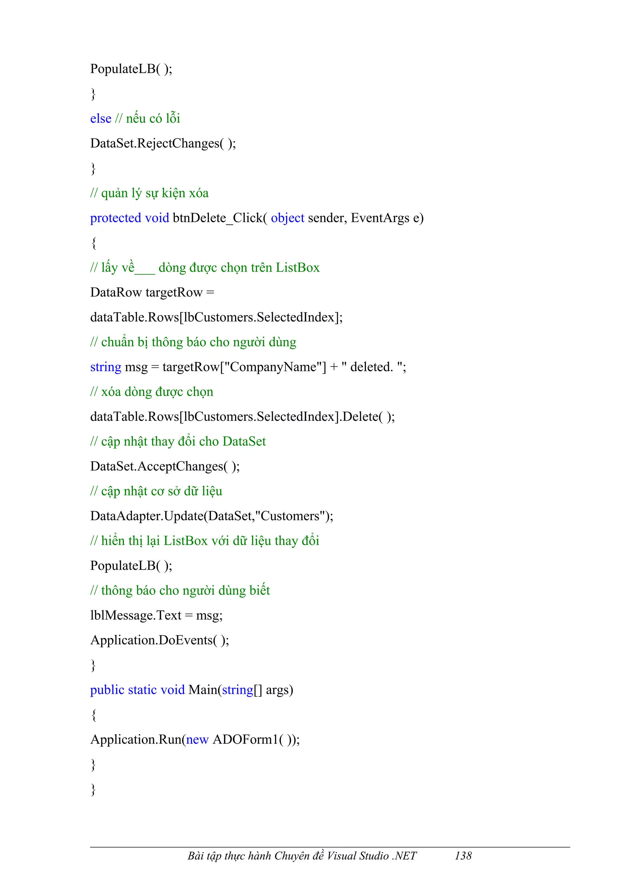 PopulateLB( );
}
else // nếu có lỗi
DataSet.RejectChanges( );
}
// quản lý sự kiện xóa
protected void btnDelete_Click( object sender, EventArgs e)
{
// lấy về___ dòng được chọn trên ListBox
DataRow targetRow =
dataTable.Rows[lbCustomers.SelectedIndex];
// chuẩn bị thông báo cho người dùng
string msg = targetRow["CompanyName"] + " deleted. ";
// xóa dòng được chọn
dataTable.Rows[lbCustomers.SelectedIndex].Delete( );
// cập nhật thay đổi cho DataSet
DataSet.AcceptChanges( );
// cập nhật cơ sở dữ liệu
DataAdapter.Update(DataSet,"Customers");
// hiển thị lại ListBox với dữ liệu thay đổi
PopulateLB( );
// thông báo cho người dùng biết
lblMessage.Text = msg;
Application.DoEvents( );
}
public static void Main(string[] args)
{
Application.Run(new ADOForm1( ));
}
}



                     Bài tập thực hành Chuyên đề Visual Studio .NET   138
 