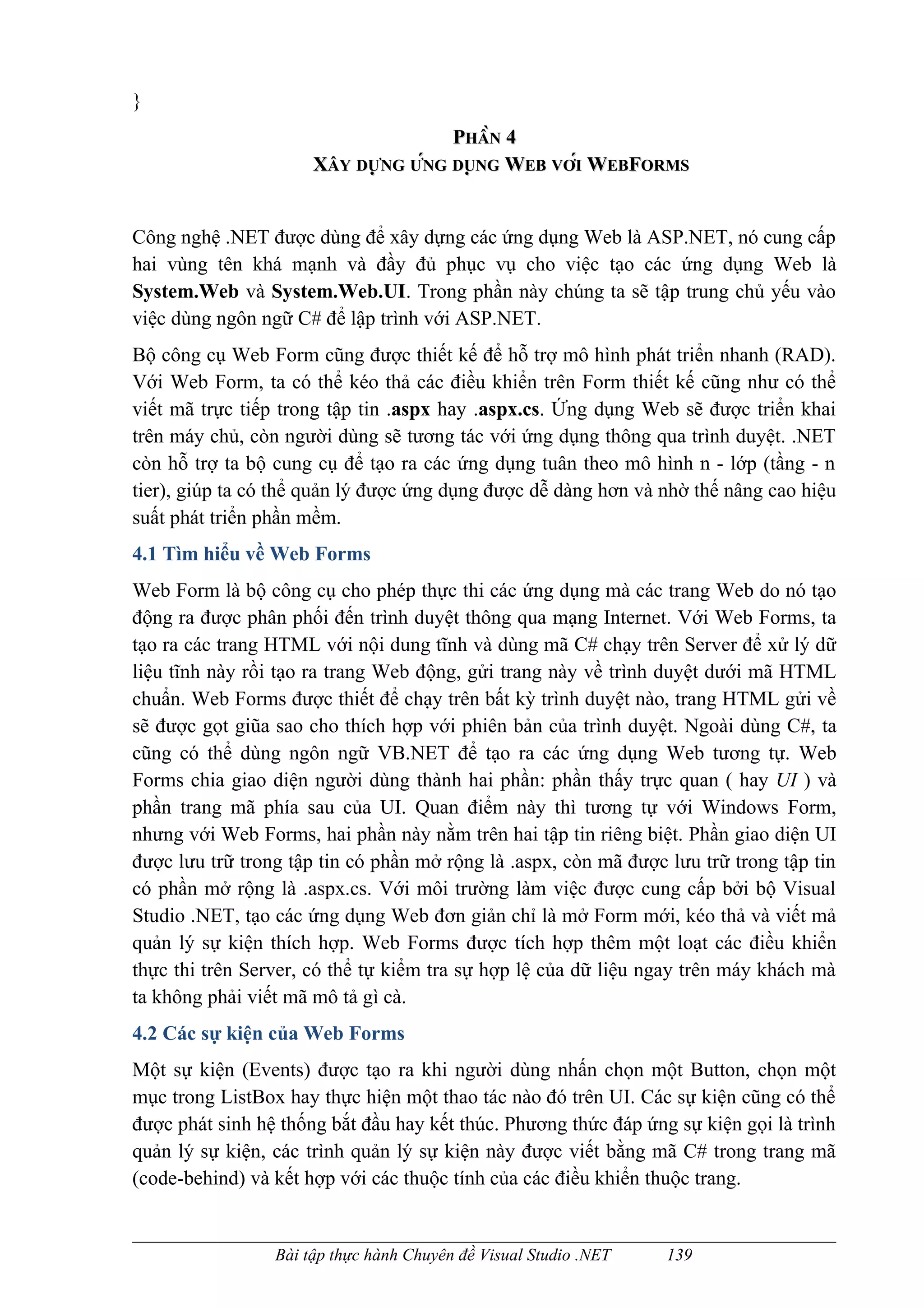 }
                                     PHẦN 4
                      XÂY DỰNG ỨNG DUNG WEB VỚI WEBFORMS
                             NG NG     ̣ NG


Công nghệ .NET được dùng để xây dựng các ứng dụng Web là ASP.NET, nó cung cấp
hai vùng tên khá mạnh và đầy đủ phục vụ cho việc tạo các ứng dụng Web là
System.Web và System.Web.UI. Trong phần này chúng ta sẽ tập trung chủ yếu vào
việc dùng ngôn ngữ C# để lập trình với ASP.NET.
Bộ công cụ Web Form cũng được thiết kế để hỗ trợ mô hình phát triển nhanh (RAD).
Với Web Form, ta có thể kéo thả các điều khiển trên Form thiết kế cũng như có thể
viết mã trực tiếp trong tập tin .aspx hay .aspx.cs. Ứng dụng Web sẽ được triển khai
trên máy chủ, còn người dùng sẽ tương tác với ứng dụng thông qua trình duyệt. .NET
còn hỗ trợ ta bộ cung cụ để tạo ra các ứng dụng tuân theo mô hình n - lớp (tầng - n
tier), giúp ta có thể quản lý được ứng dụng được dễ dàng hơn và nhờ thế nâng cao hiệu
suất phát triển phần mềm.
4.1 Tìm hiểu về Web Forms
Web Form là bộ công cụ cho phép thực thi các ứng dụng mà các trang Web do nó tạo
động ra được phân phối đến trình duyệt thông qua mạng Internet. Với Web Forms, ta
tạo ra các trang HTML với nội dung tĩnh và dùng mã C# chạy trên Server để xử lý dữ
liệu tĩnh này rồi tạo ra trang Web động, gửi trang này về trình duyệt dưới mã HTML
chuẩn. Web Forms được thiết để chạy trên bất kỳ trình duyệt nào, trang HTML gửi về
sẽ được gọt giũa sao cho thích hợp với phiên bản của trình duyệt. Ngoài dùng C#, ta
cũng có thể dùng ngôn ngữ VB.NET để tạo ra các ứng dụng Web tương tự. Web
Forms chia giao diện người dùng thành hai phần: phần thấy trực quan ( hay UI ) và
phần trang mã phía sau của UI. Quan điểm này thì tương tự với Windows Form,
nhưng với Web Forms, hai phần này nằm trên hai tập tin riêng biệt. Phần giao diện UI
được lưu trữ trong tập tin có phần mở rộng là .aspx, còn mã được lưu trữ trong tập tin
có phần mở rộng là .aspx.cs. Với môi trường làm việc được cung cấp bởi bộ Visual
Studio .NET, tạo các ứng dụng Web đơn giản chỉ là mở Form mới, kéo thả và viết mả
quản lý sự kiện thích hợp. Web Forms được tích hợp thêm một loạt các điều khiển
thực thi trên Server, có thể tự kiểm tra sự hợp lệ của dữ liệu ngay trên máy khách mà
ta không phải viết mã mô tả gì cà.
4.2 Các sự kiện của Web Forms
Một sự kiện (Events) được tạo ra khi người dùng nhấn chọn một Button, chọn một
mục trong ListBox hay thực hiện một thao tác nào đó trên UI. Các sự kiện cũng có thể
được phát sinh hệ thống bắt đầu hay kết thúc. Phương thức đáp ứng sự kiện gọi là trình
quản lý sự kiện, các trình quản lý sự kiện này được viết bằng mã C# trong trang mã
(code-behind) và kết hợp với các thuộc tính của các điều khiển thuộc trang.


                 Bài tập thực hành Chuyên đề Visual Studio .NET   139
 
