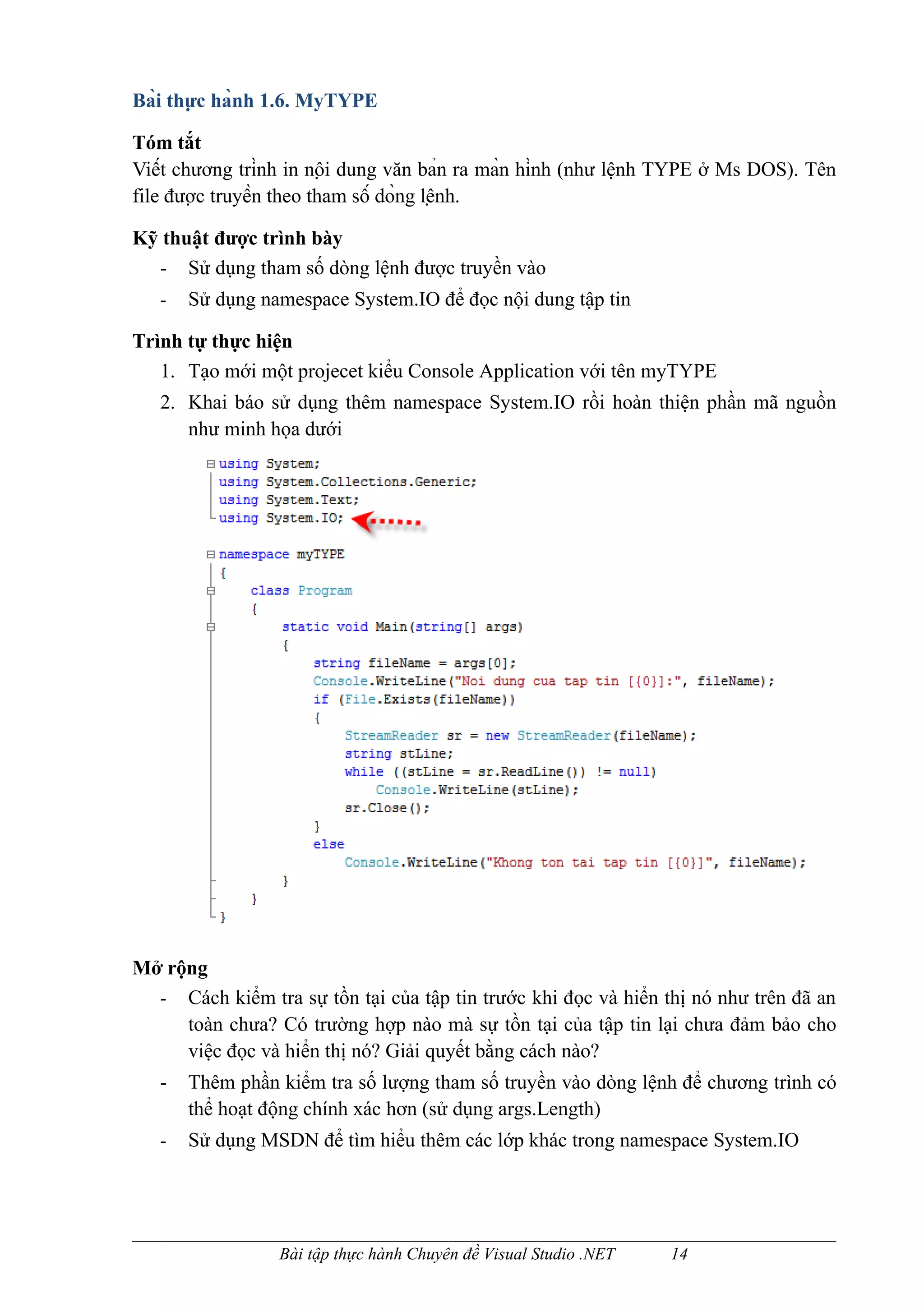 Bài thực hành 1.6. MyTYPE

Tóm tắt
Viết chương trình in nội dung văn bản ra màn hình (như lệnh TYPE ở Ms DOS). Tên
file được truyền theo tham số dòng lệnh.

Kỹ thuật được trình bày
  - Sử dụng tham số dòng lệnh được truyền vào
   -   Sử dụng namespace System.IO để đọc nội dung tập tin

Trình tự thực hiện
   1. Tạo mới một projecet kiểu Console Application với tên myTYPE
   2. Khai báo sử dụng thêm namespace System.IO rồi hoàn thiện phần mã nguồn
      như minh họa dưới




Mở rộng
  - Cách kiểm tra sự tồn tại của tập tin trước khi đọc và hiển thị nó như trên đã an
     toàn chưa? Có trường hợp nào mà sự tồn tại của tập tin lại chưa đảm bảo cho
     việc đọc và hiển thị nó? Giải quyết bằng cách nào?
   -   Thêm phần kiểm tra số lượng tham số truyền vào dòng lệnh để chương trình có
       thể hoạt động chính xác hơn (sử dụng args.Length)
   -   Sử dụng MSDN để tìm hiểu thêm các lớp khác trong namespace System.IO




                 Bài tập thực hành Chuyên đề Visual Studio .NET   14
 