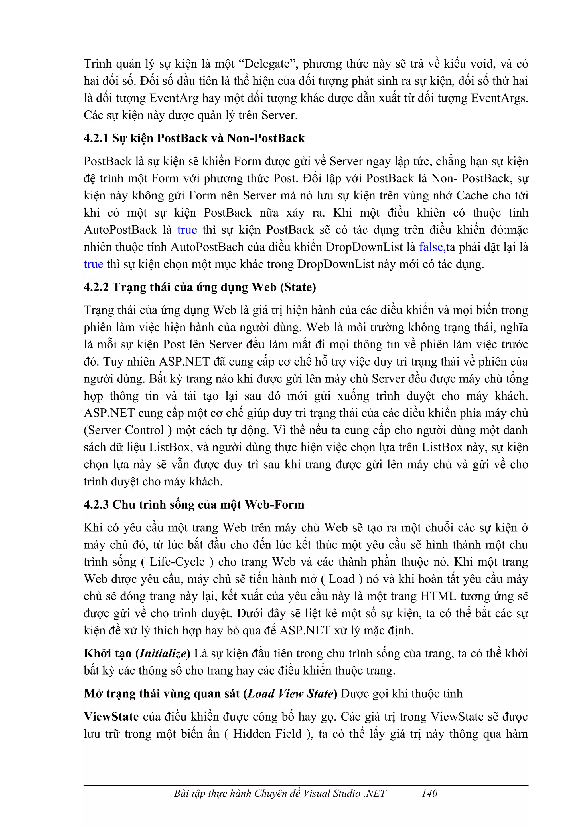 Trình quản lý sự kiện là một “Delegate”, phương thức này sẽ trả về kiểu void, và có
hai đối số. Đối số đầu tiên là thể hiện của đối tượng phát sinh ra sự kiện, đối số thứ hai
là đối tượng EventArg hay một đối tượng khác được dẫn xuất từ đối tượng EventArgs.
Các sự kiện này được quản lý trên Server.
4.2.1 Sự kiện PostBack và Non-PostBack
PostBack là sự kiện sẽ khiến Form được gửi về Server ngay lập tức, chẳng hạn sự kiện
đệ trình một Form với phương thức Post. Đối lập với PostBack là Non- PostBack, sự
kiện này không gửi Form nên Server mà nó lưu sự kiện trên vùng nhớ Cache cho tới
khi có một sự kiện PostBack nữa xảy ra. Khi một điều khiển có thuộc tính
AutoPostBack là true thì sự kiện PostBack sẽ có tác dụng trên điều khiển đó:mặc
nhiên thuộc tính AutoPostBach của điều khiển DropDownList là false,ta phải đặt lại là
true thì sự kiện chọn một mục khác trong DropDownList này mới có tác dụng.
4.2.2 Trạng thái của ứng dụng Web (State)
Trạng thái của ứng dụng Web là giá trị hiện hành của các điều khiển và mọi biến trong
phiên làm việc hiện hành của người dùng. Web là môi trường không trạng thái, nghĩa
là mỗi sự kiện Post lên Server đều làm mất đi mọi thông tin về phiên làm việc trước
đó. Tuy nhiên ASP.NET đã cung cấp cơ chế hỗ trợ việc duy trì trạng thái về phiên của
người dùng. Bất kỳ trang nào khi được gửi lên máy chủ Server đều được máy chủ tổng
hợp thông tin và tái tạo lại sau đó mới gửi xuống trình duyệt cho máy khách.
ASP.NET cung cấp một cơ chế giúp duy trì trạng thái của các điều khiển phía máy chủ
(Server Control ) một cách tự động. Vì thế nếu ta cung cấp cho người dùng một danh
sách dữ liệu ListBox, và người dùng thực hiện việc chọn lựa trên ListBox này, sự kiện
chọn lựa này sẽ vẫn được duy trì sau khi trang được gửi lên máy chủ và gửi về cho
trình duyệt cho máy khách.
4.2.3 Chu trình sống của một Web-Form
Khi có yêu cầu một trang Web trên máy chủ Web sẽ tạo ra một chuỗi các sự kiện ở
máy chủ đó, từ lúc bắt đầu cho đến lúc kết thúc một yêu cầu sẽ hình thành một chu
trình sống ( Life-Cycle ) cho trang Web và các thành phần thuộc nó. Khi một trang
Web được yêu cầu, máy chủ sẽ tiến hành mở ( Load ) nó và khi hoàn tất yêu cầu máy
chủ sẽ đóng trang này lại, kết xuất của yêu cầu này là một trang HTML tương ứng sẽ
được gửi về cho trình duyệt. Dưới đây sẽ liệt kê một số sự kiện, ta có thể bắt các sự
kiện để xử lý thích hợp hay bỏ qua để ASP.NET xử lý mặc định.
Khởi tạo (Initialize) Là sự kiện đầu tiên trong chu trình sống của trang, ta có thể khởi
bất kỳ các thông số cho trang hay các điều khiển thuộc trang.
Mở trạng thái vùng quan sát (Load View State) Được gọi khi thuộc tính
ViewState của điều khiển được công bố hay gọ. Các giá trị trong ViewState sẽ được
lưu trữ trong một biến ẩn ( Hidden Field ), ta có thể lấy giá trị này thông qua hàm



                  Bài tập thực hành Chuyên đề Visual Studio .NET    140
 