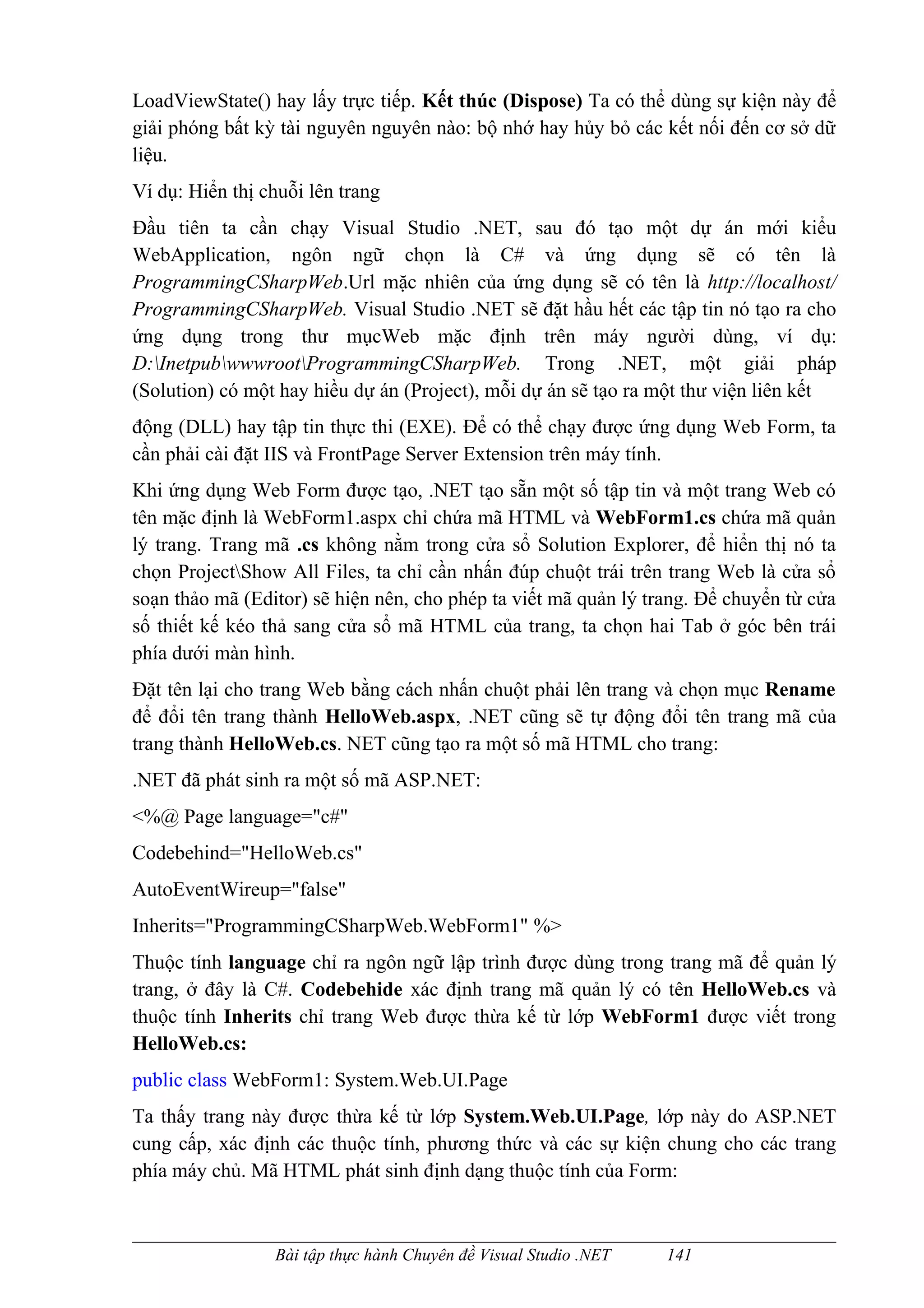LoadViewState() hay lấy trực tiếp. Kết thúc (Dispose) Ta có thể dùng sự kiện này để
giải phóng bất kỳ tài nguyên nguyên nào: bộ nhớ hay hủy bỏ các kết nối đến cơ sở dữ
liệu.
Ví dụ: Hiển thị chuỗi lên trang
Đầu tiên ta cần chạy Visual Studio .NET, sau đó tạo một dự án mới kiểu
WebApplication, ngôn ngữ chọn là C# và ứng dụng sẽ có tên là
ProgrammingCSharpWeb.Url mặc nhiên của ứng dụng sẽ có tên là http://localhost/
ProgrammingCSharpWeb. Visual Studio .NET sẽ đặt hầu hết các tập tin nó tạo ra cho
ứng dụng trong thư mụcWeb mặc định trên máy người dùng, ví dụ:
D:InetpubwwwrootProgrammingCSharpWeb. Trong .NET, một giải pháp
(Solution) có một hay hiều dự án (Project), mỗi dự án sẽ tạo ra một thư viện liên kết
động (DLL) hay tập tin thực thi (EXE). Để có thể chạy được ứng dụng Web Form, ta
cần phải cài đặt IIS và FrontPage Server Extension trên máy tính.
Khi ứng dụng Web Form được tạo, .NET tạo sẵn một số tập tin và một trang Web có
tên mặc định là WebForm1.aspx chỉ chứa mã HTML và WebForm1.cs chứa mã quản
lý trang. Trang mã .cs không nằm trong cửa sổ Solution Explorer, để hiển thị nó ta
chọn ProjectShow All Files, ta chỉ cần nhấn đúp chuột trái trên trang Web là cửa sổ
soạn thảo mã (Editor) sẽ hiện nên, cho phép ta viết mã quản lý trang. Để chuyển từ cửa
số thiết kế kéo thả sang cửa sổ mã HTML của trang, ta chọn hai Tab ở góc bên trái
phía dưới màn hình.
Đặt tên lại cho trang Web bằng cách nhấn chuột phải lên trang và chọn mục Rename
để đổi tên trang thành HelloWeb.aspx, .NET cũng sẽ tự động đổi tên trang mã của
trang thành HelloWeb.cs. NET cũng tạo ra một số mã HTML cho trang:
.NET đã phát sinh ra một số mã ASP.NET:
<%@ Page language="c#"
Codebehind="HelloWeb.cs"
AutoEventWireup="false"
Inherits="ProgrammingCSharpWeb.WebForm1" %>
Thuộc tính language chỉ ra ngôn ngữ lập trình được dùng trong trang mã để quản lý
trang, ở đây là C#. Codebehide xác định trang mã quản lý có tên HelloWeb.cs và
thuộc tính Inherits chỉ trang Web được thừa kế từ lớp WebForm1 được viết trong
HelloWeb.cs:
public class WebForm1: System.Web.UI.Page
Ta thấy trang này được thừa kế từ lớp System.Web.UI.Page, lớp này do ASP.NET
cung cấp, xác định các thuộc tính, phương thức và các sự kiện chung cho các trang
phía máy chủ. Mã HTML phát sinh định dạng thuộc tính của Form:



                 Bài tập thực hành Chuyên đề Visual Studio .NET   141
 