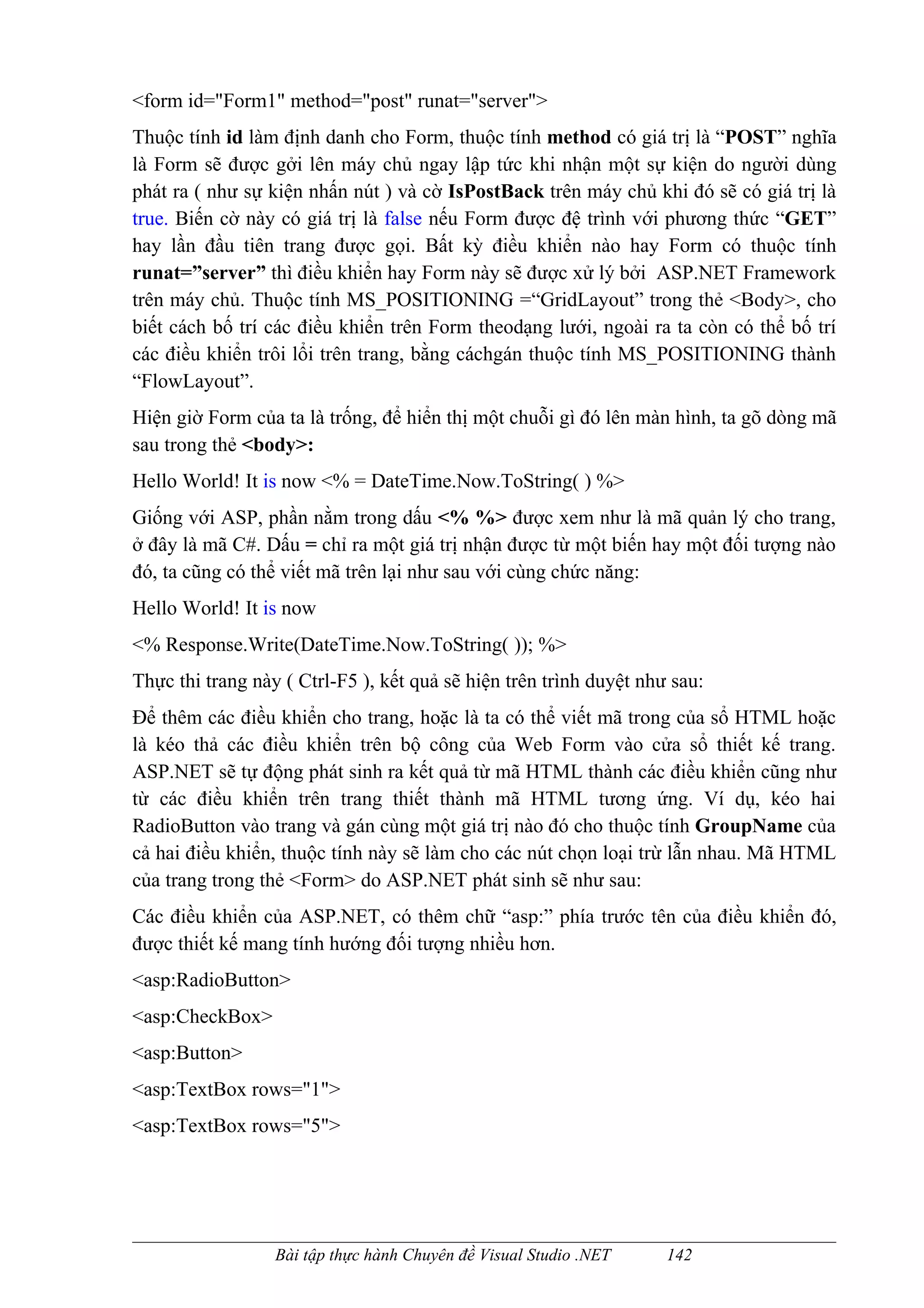 <form id="Form1" method="post" runat="server">
Thuộc tính id làm định danh cho Form, thuộc tính method có giá trị là “POST” nghĩa
là Form sẽ được gởi lên máy chủ ngay lập tức khi nhận một sự kiện do người dùng
phát ra ( như sự kiện nhấn nút ) và cờ IsPostBack trên máy chủ khi đó sẽ có giá trị là
true. Biến cờ này có giá trị là false nếu Form được đệ trình với phương thức “GET”
hay lần đầu tiên trang được gọi. Bất kỳ điều khiển nào hay Form có thuộc tính
runat=”server” thì điều khiển hay Form này sẽ được xử lý bởi ASP.NET Framework
trên máy chủ. Thuộc tính MS_POSITIONING =“GridLayout” trong thẻ <Body>, cho
biết cách bố trí các điều khiển trên Form theodạng lưới, ngoài ra ta còn có thể bố trí
các điều khiển trôi lổi trên trang, bằng cáchgán thuộc tính MS_POSITIONING thành
“FlowLayout”.
Hiện giờ Form của ta là trống, để hiển thị một chuỗi gì đó lên màn hình, ta gõ dòng mã
sau trong thẻ <body>:
Hello World! It is now <% = DateTime.Now.ToString( ) %>
Giống với ASP, phần nằm trong dấu <% %> được xem như là mã quản lý cho trang,
ở đây là mã C#. Dấu = chỉ ra một giá trị nhận được từ một biến hay một đối tượng nào
đó, ta cũng có thể viết mã trên lại như sau với cùng chức năng:
Hello World! It is now
<% Response.Write(DateTime.Now.ToString( )); %>
Thực thi trang này ( Ctrl-F5 ), kết quả sẽ hiện trên trình duyệt như sau:
Để thêm các điều khiển cho trang, hoặc là ta có thể viết mã trong của sổ HTML hoặc
là kéo thả các điều khiển trên bộ công của Web Form vào cửa sổ thiết kế trang.
ASP.NET sẽ tự động phát sinh ra kết quả từ mã HTML thành các điều khiển cũng như
từ các điều khiển trên trang thiết thành mã HTML tương ứng. Ví dụ, kéo hai
RadioButton vào trang và gán cùng một giá trị nào đó cho thuộc tính GroupName của
cả hai điều khiển, thuộc tính này sẽ làm cho các nút chọn loại trừ lẫn nhau. Mã HTML
của trang trong thẻ <Form> do ASP.NET phát sinh sẽ như sau:
Các điều khiển của ASP.NET, có thêm chữ “asp:” phía trước tên của điều khiển đó,
được thiết kế mang tính hướng đối tượng nhiều hơn.
<asp:RadioButton>
<asp:CheckBox>
<asp:Button>
<asp:TextBox rows="1">
<asp:TextBox rows="5">




                  Bài tập thực hành Chuyên đề Visual Studio .NET    142
 
