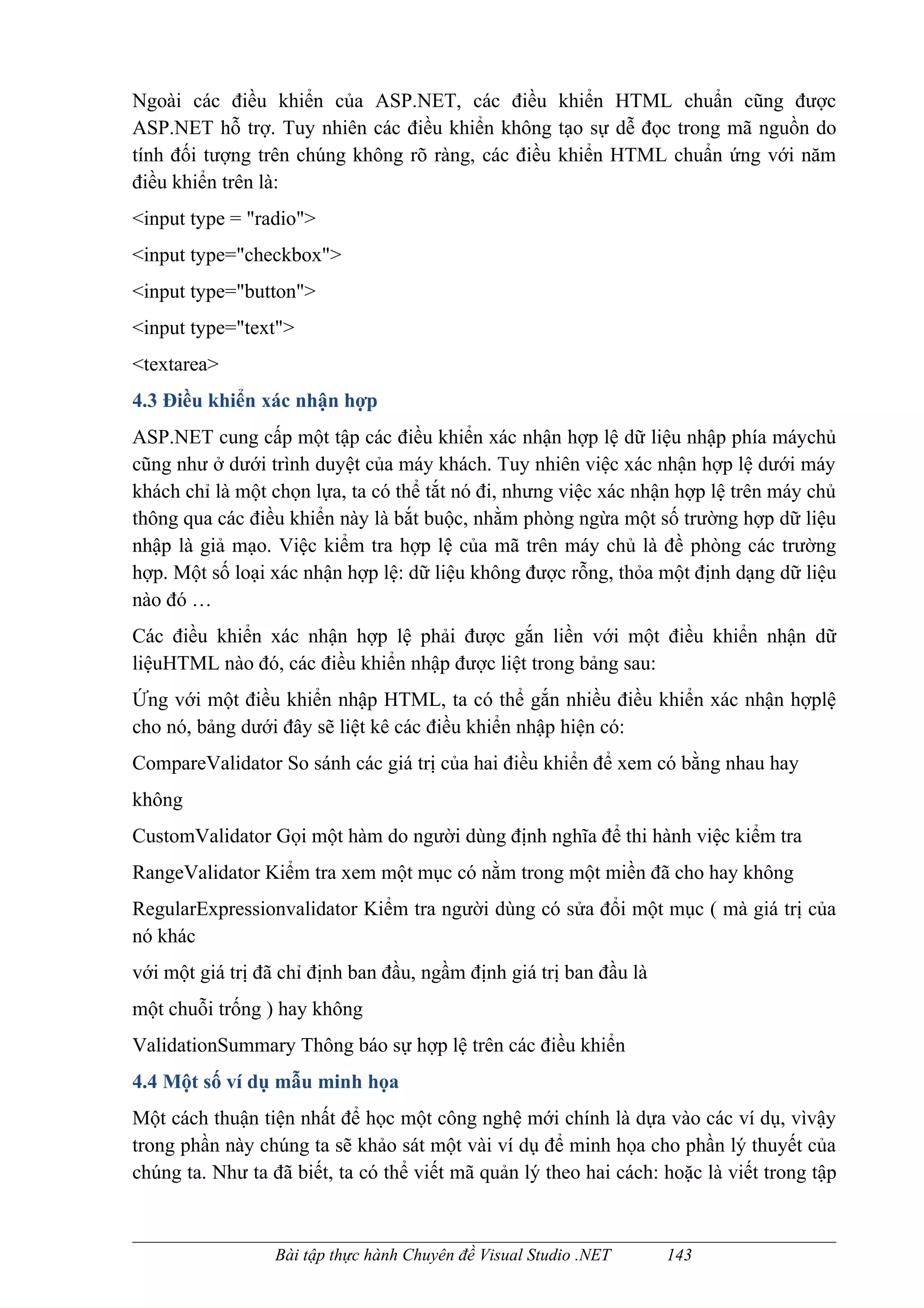 Ngoài các điều khiển của ASP.NET, các điều khiển HTML chuẩn cũng được
ASP.NET hỗ trợ. Tuy nhiên các điều khiển không tạo sự dễ đọc trong mã nguồn do
tính đối tượng trên chúng không rõ ràng, các điều khiển HTML chuẩn ứng với năm
điều khiển trên là:
<input type = "radio">
<input type="checkbox">
<input type="button">
<input type="text">
<textarea>
4.3 Điều khiển xác nhận hợp
ASP.NET cung cấp một tập các điều khiển xác nhận hợp lệ dữ liệu nhập phía máychủ
cũng như ở dưới trình duyệt của máy khách. Tuy nhiên việc xác nhận hợp lệ dưới máy
khách chỉ là một chọn lựa, ta có thể tắt nó đi, nhưng việc xác nhận hợp lệ trên máy chủ
thông qua các điều khiển này là bắt buộc, nhằm phòng ngừa một số trường hợp dữ liệu
nhập là giả mạo. Việc kiểm tra hợp lệ của mã trên máy chủ là đề phòng các trường
hợp. Một số loại xác nhận hợp lệ: dữ liệu không được rỗng, thỏa một định dạng dữ liệu
nào đó …
Các điều khiển xác nhận hợp lệ phải được gắn liền với một điều khiển nhận dữ
liệuHTML nào đó, các điều khiển nhập được liệt trong bảng sau:
Ứng với một điều khiển nhập HTML, ta có thể gắn nhiều điều khiển xác nhận hợplệ
cho nó, bảng dưới đây sẽ liệt kê các điều khiển nhập hiện có:
CompareValidator So sánh các giá trị của hai điều khiển để xem có bằng nhau hay
không
CustomValidator Gọi một hàm do người dùng định nghĩa để thi hành việc kiểm tra
RangeValidator Kiểm tra xem một mục có nằm trong một miền đã cho hay không
RegularExpressionvalidator Kiểm tra người dùng có sửa đổi một mục ( mà giá trị của
nó khác
với một giá trị đã chỉ định ban đầu, ngầm định giá trị ban đầu là
một chuỗi trống ) hay không
ValidationSummary Thông báo sự hợp lệ trên các điều khiển
4.4 Một số ví dụ mẫu minh họa
Một cách thuận tiện nhất để học một công nghệ mới chính là dựa vào các ví dụ, vìvậy
trong phần này chúng ta sẽ khảo sát một vài ví dụ để minh họa cho phần lý thuyết của
chúng ta. Như ta đã biết, ta có thể viết mã quản lý theo hai cách: hoặc là viết trong tập



                  Bài tập thực hành Chuyên đề Visual Studio .NET    143
 