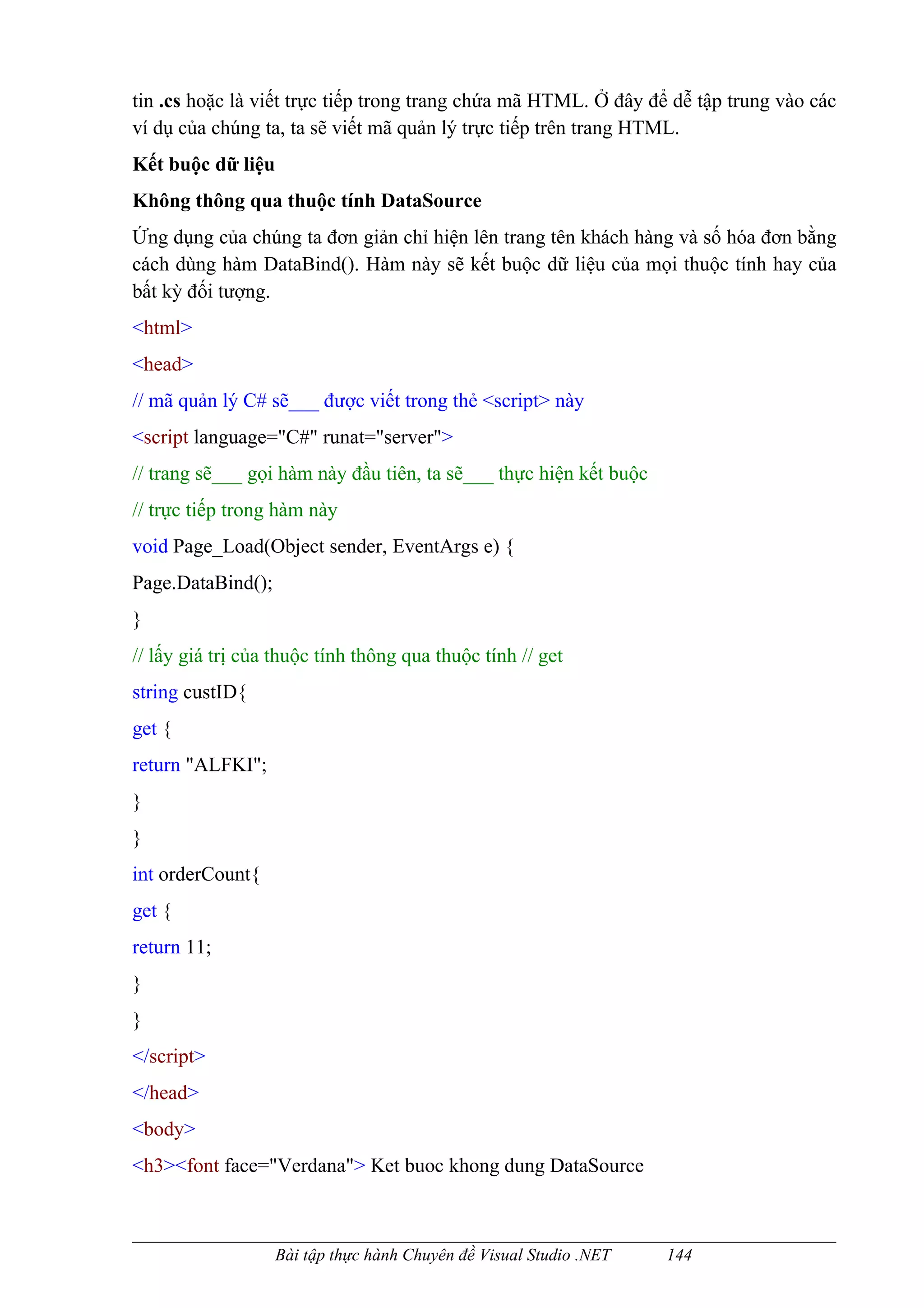 tin .cs hoặc là viết trực tiếp trong trang chứa mã HTML. Ở đây để dễ tập trung vào các
ví dụ của chúng ta, ta sẽ viết mã quản lý trực tiếp trên trang HTML.
Kết buộc dữ liệu
Không thông qua thuộc tính DataSource
Ứng dụng của chúng ta đơn giản chỉ hiện lên trang tên khách hàng và số hóa đơn bằng
cách dùng hàm DataBind(). Hàm này sẽ kết buộc dữ liệu của mọi thuộc tính hay của
bất kỳ đối tượng.
<html>
<head>
// mã quản lý C# sẽ___ được viết trong thẻ <script> này
<script language="C#" runat="server">
// trang sẽ___ gọi hàm này đầu tiên, ta sẽ___ thực hiện kết buộc
// trực tiếp trong hàm này
void Page_Load(Object sender, EventArgs e) {
Page.DataBind();
}
// lấy giá trị của thuộc tính thông qua thuộc tính // get
string custID{
get {
return "ALFKI";
}
}
int orderCount{
get {
return 11;
}
}
</script>
</head>
<body>
<h3><font face="Verdana"> Ket buoc khong dung DataSource



                   Bài tập thực hành Chuyên đề Visual Studio .NET   144
 