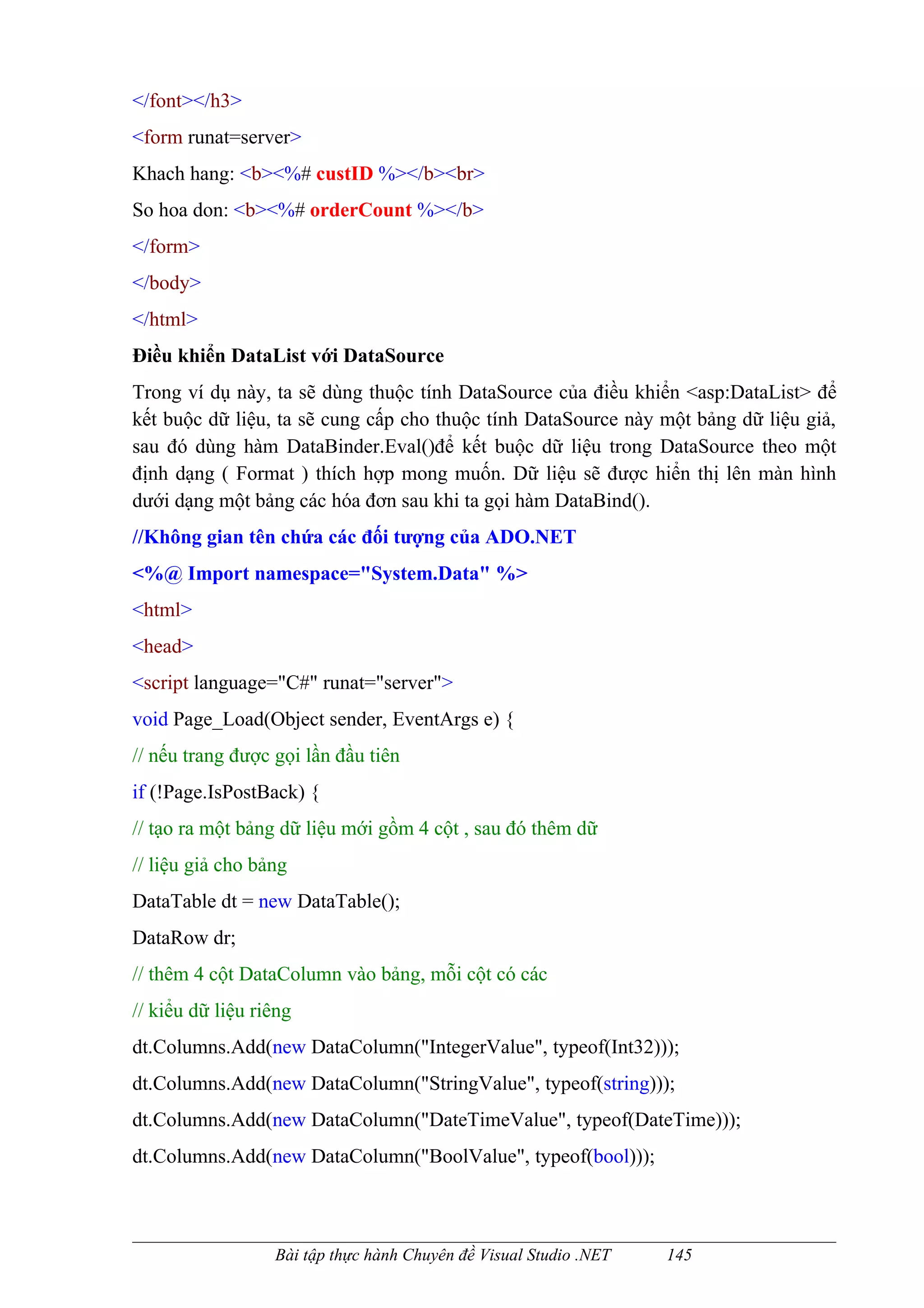 </font></h3>
<form runat=server>
Khach hang: <b><%# custID %></b><br>
So hoa don: <b><%# orderCount %></b>
</form>
</body>
</html>
Điều khiển DataList với DataSource
Trong ví dụ này, ta sẽ dùng thuộc tính DataSource của điều khiển <asp:DataList> để
kết buộc dữ liệu, ta sẽ cung cấp cho thuộc tính DataSource này một bảng dữ liệu giả,
sau đó dùng hàm DataBinder.Eval()để kết buộc dữ liệu trong DataSource theo một
định dạng ( Format ) thích hợp mong muốn. Dữ liệu sẽ được hiển thị lên màn hình
dưới dạng một bảng các hóa đơn sau khi ta gọi hàm DataBind().
//Không gian tên chứa các đối tượng của ADO.NET
<%@ Import namespace="System.Data" %>
<html>
<head>
<script language="C#" runat="server">
void Page_Load(Object sender, EventArgs e) {
// nếu trang được gọi lần đầu tiên
if (!Page.IsPostBack) {
// tạo ra một bảng dữ liệu mới gồm 4 cột , sau đó thêm dữ
// liệu giả cho bảng
DataTable dt = new DataTable();
DataRow dr;
// thêm 4 cột DataColumn vào bảng, mỗi cột có các
// kiểu dữ liệu riêng
dt.Columns.Add(new DataColumn("IntegerValue", typeof(Int32)));
dt.Columns.Add(new DataColumn("StringValue", typeof(string)));
dt.Columns.Add(new DataColumn("DateTimeValue", typeof(DateTime)));
dt.Columns.Add(new DataColumn("BoolValue", typeof(bool)));



                  Bài tập thực hành Chuyên đề Visual Studio .NET   145
 