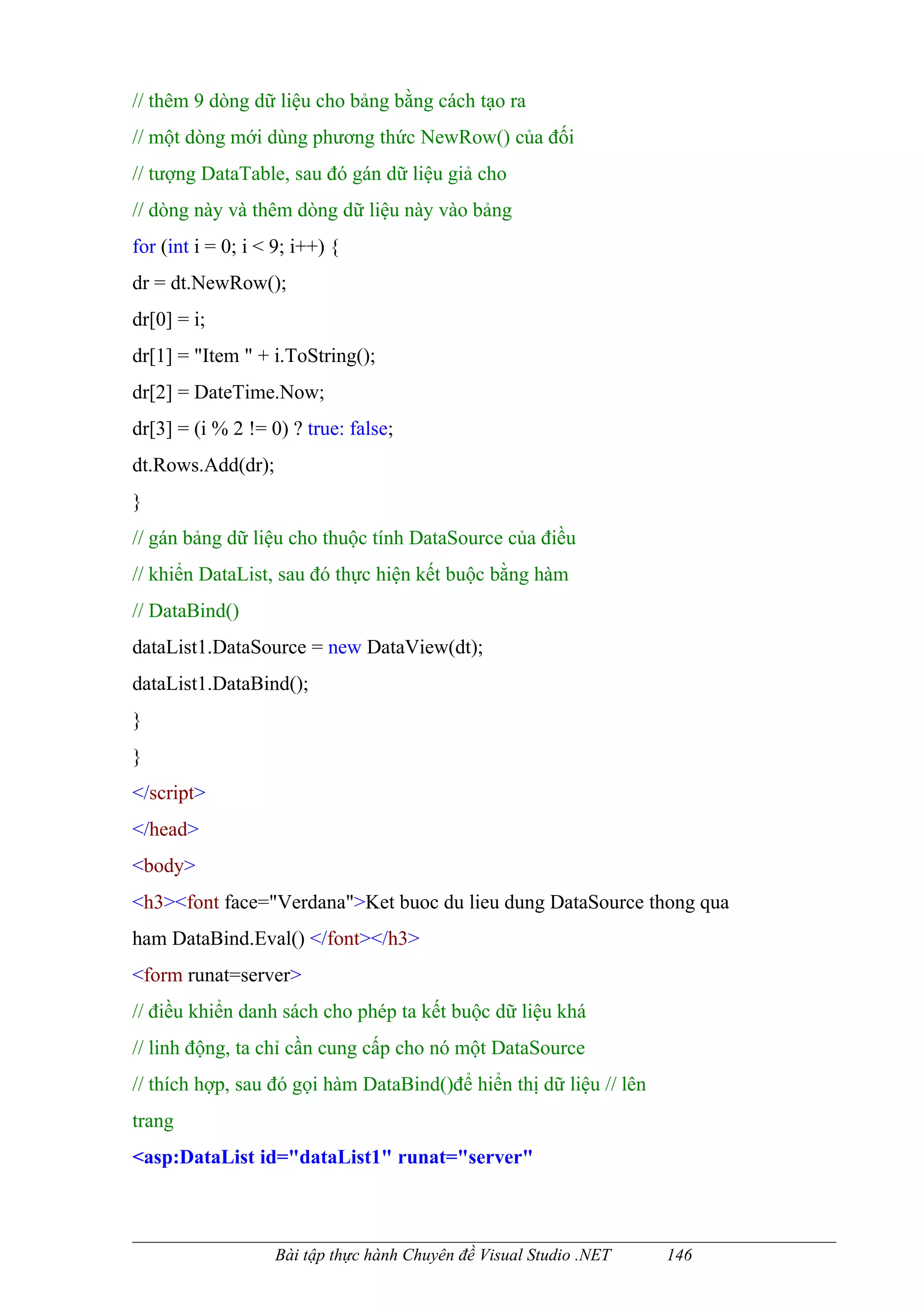 // thêm 9 dòng dữ liệu cho bảng bằng cách tạo ra
// một dòng mới dùng phương thức NewRow() của đối
// tượng DataTable, sau đó gán dữ liệu giả cho
// dòng này và thêm dòng dữ liệu này vào bảng
for (int i = 0; i < 9; i++) {
dr = dt.NewRow();
dr[0] = i;
dr[1] = "Item " + i.ToString();
dr[2] = DateTime.Now;
dr[3] = (i % 2 != 0) ? true: false;
dt.Rows.Add(dr);
}
// gán bảng dữ liệu cho thuộc tính DataSource của điều
// khiển DataList, sau đó thực hiện kết buộc bằng hàm
// DataBind()
dataList1.DataSource = new DataView(dt);
dataList1.DataBind();
}
}
</script>
</head>
<body>
<h3><font face="Verdana">Ket buoc du lieu dung DataSource thong qua
ham DataBind.Eval() </font></h3>
<form runat=server>
// điều khiển danh sách cho phép ta kết buộc dữ liệu khá
// linh động, ta chỉ cần cung cấp cho nó một DataSource
// thích hợp, sau đó gọi hàm DataBind()để hiển thị dữ liệu // lên
trang
<asp:DataList id="dataList1" runat="server"



                    Bài tập thực hành Chuyên đề Visual Studio .NET   146
 