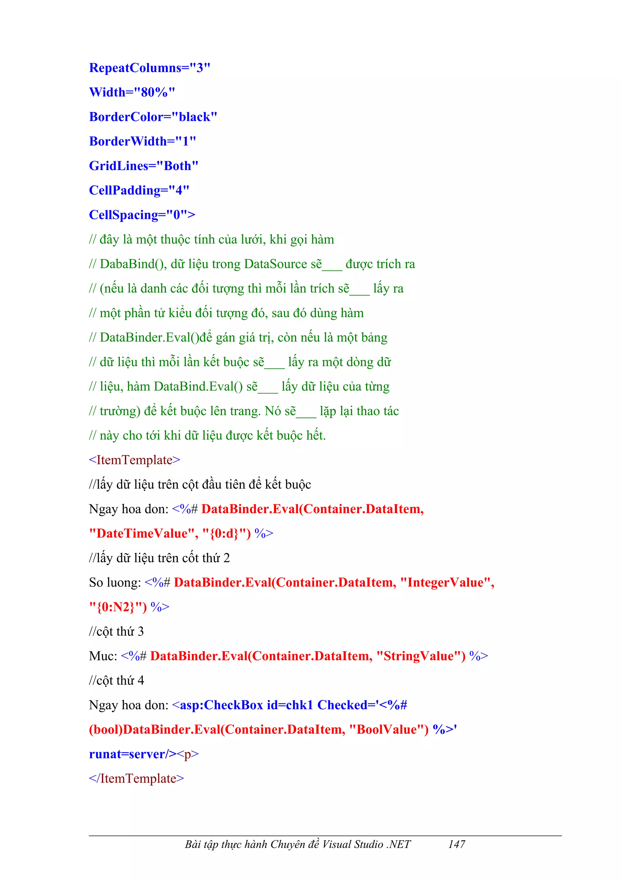 RepeatColumns="3"
Width="80%"
BorderColor="black"
BorderWidth="1"
GridLines="Both"
CellPadding="4"
CellSpacing="0">
// đây là một thuộc tính của lưới, khi gọi hàm
// DabaBind(), dữ liệu trong DataSource sẽ___ được trích ra
// (nếu là danh các đối tượng thì mỗi lần trích sẽ___ lấy ra
// một phần tử kiểu đối tượng đó, sau đó dùng hàm
// DataBinder.Eval()để gán giá trị, còn nếu là một bảng
// dữ liệu thì mỗi lần kết buộc sẽ___ lấy ra một dòng dữ
// liệu, hàm DataBind.Eval() sẽ___ lấy dữ liệu của từng
// trường) để kết buộc lên trang. Nó sẽ___ lặp lại thao tác
// này cho tới khi dữ liệu được kết buộc hết.
<ItemTemplate>
//lấy dữ liệu trên cột đầu tiên để kết buộc
Ngay hoa don: <%# DataBinder.Eval(Container.DataItem,
"DateTimeValue", "{0:d}") %>
//lấy dữ liệu trên cốt thứ 2
So luong: <%# DataBinder.Eval(Container.DataItem, "IntegerValue",
"{0:N2}") %>
//cột thứ 3
Muc: <%# DataBinder.Eval(Container.DataItem, "StringValue") %>
//cột thứ 4
Ngay hoa don: <asp:CheckBox id=chk1 Checked='<%#
(bool)DataBinder.Eval(Container.DataItem, "BoolValue") %>'
runat=server/><p>
</ItemTemplate>



                   Bài tập thực hành Chuyên đề Visual Studio .NET   147
 