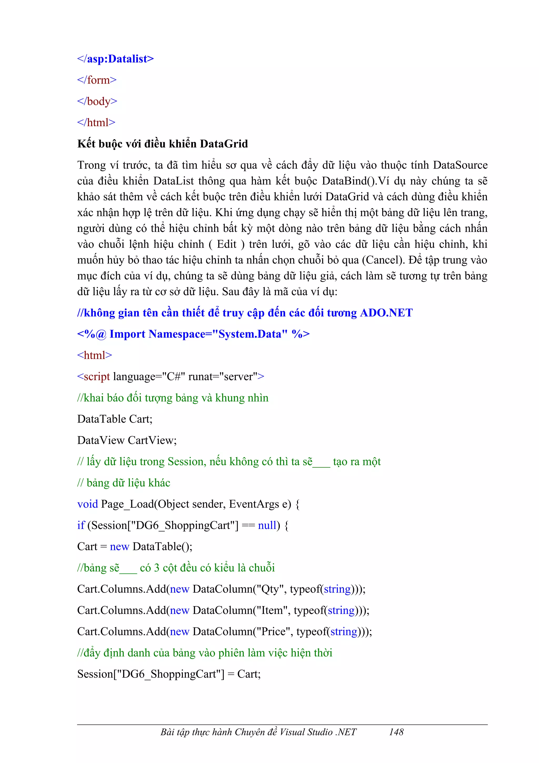 </asp:Datalist>
</form>
</body>
</html>
Kết buộc với điều khiển DataGrid
Trong ví trước, ta đã tìm hiểu sơ qua về cách đẩy dữ liệu vào thuộc tính DataSource
của điều khiển DataList thông qua hàm kết buộc DataBind().Ví dụ này chúng ta sẽ
khảo sát thêm về cách kết buộc trên điều khiển lưới DataGrid và cách dùng điều khiển
xác nhận hợp lệ trên dữ liệu. Khi ứng dụng chạy sẽ hiển thị một bảng dữ liệu lên trang,
người dùng có thể hiệu chỉnh bất kỳ một dòng nào trên bảng dữ liệu bằng cách nhấn
vào chuỗi lệnh hiệu chỉnh ( Edit ) trên lưới, gõ vào các dữ liệu cần hiệu chỉnh, khi
muốn hủy bỏ thao tác hiệu chỉnh ta nhấn chọn chuỗi bỏ qua (Cancel). Để tập trung vào
mục đích của ví dụ, chúng ta sẽ dùng bảng dữ liệu giả, cách làm sẽ tương tự trên bảng
dữ liệu lấy ra từ cơ sở dữ liệu. Sau đây là mã của ví dụ:
//không gian tên cần thiết để truy cập đến các đối tương ADO.NET
<%@ Import Namespace="System.Data" %>
<html>
<script language="C#" runat="server">
//khai báo đối tượng bảng và khung nhìn
DataTable Cart;
DataView CartView;
// lấy dữ liệu trong Session, nếu không có thì ta sẽ___ tạo ra một
// bảng dữ liệu khác
void Page_Load(Object sender, EventArgs e) {
if (Session["DG6_ShoppingCart"] == null) {
Cart = new DataTable();
//bảng sẽ___ có 3 cột đều có kiểu là chuỗi
Cart.Columns.Add(new DataColumn("Qty", typeof(string)));
Cart.Columns.Add(new DataColumn("Item", typeof(string)));
Cart.Columns.Add(new DataColumn("Price", typeof(string)));
//đẩy định danh của bảng vào phiên làm việc hiện thời
Session["DG6_ShoppingCart"] = Cart;



                  Bài tập thực hành Chuyên đề Visual Studio .NET     148
 