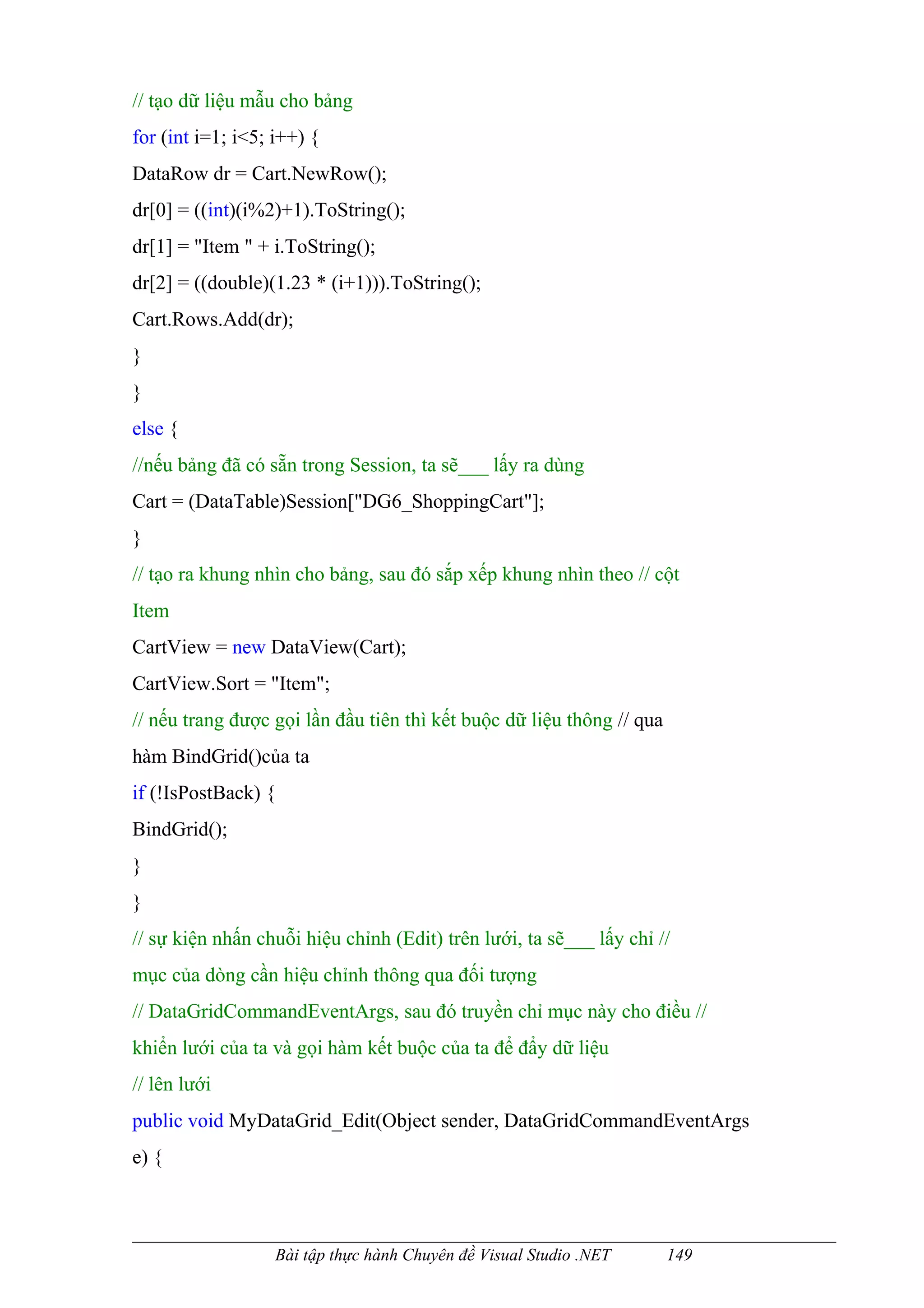 // tạo dữ liệu mẫu cho bảng
for (int i=1; i<5; i++) {
DataRow dr = Cart.NewRow();
dr[0] = ((int)(i%2)+1).ToString();
dr[1] = "Item " + i.ToString();
dr[2] = ((double)(1.23 * (i+1))).ToString();
Cart.Rows.Add(dr);
}
}
else {
//nếu bảng đã có sẵn trong Session, ta sẽ___ lấy ra dùng
Cart = (DataTable)Session["DG6_ShoppingCart"];
}
// tạo ra khung nhìn cho bảng, sau đó sắp xếp khung nhìn theo // cột
Item
CartView = new DataView(Cart);
CartView.Sort = "Item";
// nếu trang được gọi lần đầu tiên thì kết buộc dữ liệu thông // qua
hàm BindGrid()của ta
if (!IsPostBack) {
BindGrid();
}
}
// sự kiện nhấn chuỗi hiệu chỉnh (Edit) trên lưới, ta sẽ___ lấy chỉ //
mục của dòng cần hiệu chỉnh thông qua đối tượng
// DataGridCommandEventArgs, sau đó truyền chỉ mục này cho điều //
khiển lưới của ta và gọi hàm kết buộc của ta để đẩy dữ liệu
// lên lưới
public void MyDataGrid_Edit(Object sender, DataGridCommandEventArgs
e) {



                   Bài tập thực hành Chuyên đề Visual Studio .NET      149
 