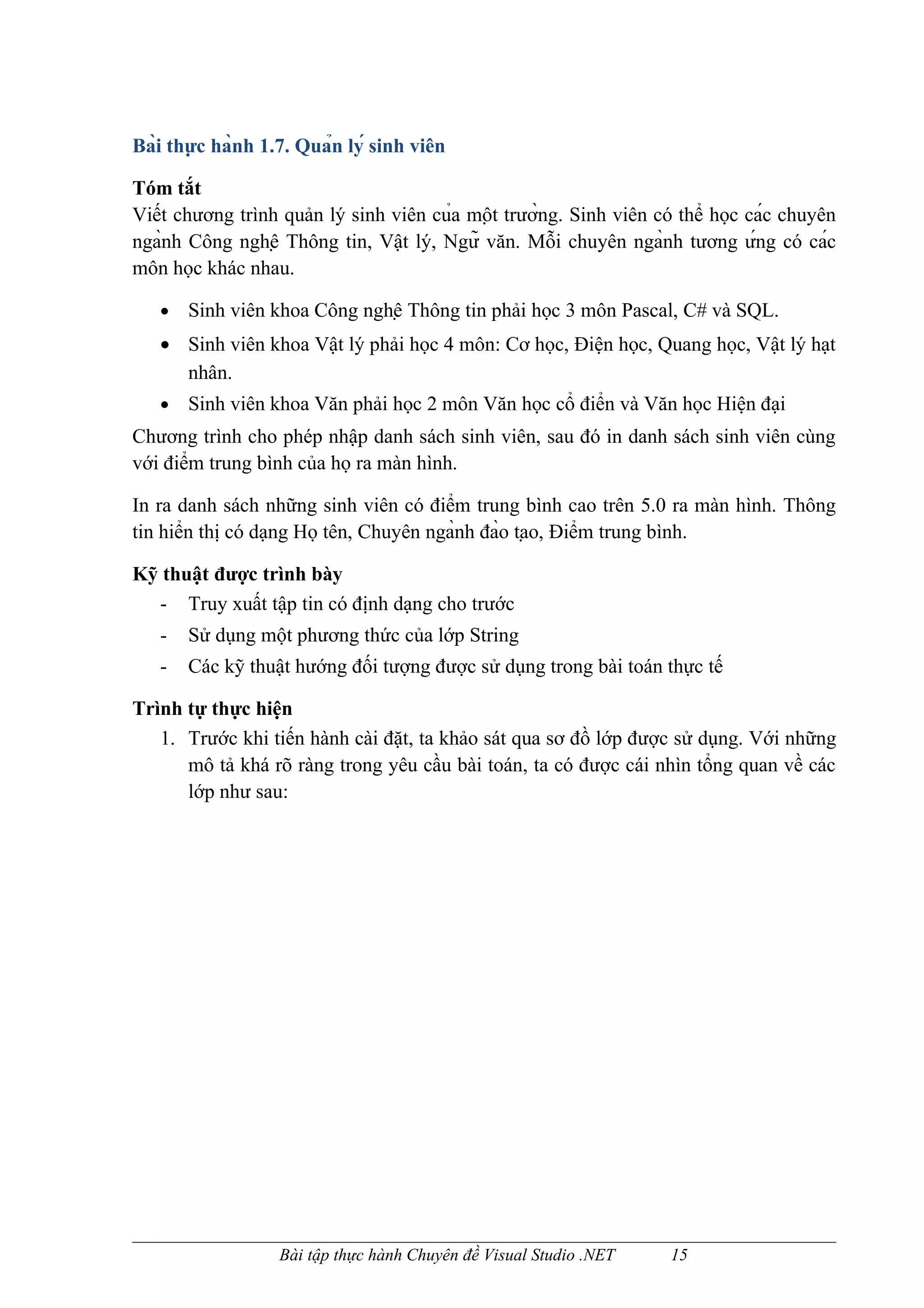 Bài thực hành 1.7. Quản lý sinh viên

Tóm tắt
Viết chương trình quản lý sinh viên của một trường. Sinh viên có thể học các chuyên
ngành Công nghệ Thông tin, Vật lý, Ngữ văn. Mỗi chuyên ngành tương ứng có các
môn học khác nhau.

   •   Sinh viên khoa Công nghệ Thông tin phải học 3 môn Pascal, C# và SQL.
   • Sinh viên khoa Vật lý phải học 4 môn: Cơ học, Điện học, Quang học, Vật lý hạt
     nhân.
   •   Sinh viên khoa Văn phải học 2 môn Văn học cổ điển và Văn học Hiện đại
Chương trình cho phép nhập danh sách sinh viên, sau đó in danh sách sinh viên cùng
với điểm trung bình của họ ra màn hình.

In ra danh sách những sinh viên có điểm trung bình cao trên 5.0 ra màn hình. Thông
tin hiển thị có dạng Họ tên, Chuyên ngành đào tạo, Điểm trung bình.

Kỹ thuật được trình bày
  - Truy xuất tập tin có định dạng cho trước
   -   Sử dụng một phương thức của lớp String
   -   Các kỹ thuật hướng đối tượng được sử dụng trong bài toán thực tế

Trình tự thực hiện
   1. Trước khi tiến hành cài đặt, ta khảo sát qua sơ đồ lớp được sử dụng. Với những
      mô tả khá rõ ràng trong yêu cầu bài toán, ta có được cái nhìn tổng quan về các
      lớp như sau:




                   Bài tập thực hành Chuyên đề Visual Studio .NET   15
 