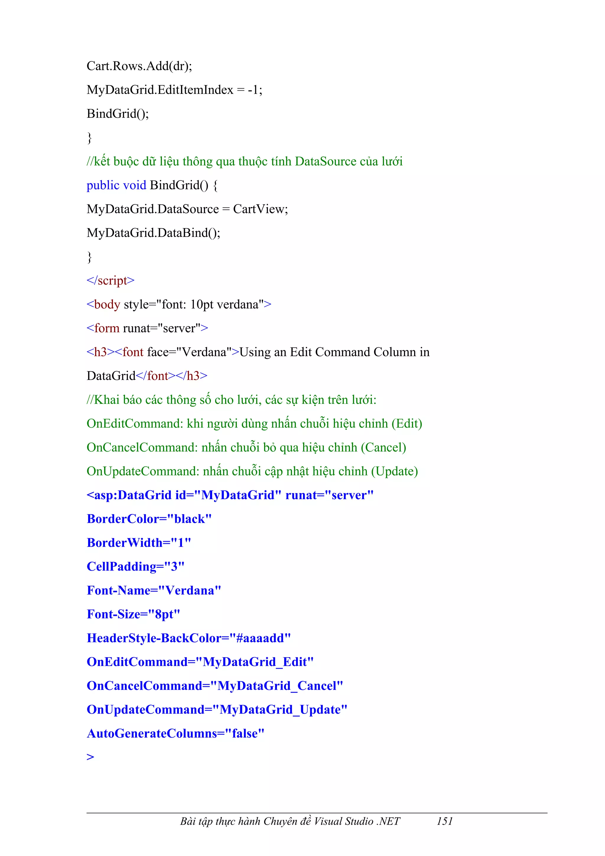 Cart.Rows.Add(dr);
MyDataGrid.EditItemIndex = -1;
BindGrid();
}
//kết buộc dữ liệu thông qua thuộc tính DataSource của lưới
public void BindGrid() {
MyDataGrid.DataSource = CartView;
MyDataGrid.DataBind();
}
</script>
<body style="font: 10pt verdana">
<form runat="server">
<h3><font face="Verdana">Using an Edit Command Column in
DataGrid</font></h3>
//Khai báo các thông số cho lưới, các sự kiện trên lưới:
OnEditCommand: khi người dùng nhấn chuỗi hiệu chỉnh (Edit)
OnCancelCommand: nhấn chuỗi bỏ qua hiệu chỉnh (Cancel)
OnUpdateCommand: nhấn chuỗi cập nhật hiệu chỉnh (Update)
<asp:DataGrid id="MyDataGrid" runat="server"
BorderColor="black"
BorderWidth="1"
CellPadding="3"
Font-Name="Verdana"
Font-Size="8pt"
HeaderStyle-BackColor="#aaaadd"
OnEditCommand="MyDataGrid_Edit"
OnCancelCommand="MyDataGrid_Cancel"
OnUpdateCommand="MyDataGrid_Update"
AutoGenerateColumns="false"
>



                  Bài tập thực hành Chuyên đề Visual Studio .NET   151
 