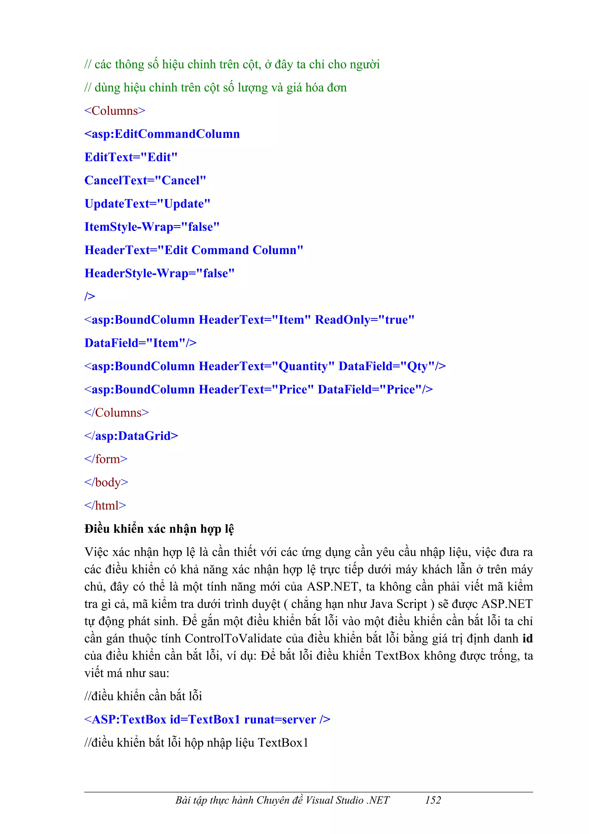 // các thông số hiệu chỉnh trên cột, ở đây ta chỉ cho người
// dùng hiệu chỉnh trên cột số lượng và giá hóa đơn
<Columns>
<asp:EditCommandColumn
EditText="Edit"
CancelText="Cancel"
UpdateText="Update"
ItemStyle-Wrap="false"
HeaderText="Edit Command Column"
HeaderStyle-Wrap="false"
/>
<asp:BoundColumn HeaderText="Item" ReadOnly="true"
DataField="Item"/>
<asp:BoundColumn HeaderText="Quantity" DataField="Qty"/>
<asp:BoundColumn HeaderText="Price" DataField="Price"/>
</Columns>
</asp:DataGrid>
</form>
</body>
</html>
Điều khiển xác nhận hợp lệ
Việc xác nhận hợp lệ là cần thiết với các ứng dụng cần yêu cầu nhập liệu, việc đưa ra
các điều khiển có khả năng xác nhận hợp lệ trực tiếp dưới máy khách lẫn ở trên máy
chủ, đây có thể là một tính năng mới của ASP.NET, ta không cần phải viết mã kiểm
tra gì cả, mã kiểm tra dưới trình duyệt ( chẳng hạn như Java Script ) sẽ được ASP.NET
tự động phát sinh. Để gắn một điều khiển bắt lỗi vào một điều khiển cần bắt lỗi ta chỉ
cần gán thuộc tính ControlToValidate của điều khiển bắt lỗi bằng giá trị định danh id
của điều khiển cần bắt lỗi, ví dụ: Để bắt lỗi điều khiển TextBox không được trống, ta
viết má như sau:
//điều khiển cần bắt lỗi
<ASP:TextBox id=TextBox1 runat=server />
//điều khiển bắt lỗi hộp nhập liệu TextBox1



                  Bài tập thực hành Chuyên đề Visual Studio .NET   152
 