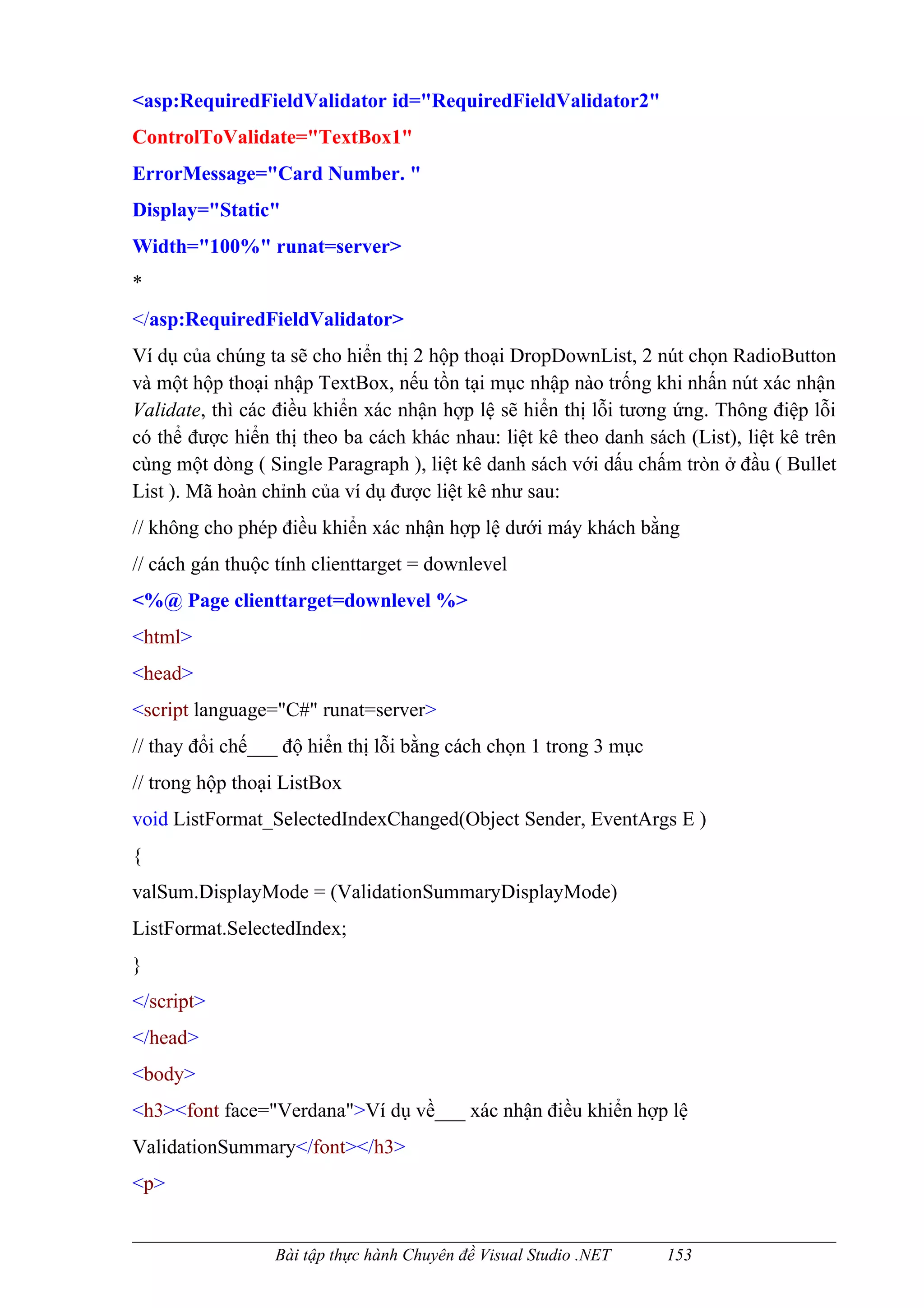 <asp:RequiredFieldValidator id="RequiredFieldValidator2"
ControlToValidate="TextBox1"
ErrorMessage="Card Number. "
Display="Static"
Width="100%" runat=server>
*
</asp:RequiredFieldValidator>
Ví dụ của chúng ta sẽ cho hiển thị 2 hộp thoại DropDownList, 2 nút chọn RadioButton
và một hộp thoại nhập TextBox, nếu tồn tại mục nhập nào trống khi nhấn nút xác nhận
Validate, thì các điều khiển xác nhận hợp lệ sẽ hiển thị lỗi tương ứng. Thông điệp lỗi
có thể được hiển thị theo ba cách khác nhau: liệt kê theo danh sách (List), liệt kê trên
cùng một dòng ( Single Paragraph ), liệt kê danh sách với dấu chấm tròn ở đầu ( Bullet
List ). Mã hoàn chỉnh của ví dụ được liệt kê như sau:
// không cho phép điều khiển xác nhận hợp lệ dưới máy khách bằng
// cách gán thuộc tính clienttarget = downlevel
<%@ Page clienttarget=downlevel %>
<html>
<head>
<script language="C#" runat=server>
// thay đổi chế___ độ hiển thị lỗi bằng cách chọn 1 trong 3 mục
// trong hộp thoại ListBox
void ListFormat_SelectedIndexChanged(Object Sender, EventArgs E )
{
valSum.DisplayMode = (ValidationSummaryDisplayMode)
ListFormat.SelectedIndex;
}
</script>
</head>
<body>
<h3><font face="Verdana">Ví dụ về___ xác nhận điều khiển hợp lệ
ValidationSummary</font></h3>
<p>


                 Bài tập thực hành Chuyên đề Visual Studio .NET   153
 