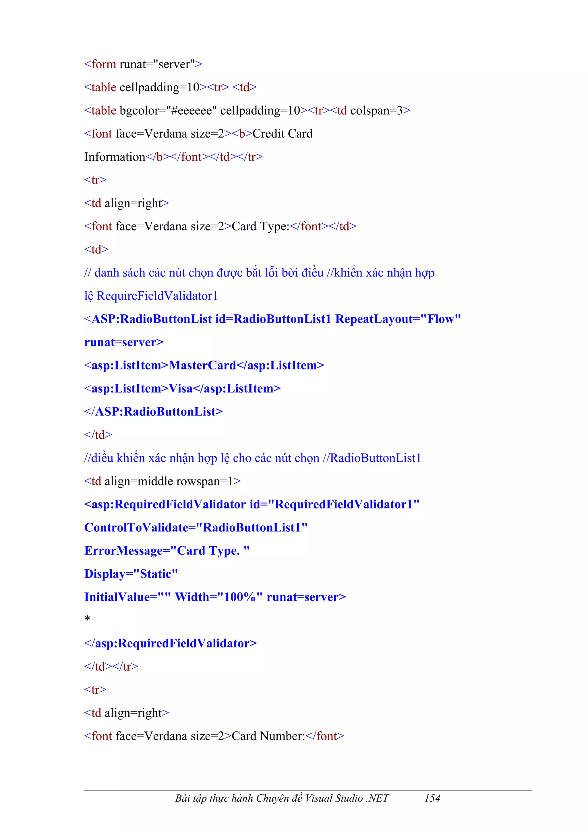 <form runat="server">
<table cellpadding=10><tr> <td>
<table bgcolor="#eeeeee" cellpadding=10><tr><td colspan=3>
<font face=Verdana size=2><b>Credit Card
Information</b></font></td></tr>
<tr>
<td align=right>
<font face=Verdana size=2>Card Type:</font></td>
<td>
// danh sách các nút chọn được bắt lỗi bởi điều //khiển xác nhận hợp
lệ RequireFieldValidator1
<ASP:RadioButtonList id=RadioButtonList1 RepeatLayout="Flow"
runat=server>
<asp:ListItem>MasterCard</asp:ListItem>
<asp:ListItem>Visa</asp:ListItem>
</ASP:RadioButtonList>
</td>
//điều khiển xác nhận hợp lệ cho các nút chọn //RadioButtonList1
<td align=middle rowspan=1>
<asp:RequiredFieldValidator id="RequiredFieldValidator1"
ControlToValidate="RadioButtonList1"
ErrorMessage="Card Type. "
Display="Static"
InitialValue="" Width="100%" runat=server>
*
</asp:RequiredFieldValidator>
</td></tr>
<tr>
<td align=right>
<font face=Verdana size=2>Card Number:</font>



                   Bài tập thực hành Chuyên đề Visual Studio .NET   154
 