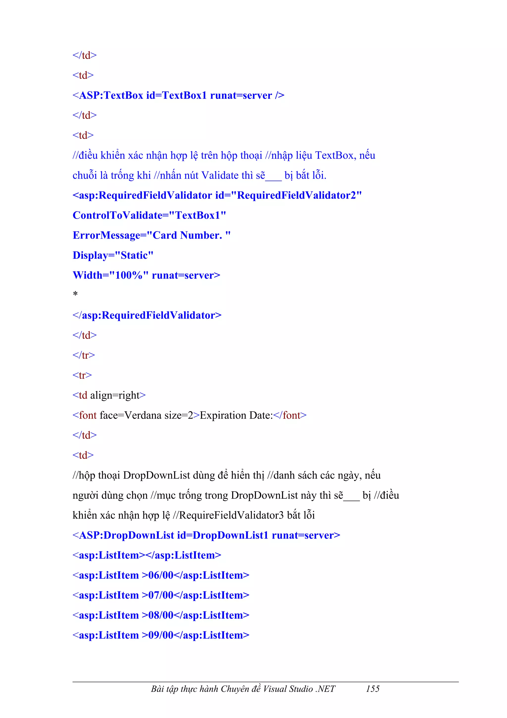 </td>
<td>
<ASP:TextBox id=TextBox1 runat=server />
</td>
<td>
//điều khiển xác nhận hợp lệ trên hộp thoại //nhập liệu TextBox, nếu
chuỗi là trống khi //nhấn nút Validate thì sẽ___ bị bắt lỗi.
<asp:RequiredFieldValidator id="RequiredFieldValidator2"
ControlToValidate="TextBox1"
ErrorMessage="Card Number. "
Display="Static"
Width="100%" runat=server>
*
</asp:RequiredFieldValidator>
</td>
</tr>
<tr>
<td align=right>
<font face=Verdana size=2>Expiration Date:</font>
</td>
<td>
//hộp thoại DropDownList dùng để hiển thị //danh sách các ngày, nếu
người dùng chọn //mục trống trong DropDownList này thì sẽ___ bị //điều
khiển xác nhận hợp lệ //RequireFieldValidator3 bắt lỗi
<ASP:DropDownList id=DropDownList1 runat=server>
<asp:ListItem></asp:ListItem>
<asp:ListItem >06/00</asp:ListItem>
<asp:ListItem >07/00</asp:ListItem>
<asp:ListItem >08/00</asp:ListItem>
<asp:ListItem >09/00</asp:ListItem>



                   Bài tập thực hành Chuyên đề Visual Studio .NET   155
 