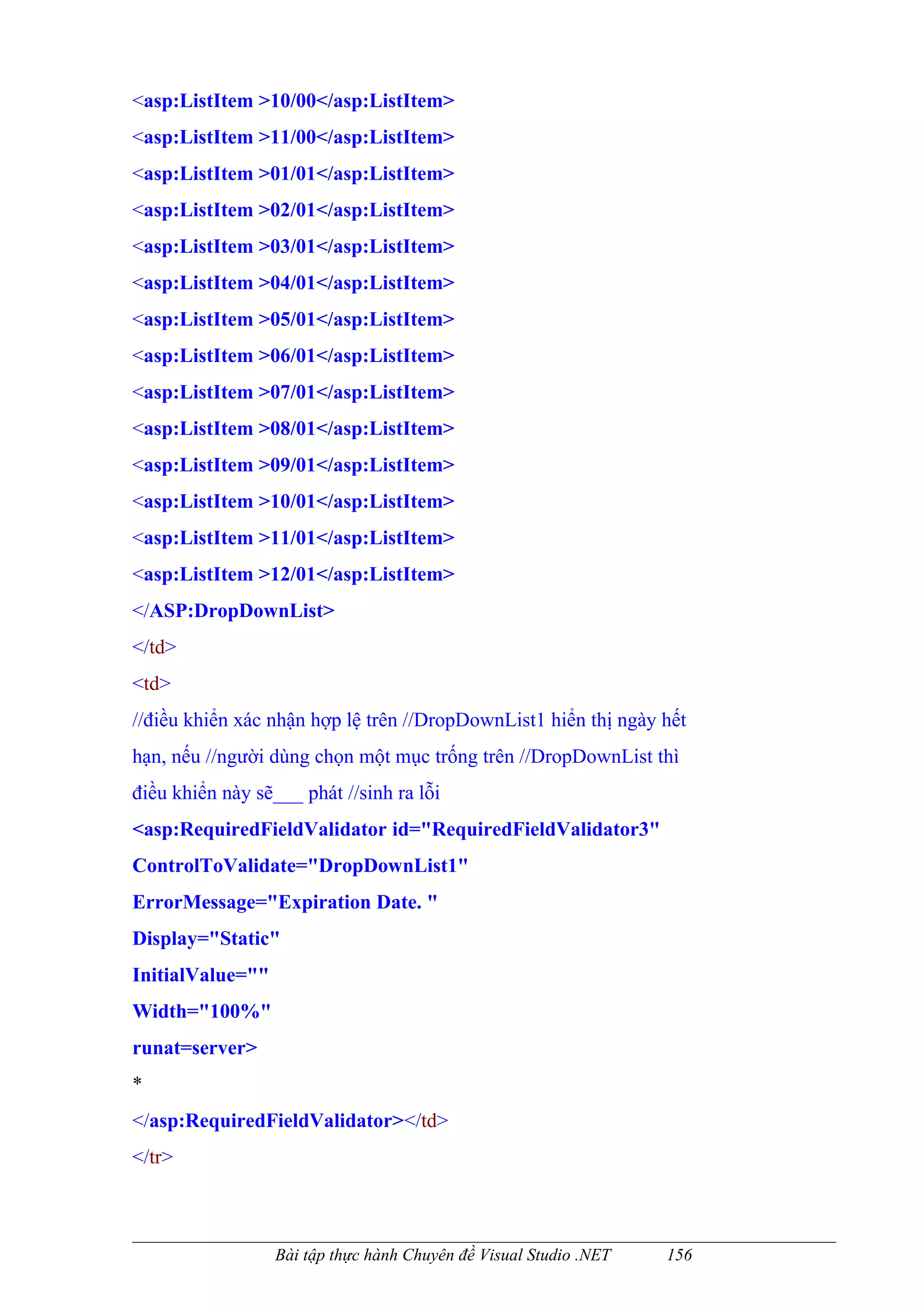 <asp:ListItem >10/00</asp:ListItem>
<asp:ListItem >11/00</asp:ListItem>
<asp:ListItem >01/01</asp:ListItem>
<asp:ListItem >02/01</asp:ListItem>
<asp:ListItem >03/01</asp:ListItem>
<asp:ListItem >04/01</asp:ListItem>
<asp:ListItem >05/01</asp:ListItem>
<asp:ListItem >06/01</asp:ListItem>
<asp:ListItem >07/01</asp:ListItem>
<asp:ListItem >08/01</asp:ListItem>
<asp:ListItem >09/01</asp:ListItem>
<asp:ListItem >10/01</asp:ListItem>
<asp:ListItem >11/01</asp:ListItem>
<asp:ListItem >12/01</asp:ListItem>
</ASP:DropDownList>
</td>
<td>
//điều khiển xác nhận hợp lệ trên //DropDownList1 hiển thị ngày hết
hạn, nếu //người dùng chọn một mục trống trên //DropDownList thì
điều khiển này sẽ___ phát //sinh ra lỗi
<asp:RequiredFieldValidator id="RequiredFieldValidator3"
ControlToValidate="DropDownList1"
ErrorMessage="Expiration Date. "
Display="Static"
InitialValue=""
Width="100%"
runat=server>
*
</asp:RequiredFieldValidator></td>
</tr>



                  Bài tập thực hành Chuyên đề Visual Studio .NET   156
 