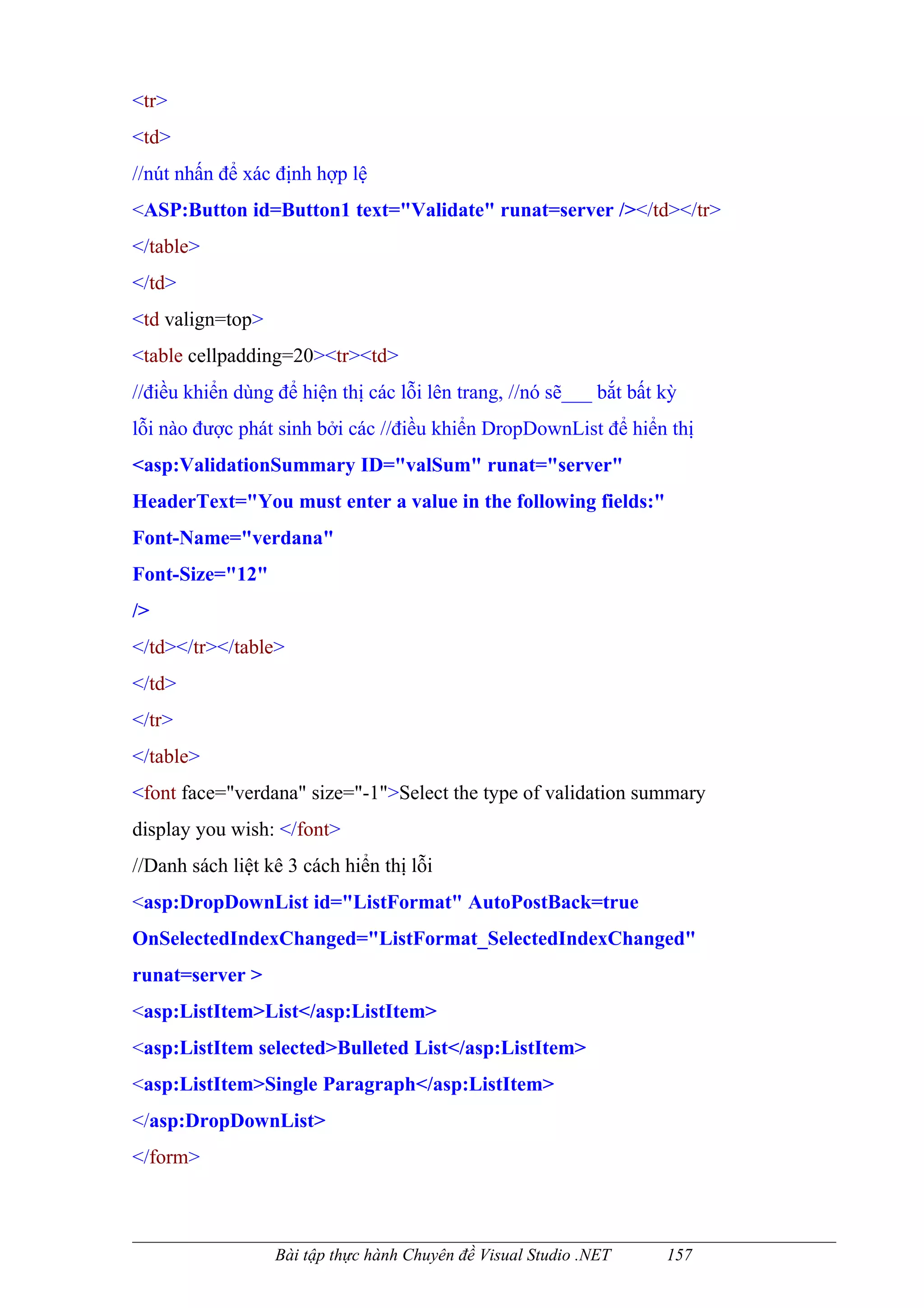 <tr>
<td>
//nút nhấn để xác định hợp lệ
<ASP:Button id=Button1 text="Validate" runat=server /></td></tr>
</table>
</td>
<td valign=top>
<table cellpadding=20><tr><td>
//điều khiển dùng để hiện thị các lỗi lên trang, //nó sẽ___ bắt bất kỳ
lỗi nào được phát sinh bởi các //điều khiển DropDownList để hiển thị
<asp:ValidationSummary ID="valSum" runat="server"
HeaderText="You must enter a value in the following fields:"
Font-Name="verdana"
Font-Size="12"
/>
</td></tr></table>
</td>
</tr>
</table>
<font face="verdana" size="-1">Select the type of validation summary
display you wish: </font>
//Danh sách liệt kê 3 cách hiển thị lỗi
<asp:DropDownList id="ListFormat" AutoPostBack=true
OnSelectedIndexChanged="ListFormat_SelectedIndexChanged"
runat=server >
<asp:ListItem>List</asp:ListItem>
<asp:ListItem selected>Bulleted List</asp:ListItem>
<asp:ListItem>Single Paragraph</asp:ListItem>
</asp:DropDownList>
</form>



                  Bài tập thực hành Chuyên đề Visual Studio .NET    157
 