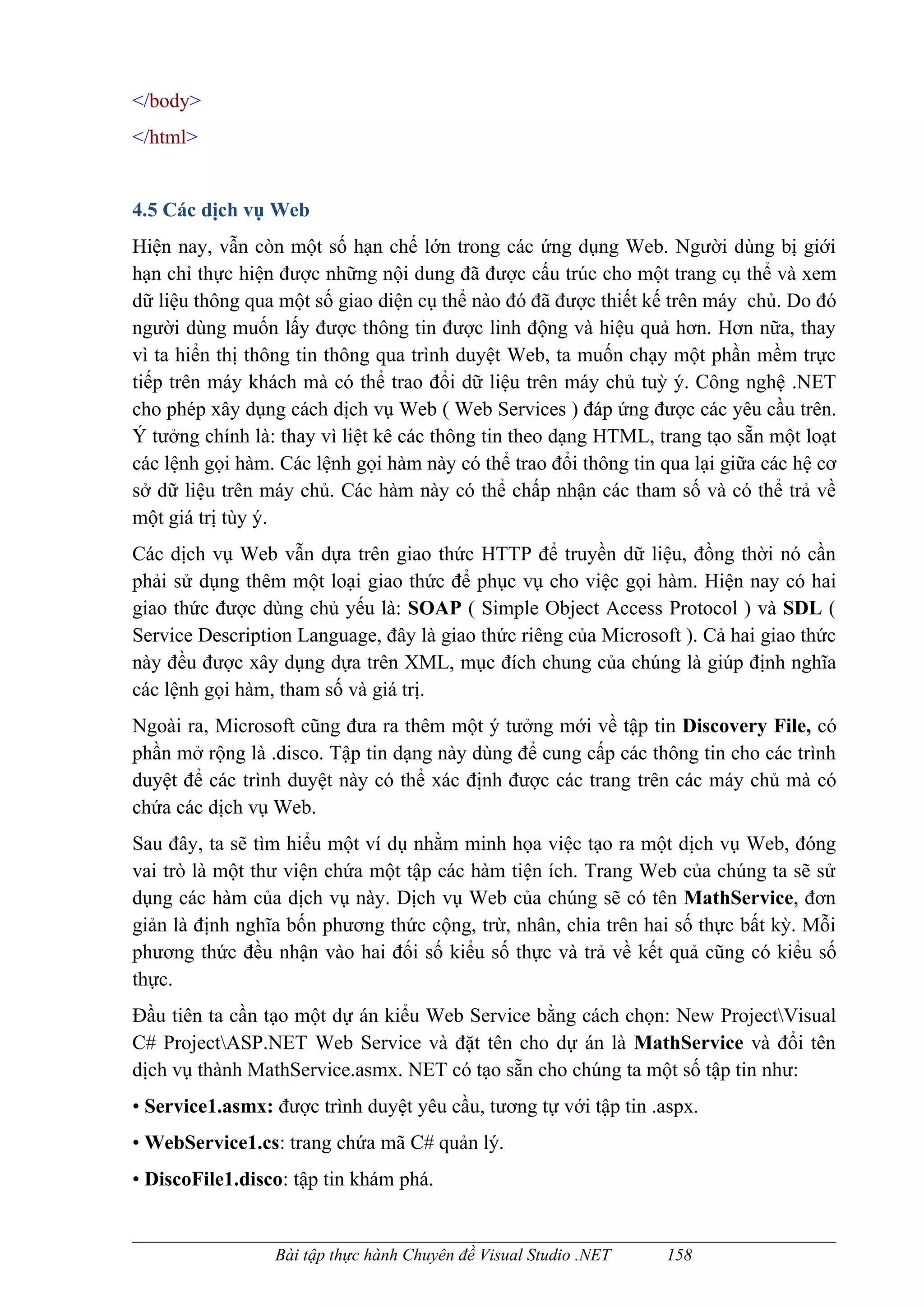 </body>
</html>


4.5 Các dịch vụ Web
Hiện nay, vẫn còn một số hạn chế lớn trong các ứng dụng Web. Người dùng bị giới
hạn chỉ thực hiện được những nội dung đã được cấu trúc cho một trang cụ thể và xem
dữ liệu thông qua một số giao diện cụ thể nào đó đã được thiết kế trên máy chủ. Do đó
người dùng muốn lấy được thông tin được linh động và hiệu quả hơn. Hơn nữa, thay
vì ta hiển thị thông tin thông qua trình duyệt Web, ta muốn chạy một phần mềm trực
tiếp trên máy khách mà có thể trao đổi dữ liệu trên máy chủ tuỳ ý. Công nghệ .NET
cho phép xây dụng cách dịch vụ Web ( Web Services ) đáp ứng được các yêu cầu trên.
Ý tưởng chính là: thay vì liệt kê các thông tin theo dạng HTML, trang tạo sẵn một loạt
các lệnh gọi hàm. Các lệnh gọi hàm này có thể trao đổi thông tin qua lại giữa các hệ cơ
sở dữ liệu trên máy chủ. Các hàm này có thể chấp nhận các tham số và có thể trả về
một giá trị tùy ý.
Các dịch vụ Web vẫn dựa trên giao thức HTTP để truyền dữ liệu, đồng thời nó cần
phải sử dụng thêm một loại giao thức để phục vụ cho việc gọi hàm. Hiện nay có hai
giao thức được dùng chủ yếu là: SOAP ( Simple Object Access Protocol ) và SDL (
Service Description Language, đây là giao thức riêng của Microsoft ). Cả hai giao thức
này đều được xây dụng dựa trên XML, mục đích chung của chúng là giúp định nghĩa
các lệnh gọi hàm, tham số và giá trị.
Ngoài ra, Microsoft cũng đưa ra thêm một ý tưởng mới về tập tin Discovery File, có
phần mở rộng là .disco. Tập tin dạng này dùng để cung cấp các thông tin cho các trình
duyệt để các trình duyệt này có thể xác định được các trang trên các máy chủ mà có
chứa các dịch vụ Web.
Sau đây, ta sẽ tìm hiểu một ví dụ nhằm minh họa việc tạo ra một dịch vụ Web, đóng
vai trò là một thư viện chứa một tập các hàm tiện ích. Trang Web của chúng ta sẽ sử
dụng các hàm của dịch vụ này. Dịch vụ Web của chúng sẽ có tên MathService, đơn
giản là định nghĩa bốn phương thức cộng, trừ, nhân, chia trên hai số thực bất kỳ. Mỗi
phương thức đều nhận vào hai đối số kiểu số thực và trả về kết quả cũng có kiểu số
thực.
Đầu tiên ta cần tạo một dự án kiểu Web Service bằng cách chọn: New ProjectVisual
C# ProjectASP.NET Web Service và đặt tên cho dự án là MathService và đổi tên
dịch vụ thành MathService.asmx. NET có tạo sẵn cho chúng ta một số tập tin như:
• Service1.asmx: được trình duyệt yêu cầu, tương tự với tập tin .aspx.
• WebService1.cs: trang chứa mã C# quản lý.
• DiscoFile1.disco: tập tin khám phá.


                 Bài tập thực hành Chuyên đề Visual Studio .NET   158
 