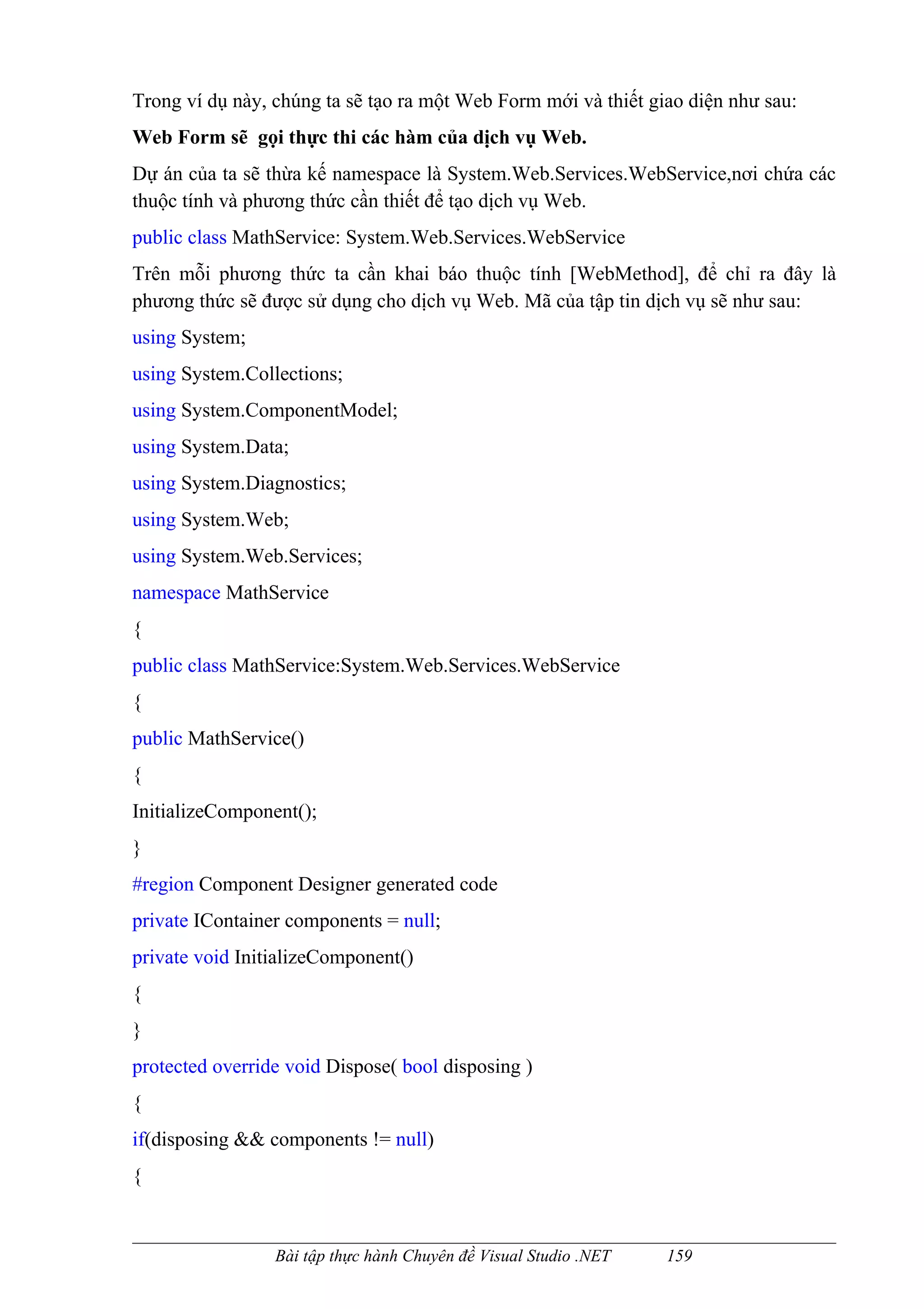 Trong ví dụ này, chúng ta sẽ tạo ra một Web Form mới và thiết giao diện như sau:
Web Form sẽ gọi thực thi các hàm của dịch vụ Web.
Dự án của ta sẽ thừa kế namespace là System.Web.Services.WebService,nơi chứa các
thuộc tính và phương thức cần thiết để tạo dịch vụ Web.
public class MathService: System.Web.Services.WebService
Trên mỗi phương thức ta cần khai báo thuộc tính [WebMethod], để chỉ ra đây là
phương thức sẽ được sử dụng cho dịch vụ Web. Mã của tập tin dịch vụ sẽ như sau:
using System;
using System.Collections;
using System.ComponentModel;
using System.Data;
using System.Diagnostics;
using System.Web;
using System.Web.Services;
namespace MathService
{
public class MathService:System.Web.Services.WebService
{
public MathService()
{
InitializeComponent();
}
#region Component Designer generated code
private IContainer components = null;
private void InitializeComponent()
{
}
protected override void Dispose( bool disposing )
{
if(disposing && components != null)
{


                 Bài tập thực hành Chuyên đề Visual Studio .NET   159
 
