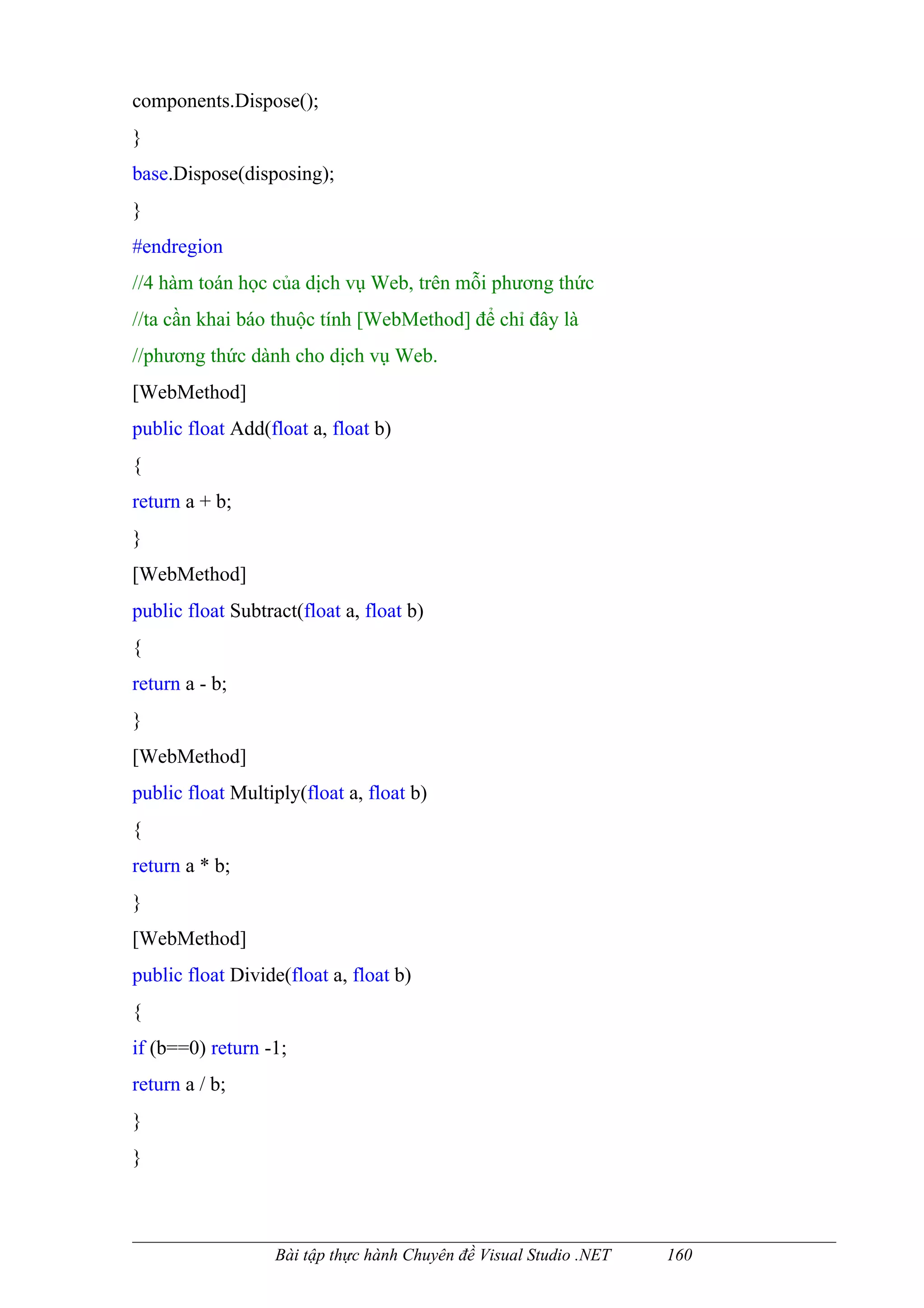 components.Dispose();
}
base.Dispose(disposing);
}
#endregion
//4 hàm toán học của dịch vụ Web, trên mỗi phương thức
//ta cần khai báo thuộc tính [WebMethod] để chỉ đây là
//phương thức dành cho dịch vụ Web.
[WebMethod]
public float Add(float a, float b)
{
return a + b;
}
[WebMethod]
public float Subtract(float a, float b)
{
return a - b;
}
[WebMethod]
public float Multiply(float a, float b)
{
return a * b;
}
[WebMethod]
public float Divide(float a, float b)
{
if (b==0) return -1;
return a / b;
}
}



                   Bài tập thực hành Chuyên đề Visual Studio .NET   160
 