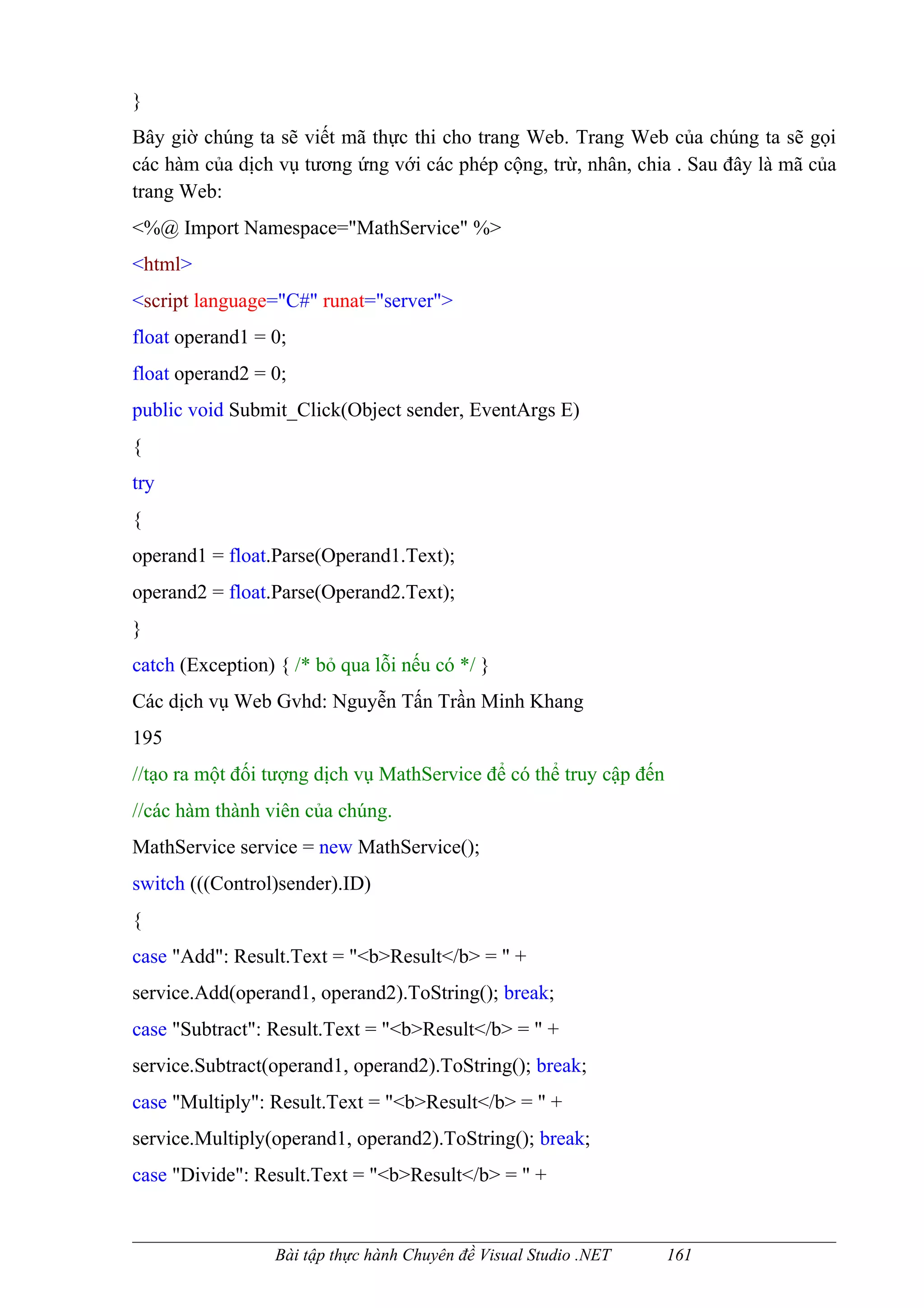 }
Bây giờ chúng ta sẽ viết mã thực thi cho trang Web. Trang Web của chúng ta sẽ gọi
các hàm của dịch vụ tương ứng với các phép cộng, trừ, nhân, chia . Sau đây là mã của
trang Web:
<%@ Import Namespace="MathService" %>
<html>
<script language="C#" runat="server">
float operand1 = 0;
float operand2 = 0;
public void Submit_Click(Object sender, EventArgs E)
{
try
{
operand1 = float.Parse(Operand1.Text);
operand2 = float.Parse(Operand2.Text);
}
catch (Exception) { /* bỏ qua lỗi nếu có */ }
Các dịch vụ Web Gvhd: Nguyễn Tấn Trần Minh Khang
195
//tạo ra một đối tượng dịch vụ MathService để có thể truy cập đến
//các hàm thành viên của chúng.
MathService service = new MathService();
switch (((Control)sender).ID)
{
case "Add": Result.Text = "<b>Result</b> = " +
service.Add(operand1, operand2).ToString(); break;
case "Subtract": Result.Text = "<b>Result</b> = " +
service.Subtract(operand1, operand2).ToString(); break;
case "Multiply": Result.Text = "<b>Result</b> = " +
service.Multiply(operand1, operand2).ToString(); break;
case "Divide": Result.Text = "<b>Result</b> = " +


                 Bài tập thực hành Chuyên đề Visual Studio .NET     161
 