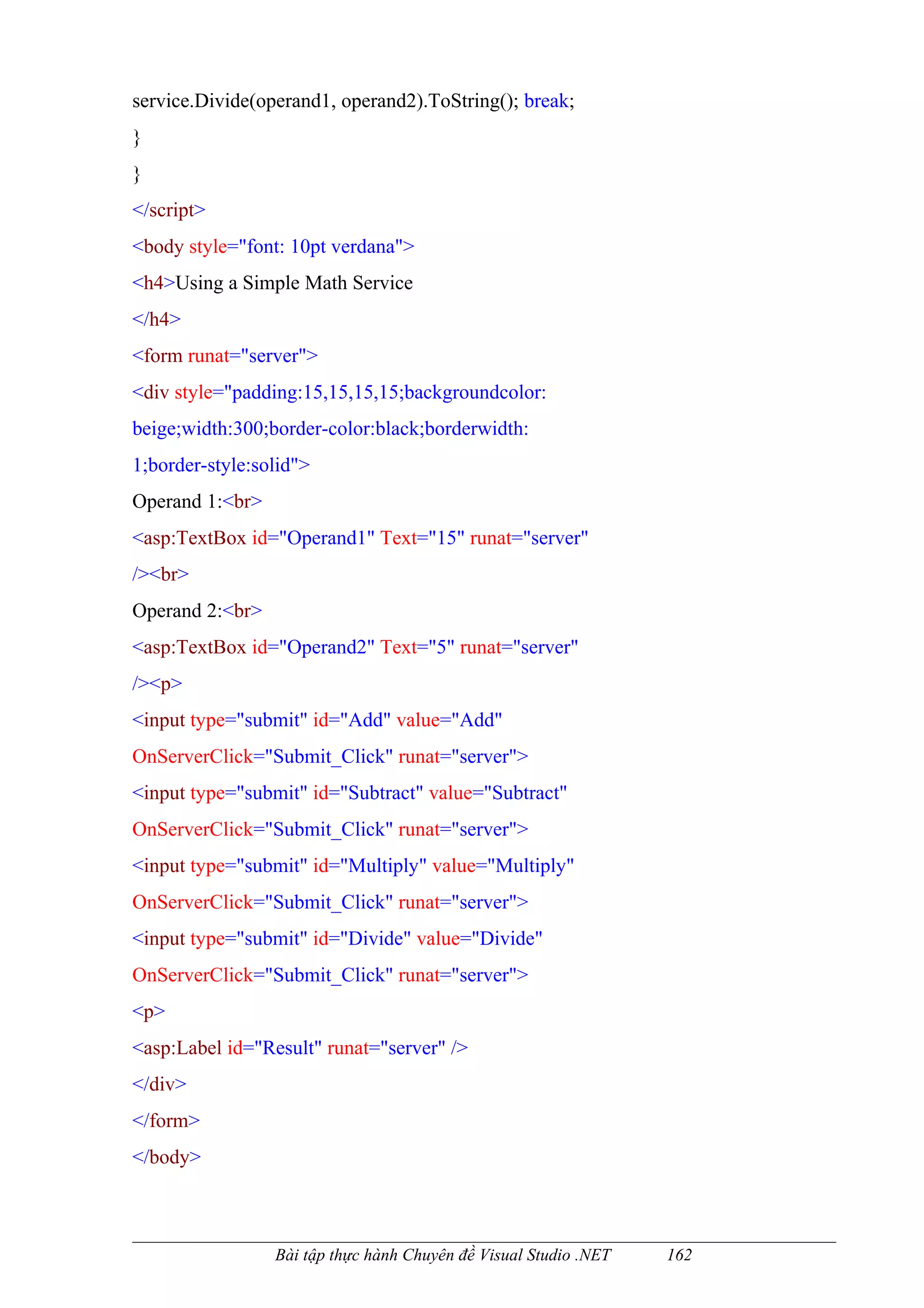 service.Divide(operand1, operand2).ToString(); break;
}
}
</script>
<body style="font: 10pt verdana">
<h4>Using a Simple Math Service
</h4>
<form runat="server">
<div style="padding:15,15,15,15;backgroundcolor:
beige;width:300;border-color:black;borderwidth:
1;border-style:solid">
Operand 1:<br>
<asp:TextBox id="Operand1" Text="15" runat="server"
/><br>
Operand 2:<br>
<asp:TextBox id="Operand2" Text="5" runat="server"
/><p>
<input type="submit" id="Add" value="Add"
OnServerClick="Submit_Click" runat="server">
<input type="submit" id="Subtract" value="Subtract"
OnServerClick="Submit_Click" runat="server">
<input type="submit" id="Multiply" value="Multiply"
OnServerClick="Submit_Click" runat="server">
<input type="submit" id="Divide" value="Divide"
OnServerClick="Submit_Click" runat="server">
<p>
<asp:Label id="Result" runat="server" />
</div>
</form>
</body>



                 Bài tập thực hành Chuyên đề Visual Studio .NET   162
 