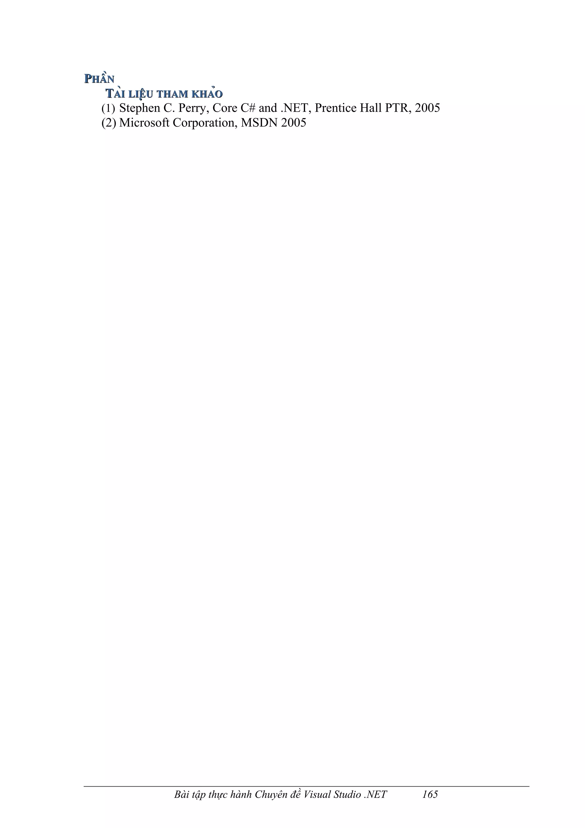PHẦN
   TÀI LIỆU THAM KHẢO
  (1) Stephen C. Perry, Core C# and .NET, Prentice Hall PTR, 2005
  (2) Microsoft Corporation, MSDN 2005




                Bài tập thực hành Chuyên đề Visual Studio .NET   165
 