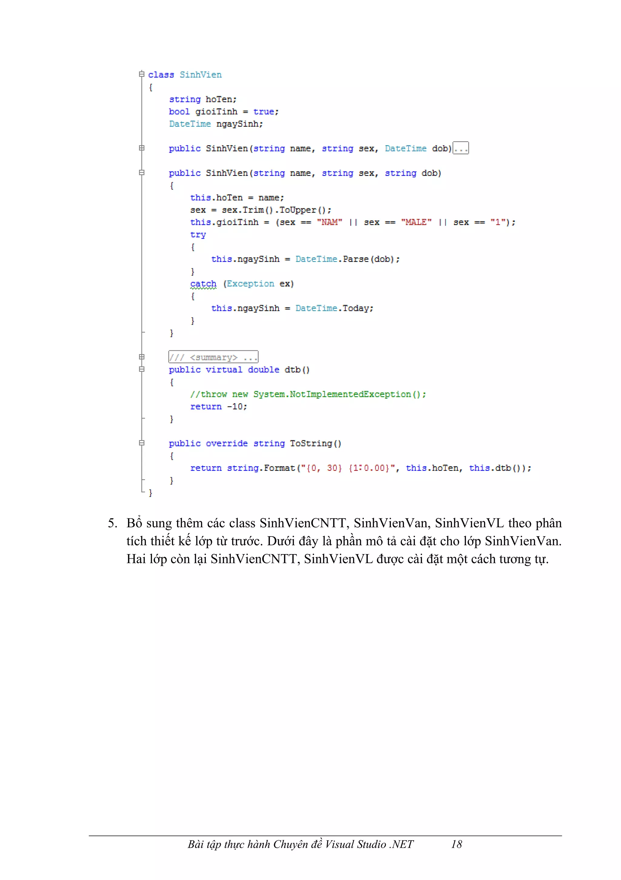 5. Bổ sung thêm các class SinhVienCNTT, SinhVienVan, SinhVienVL theo phân
   tích thiết kế lớp từ trước. Dưới đây là phần mô tả cài đặt cho lớp SinhVienVan.
   Hai lớp còn lại SinhVienCNTT, SinhVienVL được cài đặt một cách tương tự.




              Bài tập thực hành Chuyên đề Visual Studio .NET   18
 