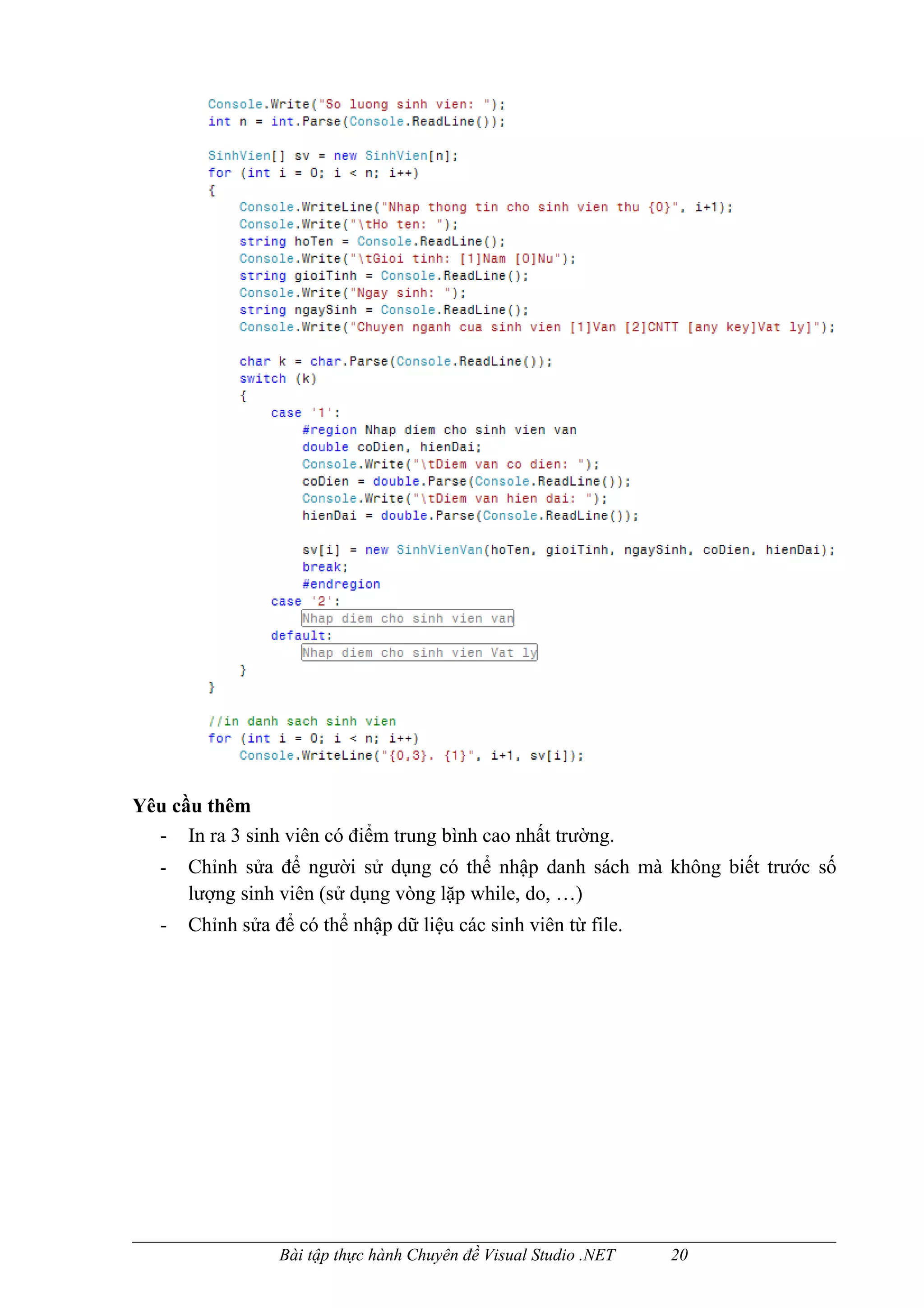 Yêu cầu thêm
  - In ra 3 sinh viên có điểm trung bình cao nhất trường.
   -   Chỉnh sửa để người sử dụng có thể nhập danh sách mà không biết trước số
       lượng sinh viên (sử dụng vòng lặp while, do, …)
   -   Chỉnh sửa để có thể nhập dữ liệu các sinh viên từ file.




                  Bài tập thực hành Chuyên đề Visual Studio .NET   20
 