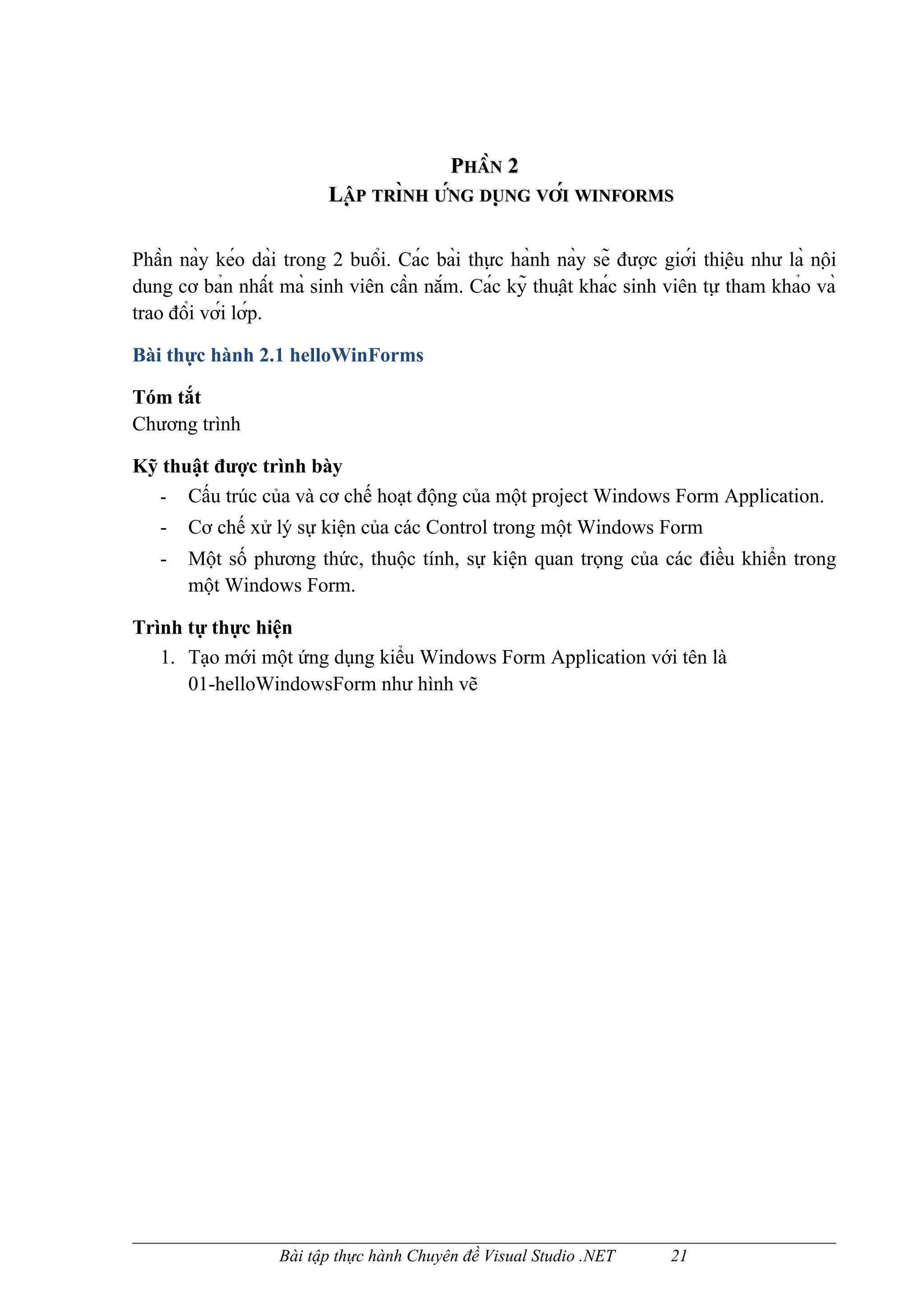 PHẦN 2
                           LẬP TRÌNH ỨNG DUNG VỚI WINFORMS
                                    NH NG     ̣ NG

Phần này kéo dài trong 2 buổi. Các bài thực hành này sẽ được giới thiệu như là nội
dung cơ bản nhất mà sinh viên cần nắm. Các kỹ thuật khác sinh viên tự tham khảo và
trao đổi với lớp.

Bài thực hành 2.1 helloWinForms

Tóm tắt
Chương trình

Kỹ thuật được trình bày
  - Cấu trúc của và cơ chế hoạt động của một project Windows Form Application.
   -   Cơ chế xử lý sự kiện của các Control trong một Windows Form
   -   Một số phương thức, thuộc tính, sự kiện quan trọng của các điều khiển trong
       một Windows Form.

Trình tự thực hiện
   1. Tạo mới một ứng dụng kiểu Windows Form Application với tên là
      01-helloWindowsForm như hình vẽ




                    Bài tập thực hành Chuyên đề Visual Studio .NET        21
 