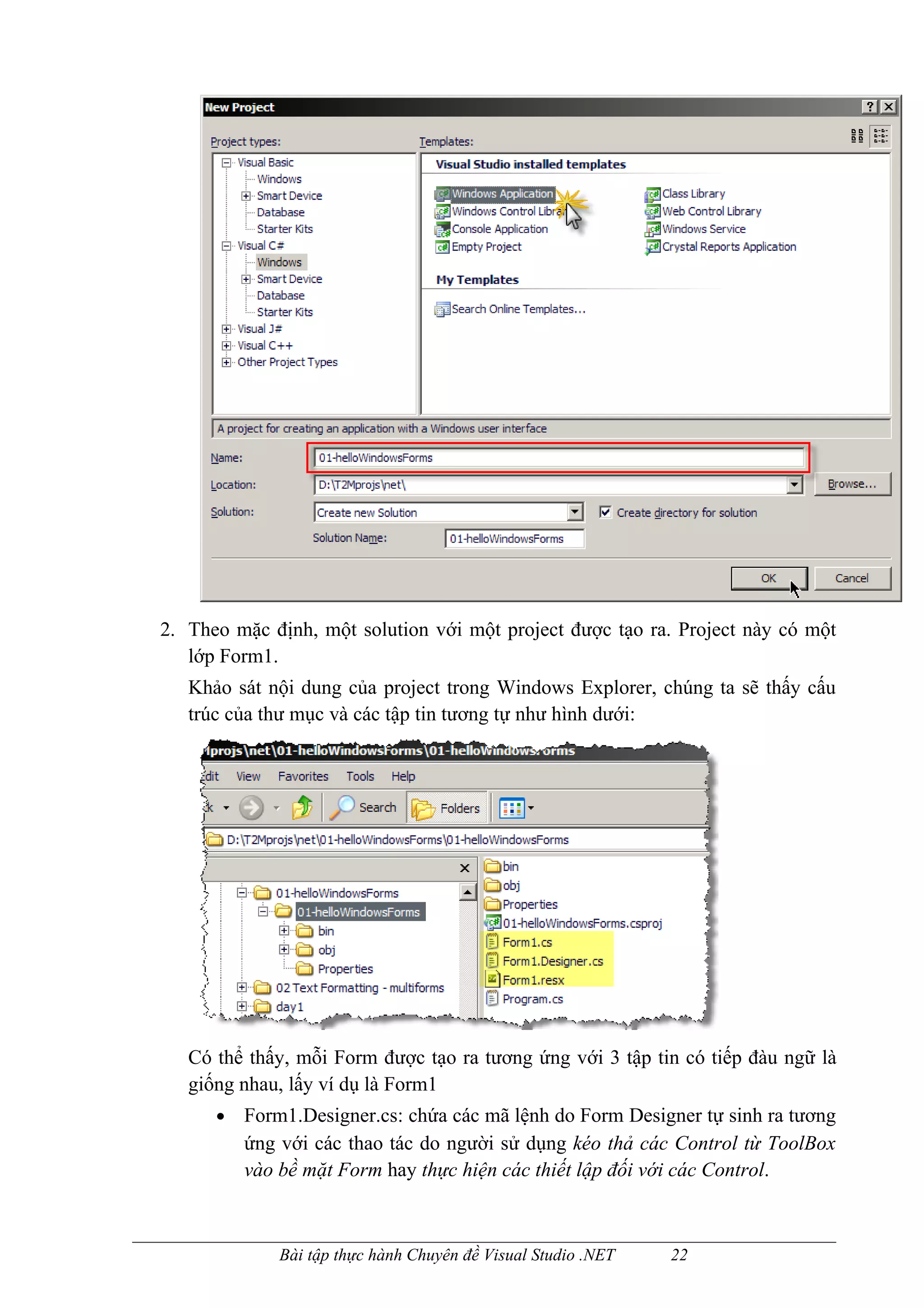 2. Theo mặc định, một solution với một project được tạo ra. Project này có một
   lớp Form1.
   Khảo sát nội dung của project trong Windows Explorer, chúng ta sẽ thấy cấu
   trúc của thư mục và các tập tin tương tự như hình dưới:




   Có thể thấy, mỗi Form được tạo ra tương ứng với 3 tập tin có tiếp đàu ngữ là
   giống nhau, lấy ví dụ là Form1
      •   Form1.Designer.cs: chứa các mã lệnh do Form Designer tự sinh ra tương
          ứng với các thao tác do người sử dụng kéo thả các Control từ ToolBox
          vào bề mặt Form hay thực hiện các thiết lập đối với các Control.



              Bài tập thực hành Chuyên đề Visual Studio .NET   22
 