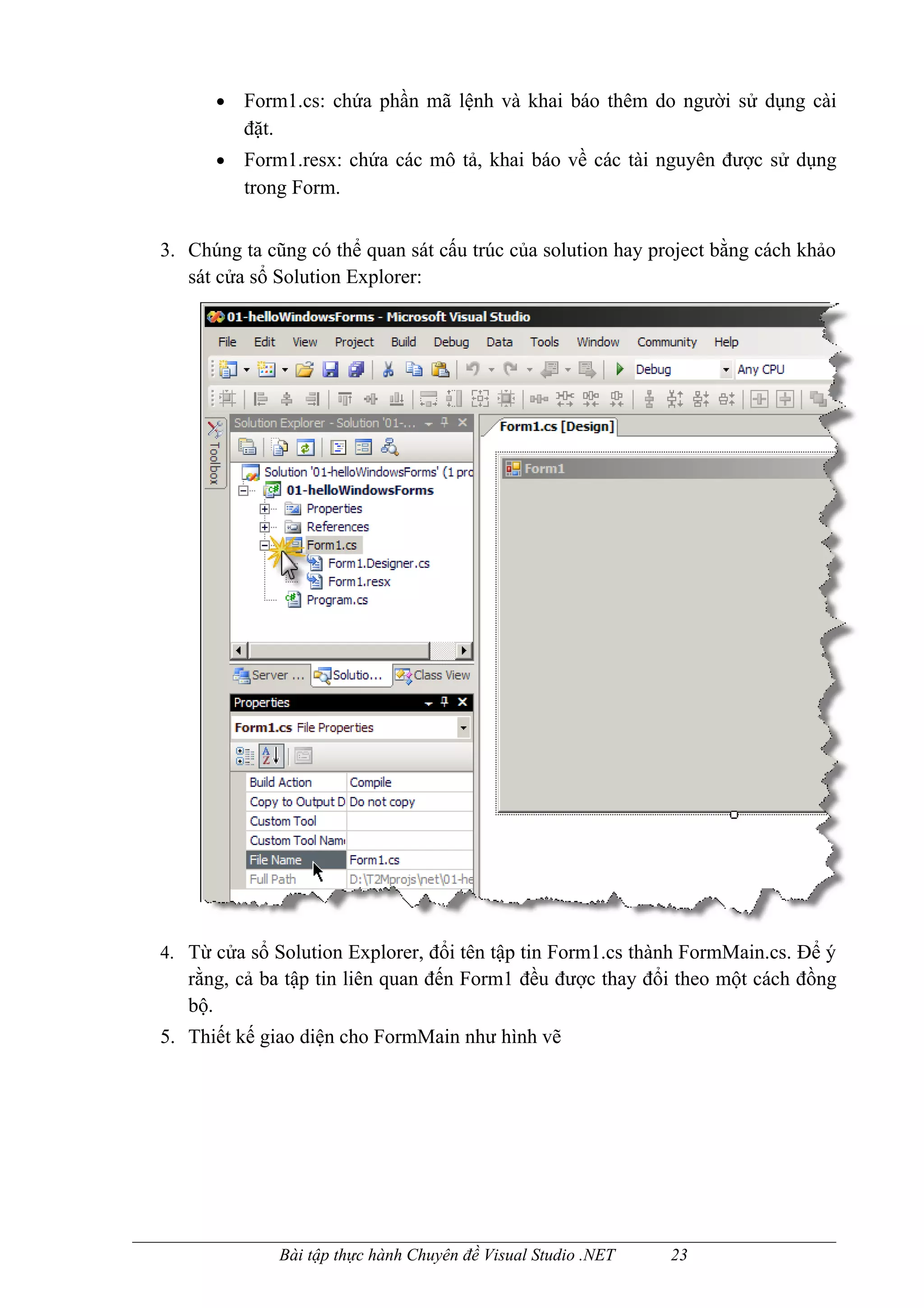 •   Form1.cs: chứa phần mã lệnh và khai báo thêm do người sử dụng cài
          đặt.
      •   Form1.resx: chứa các mô tả, khai báo về các tài nguyên được sử dụng
          trong Form.


3. Chúng ta cũng có thể quan sát cấu trúc của solution hay project bằng cách khảo
   sát cửa sổ Solution Explorer:




4. Từ cửa sổ Solution Explorer, đổi tên tập tin Form1.cs thành FormMain.cs. Để ý
   rằng, cả ba tập tin liên quan đến Form1 đều được thay đổi theo một cách đồng
   bộ.
5. Thiết kế giao diện cho FormMain như hình vẽ




              Bài tập thực hành Chuyên đề Visual Studio .NET   23
 