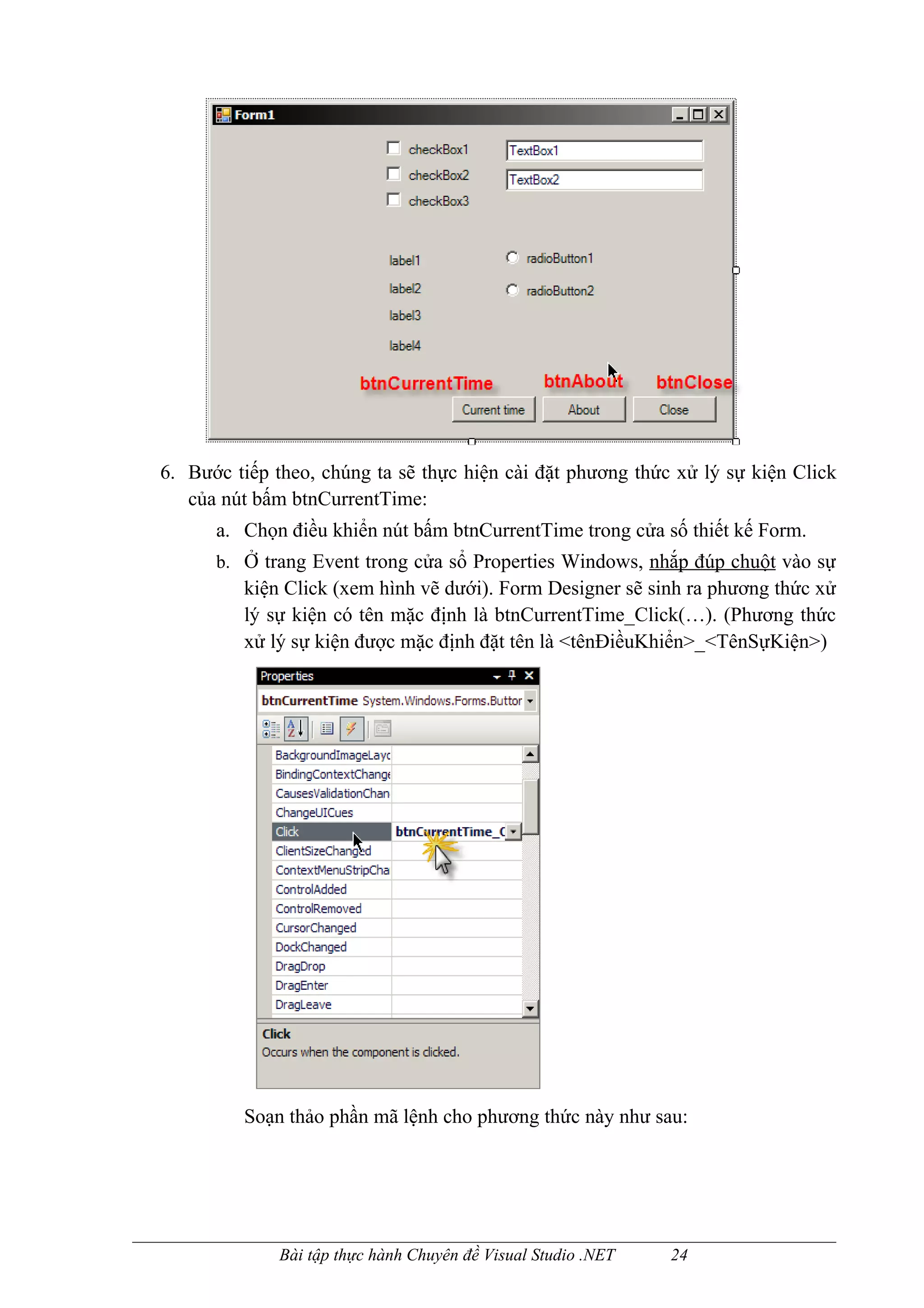 6. Bước tiếp theo, chúng ta sẽ thực hiện cài đặt phương thức xử lý sự kiện Click
   của nút bấm btnCurrentTime:
      a. Chọn điều khiển nút bấm btnCurrentTime trong cửa số thiết kế Form.
      b. Ở trang Event trong cửa sổ Properties Windows, nhắp đúp chuột vào sự
         kiện Click (xem hình vẽ dưới). Form Designer sẽ sinh ra phương thức xử
         lý sự kiện có tên mặc định là btnCurrentTime_Click(…). (Phương thức
         xử lý sự kiện được mặc định đặt tên là <tênĐiềuKhiển>_<TênSựKiện>)




         Soạn thảo phần mã lệnh cho phương thức này như sau:




              Bài tập thực hành Chuyên đề Visual Studio .NET   24
 