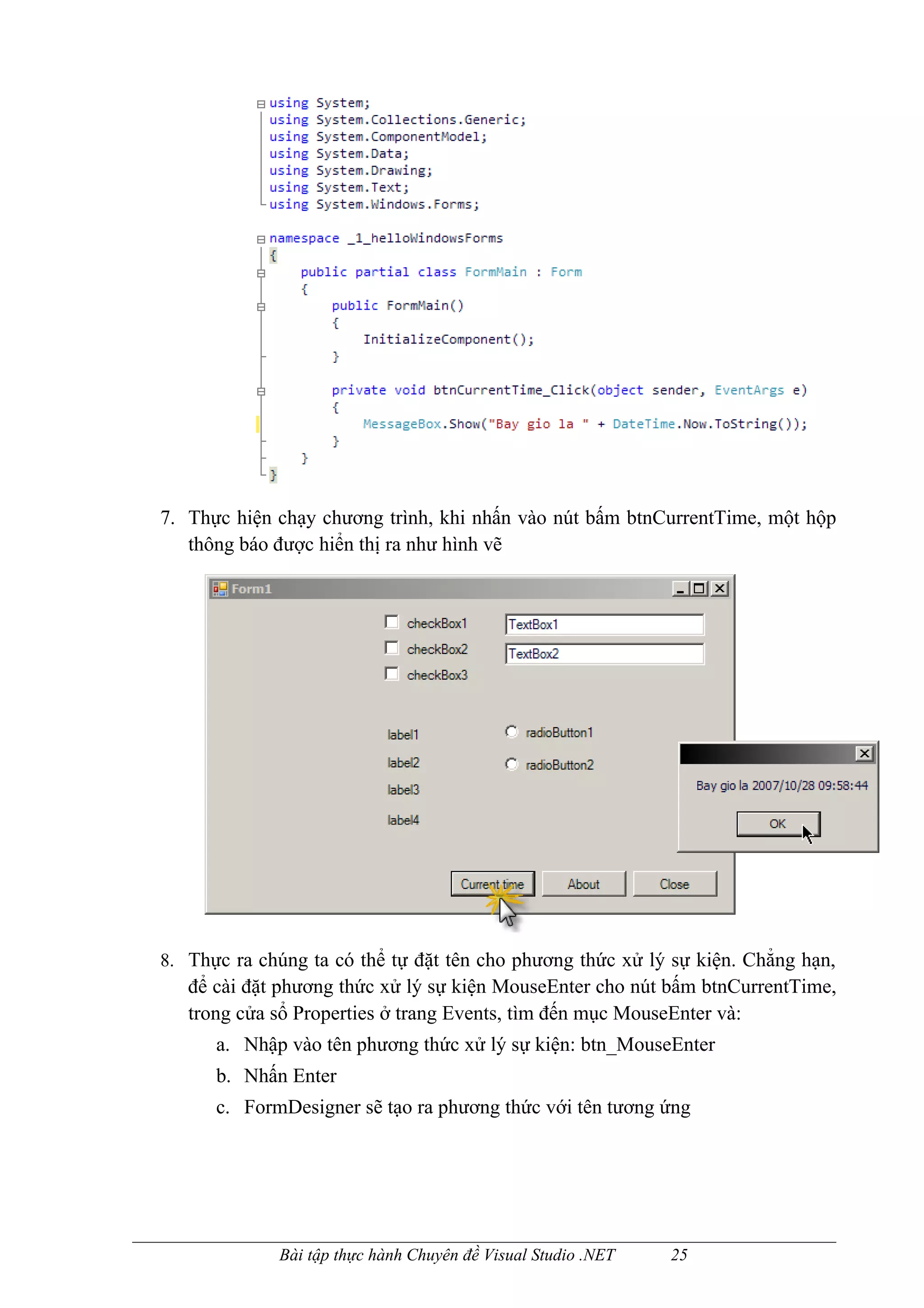 7. Thực hiện chạy chương trình, khi nhấn vào nút bấm btnCurrentTime, một hộp
   thông báo được hiển thị ra như hình vẽ




8. Thực ra chúng ta có thể tự đặt tên cho phương thức xử lý sự kiện. Chẳng hạn,
   để cài đặt phương thức xử lý sự kiện MouseEnter cho nút bấm btnCurrentTime,
   trong cửa sổ Properties ở trang Events, tìm đến mục MouseEnter và:
      a. Nhập vào tên phương thức xử lý sự kiện: btn_MouseEnter
      b. Nhấn Enter
      c. FormDesigner sẽ tạo ra phương thức với tên tương ứng




             Bài tập thực hành Chuyên đề Visual Studio .NET   25
 