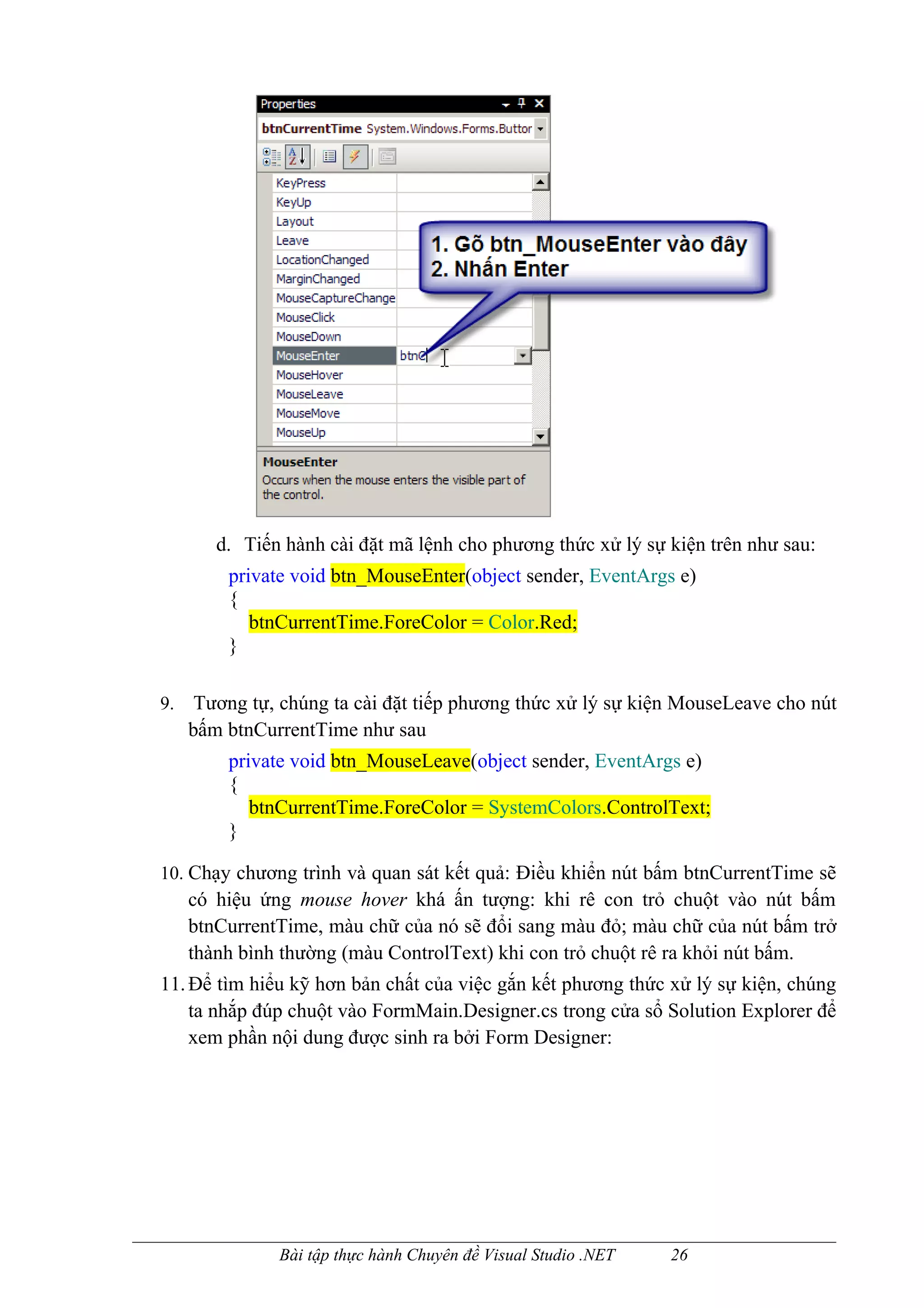 d. Tiến hành cài đặt mã lệnh cho phương thức xử lý sự kiện trên như sau:
         private void btn_MouseEnter(object sender, EventArgs e)
         {
            btnCurrentTime.ForeColor = Color.Red;
         }

9.    Tương tự, chúng ta cài đặt tiếp phương thức xử lý sự kiện MouseLeave cho nút
     bấm btnCurrentTime như sau
         private void btn_MouseLeave(object sender, EventArgs e)
         {
            btnCurrentTime.ForeColor = SystemColors.ControlText;
         }

10. Chạy chương trình và quan sát kết quả: Điều khiển nút bấm btnCurrentTime sẽ
     có hiệu ứng mouse hover khá ấn tượng: khi rê con trỏ chuột vào nút bấm
     btnCurrentTime, màu chữ của nó sẽ đổi sang màu đỏ; màu chữ của nút bấm trở
     thành bình thường (màu ControlText) khi con trỏ chuột rê ra khỏi nút bấm.
11. Để tìm hiểu kỹ hơn bản chất của việc gắn kết phương thức xử lý sự kiện, chúng
    ta nhắp đúp chuột vào FormMain.Designer.cs trong cửa sổ Solution Explorer để
    xem phần nội dung được sinh ra bởi Form Designer:




               Bài tập thực hành Chuyên đề Visual Studio .NET   26
 