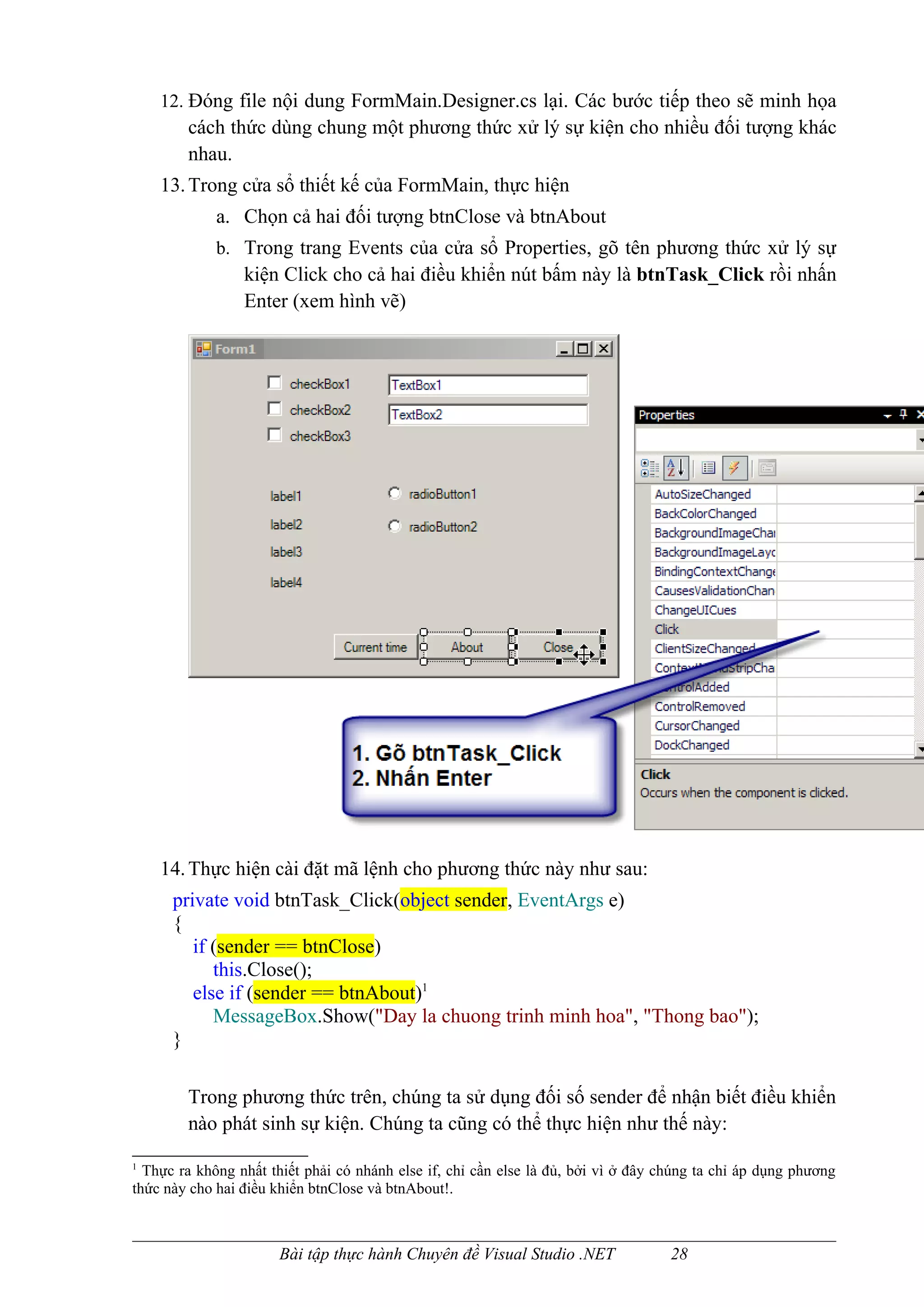 12. Đóng file nội dung FormMain.Designer.cs lại. Các bước tiếp theo sẽ minh họa
        cách thức dùng chung một phương thức xử lý sự kiện cho nhiều đối tượng khác
        nhau.
    13. Trong cửa sổ thiết kế của FormMain, thực hiện
             a. Chọn cả hai đối tượng btnClose và btnAbout
             b. Trong trang Events của cửa sổ Properties, gõ tên phương thức xử lý sự
                 kiện Click cho cả hai điều khiển nút bấm này là btnTask_Click rồi nhấn
                 Enter (xem hình vẽ)




    14. Thực hiện cài đặt mã lệnh cho phương thức này như sau:
      private void btnTask_Click(object sender, EventArgs e)
      {
         if (sender == btnClose)
            this.Close();
         else if (sender == btnAbout)1
            MessageBox.Show("Day la chuong trinh minh hoa", "Thong bao");
      }

        Trong phương thức trên, chúng ta sử dụng đối số sender để nhận biết điều khiển
        nào phát sinh sự kiện. Chúng ta cũng có thể thực hiện như thế này:
1
  Thực ra không nhất thiết phải có nhánh else if, chỉ cần else là đủ, bởi vì ở đây chúng ta chỉ áp dụng phương
thức này cho hai điều khiển btnClose và btnAbout!.



                       Bài tập thực hành Chuyên đề Visual Studio .NET               28
 