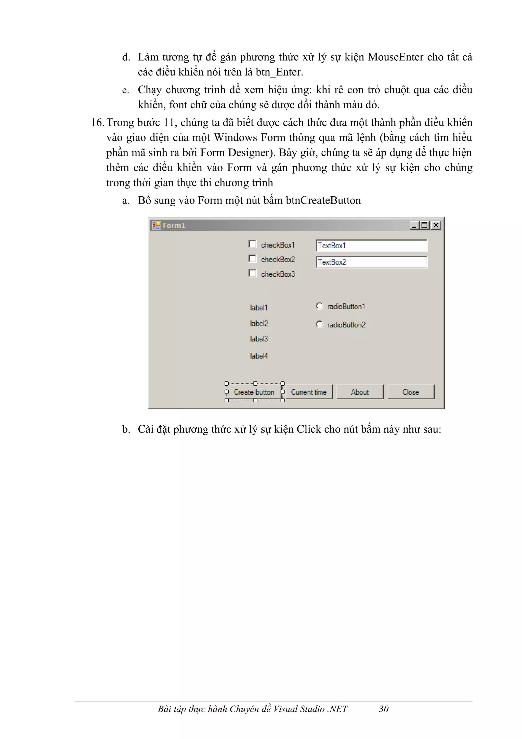 d. Làm tương tự để gán phương thức xử lý sự kiện MouseEnter cho tất cả
         các điều khiển nói trên là btn_Enter.
      e. Chạy chương trình để xem hiệu ứng: khi rê con trỏ chuột qua các điều
          khiển, font chữ của chúng sẽ được đổi thành màu đỏ.
16. Trong bước 11, chúng ta đã biết được cách thức đưa một thành phần điều khiển
    vào giao diện của một Windows Form thông qua mã lệnh (bằng cách tìm hiểu
    phần mã sinh ra bởi Form Designer). Bây giờ, chúng ta sẽ áp dụng để thực hiện
    thêm các điều khiển vào Form và gán phương thức xử lý sự kiện cho chúng
    trong thời gian thực thi chương trình
      a. Bổ sung vào Form một nút bấm btnCreateButton




      b. Cài đặt phương thức xử lý sự kiện Click cho nút bấm này như sau:




              Bài tập thực hành Chuyên đề Visual Studio .NET   30
 