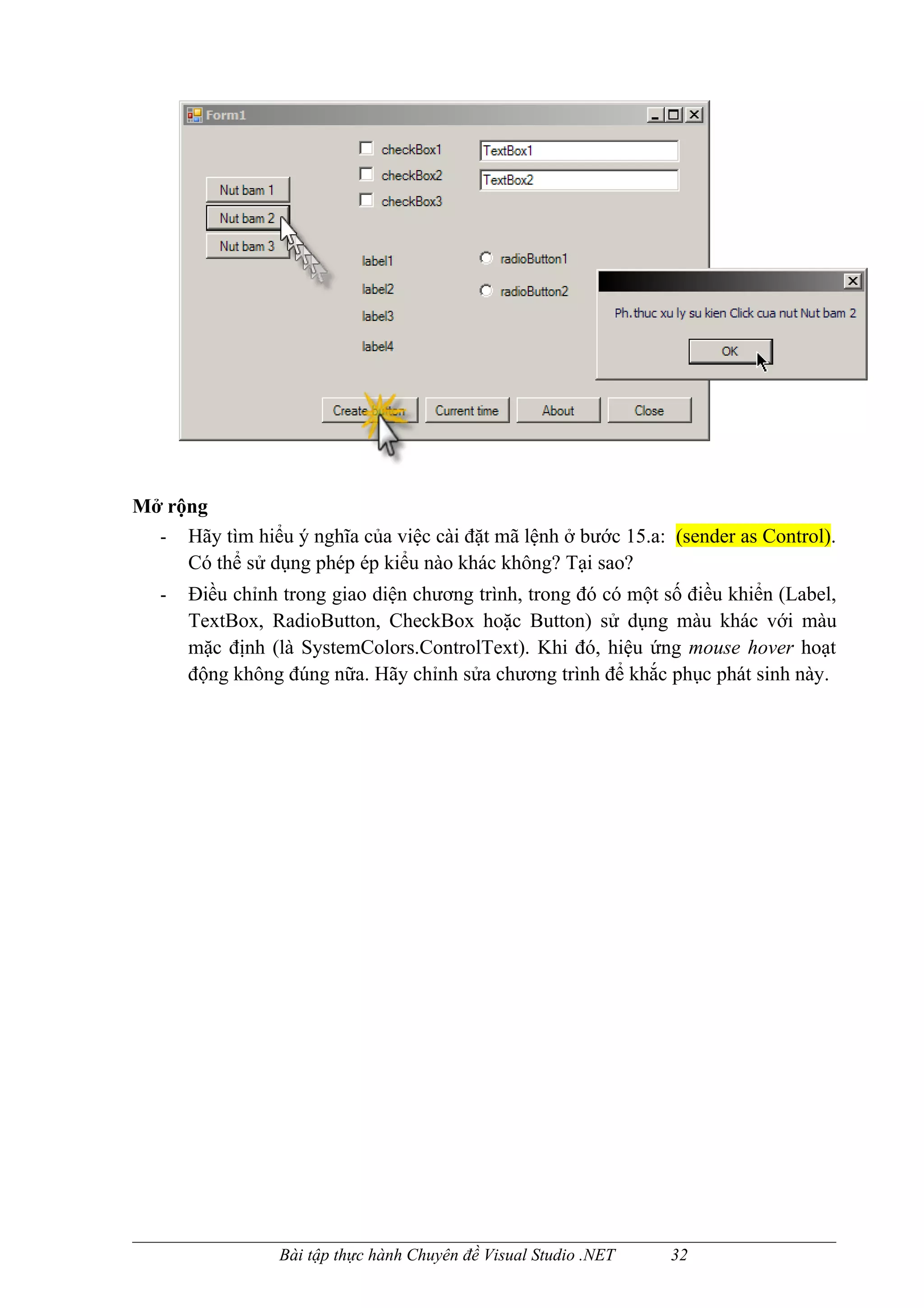 Mở rộng
  - Hãy tìm hiểu ý nghĩa của việc cài đặt mã lệnh ở bước 15.a: (sender as Control).
     Có thể sử dụng phép ép kiểu nào khác không? Tại sao?
   -   Điều chỉnh trong giao diện chương trình, trong đó có một số điều khiển (Label,
       TextBox, RadioButton, CheckBox hoặc Button) sử dụng màu khác với màu
       mặc định (là SystemColors.ControlText). Khi đó, hiệu ứng mouse hover hoạt
       động không đúng nữa. Hãy chỉnh sửa chương trình để khắc phục phát sinh này.




                 Bài tập thực hành Chuyên đề Visual Studio .NET   32
 