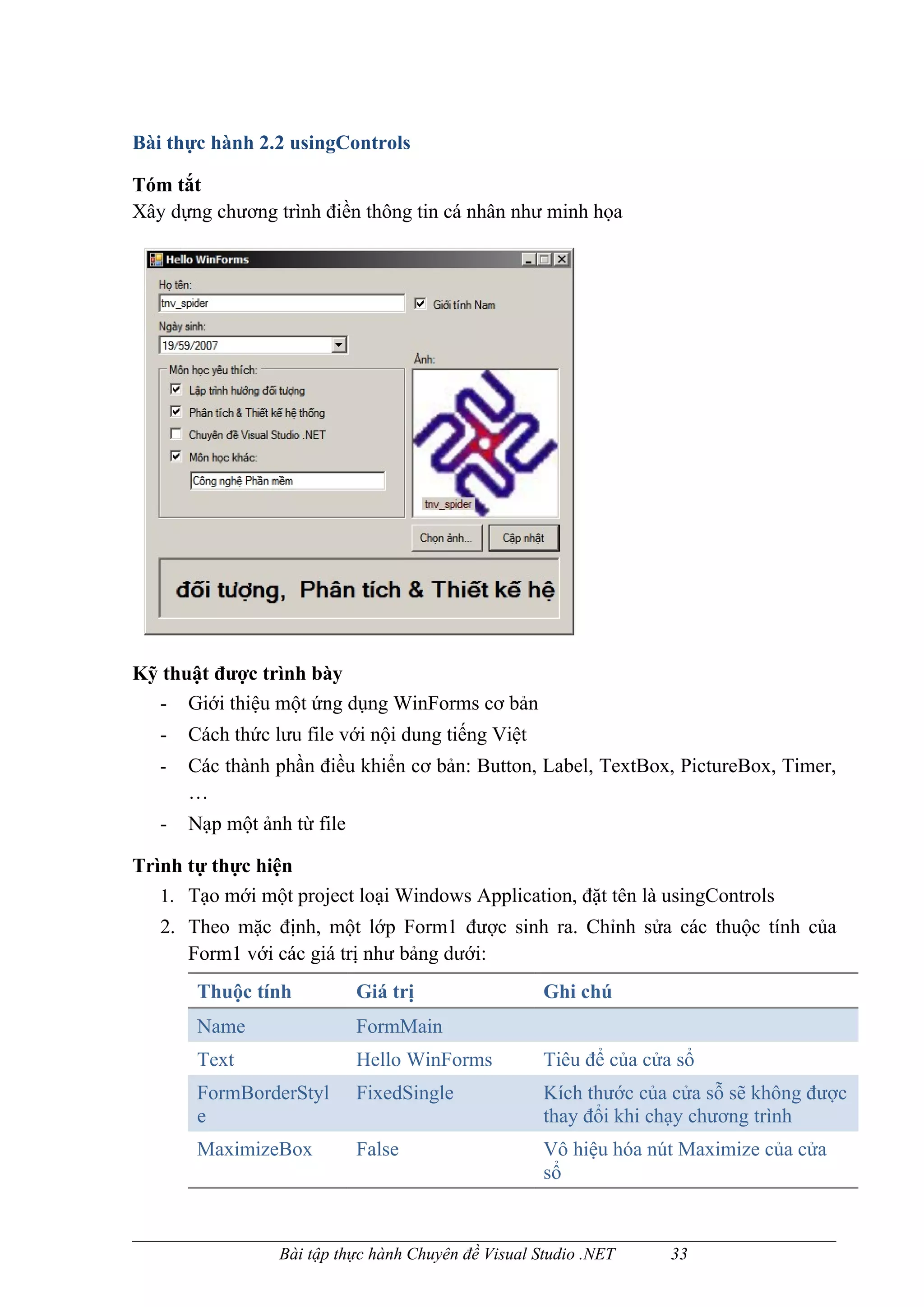 Bài thực hành 2.2 usingControls

Tóm tắt
Xây dựng chương trình điền thông tin cá nhân như minh họa




Kỹ thuật được trình bày
  - Giới thiệu một ứng dụng WinForms cơ bản
   -   Cách thức lưu file với nội dung tiếng Việt
   -   Các thành phần điều khiển cơ bản: Button, Label, TextBox, PictureBox, Timer,
       …
   -   Nạp một ảnh từ file

Trình tự thực hiện
   1. Tạo mới một project loại Windows Application, đặt tên là usingControls
   2. Theo mặc định, một lớp Form1 được sinh ra. Chỉnh sửa các thuộc tính của
      Form1 với các giá trị như bảng dưới:
        Thuộc tính           Giá trị                  Ghi chú
        Name                 FormMain
        Text                 Hello WinForms           Tiêu để của cửa sổ
        FormBorderStyl       FixedSingle              Kích thước của cửa sỗ sẽ không được
        e                                             thay đổi khi chạy chương trình
        MaximizeBox          False                    Vô hiệu hóa nút Maximize của cửa
                                                      sổ


                  Bài tập thực hành Chuyên đề Visual Studio .NET     33
 