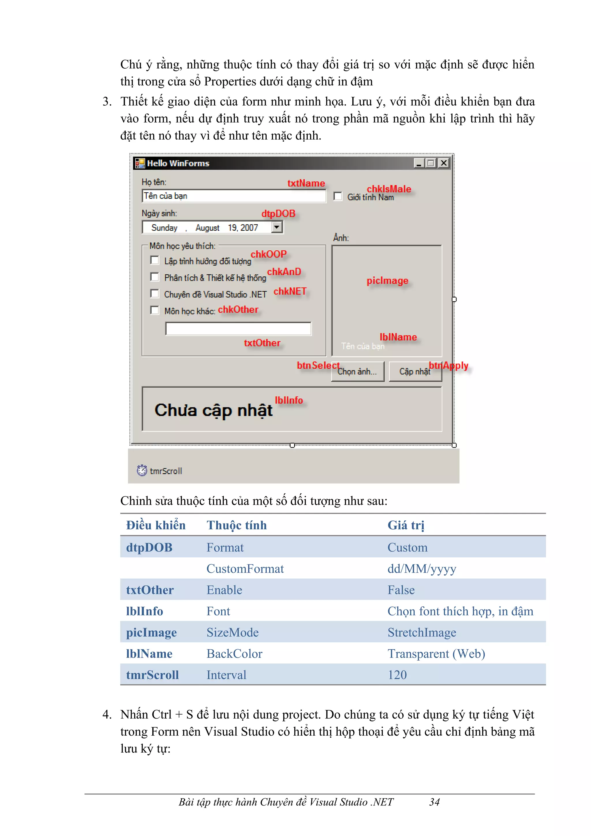 Chú ý rằng, những thuộc tính có thay đổi giá trị so với mặc định sẽ được hiển
   thị trong cửa sổ Properties dưới dạng chữ in đậm
3. Thiết kế giao diện của form như minh họa. Lưu ý, với mỗi điều khiển bạn đưa
   vào form, nếu dự định truy xuất nó trong phần mã nguồn khi lập trình thì hãy
   đặt tên nó thay vì để như tên mặc định.




   Chỉnh sửa thuộc tính của một số đối tượng như sau:
    Điều khiển      Thuộc tính                             Giá trị
    dtpDOB          Format                                 Custom
                    CustomFormat                           dd/MM/yyyy
    txtOther        Enable                                 False
    lblInfo         Font                                   Chọn font thích hợp, in đậm
    picImage        SizeMode                               StretchImage
    lblName         BackColor                              Transparent (Web)
    tmrScroll       Interval                               120


4. Nhấn Ctrl + S để lưu nội dung project. Do chúng ta có sử dụng ký tự tiếng Việt
   trong Form nên Visual Studio có hiển thị hộp thoại để yêu cầu chỉ định bảng mã
   lưu ký tự:



               Bài tập thực hành Chuyên đề Visual Studio .NET        34
 