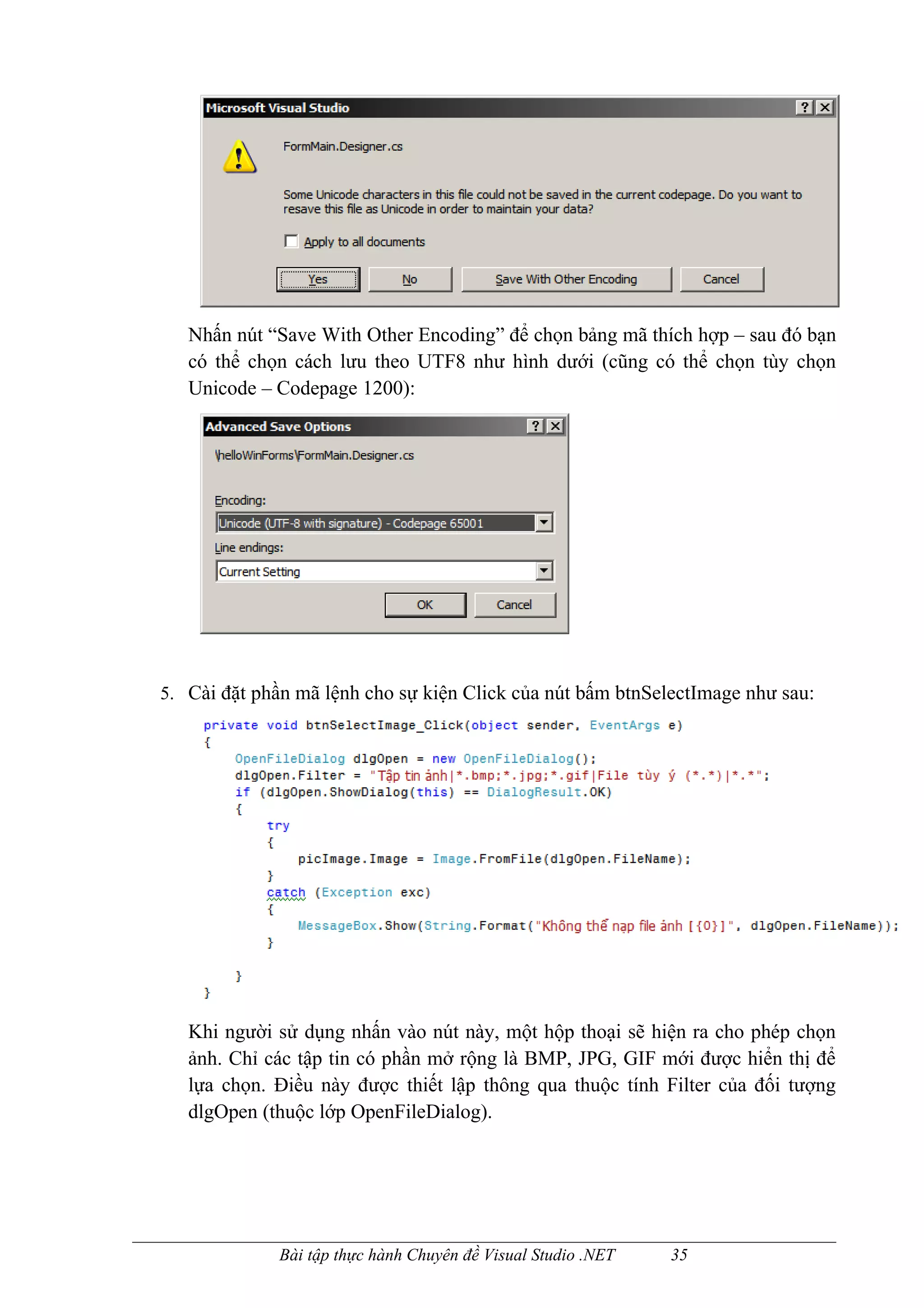 Nhấn nút “Save With Other Encoding” để chọn bảng mã thích hợp – sau đó bạn
   có thể chọn cách lưu theo UTF8 như hình dưới (cũng có thể chọn tùy chọn
   Unicode – Codepage 1200):




5. Cài đặt phần mã lệnh cho sự kiện Click của nút bấm btnSelectImage như sau:




   Khi người sử dụng nhấn vào nút này, một hộp thoại sẽ hiện ra cho phép chọn
   ảnh. Chỉ các tập tin có phần mở rộng là BMP, JPG, GIF mới được hiển thị để
   lựa chọn. Điều này được thiết lập thông qua thuộc tính Filter của đối tượng
   dlgOpen (thuộc lớp OpenFileDialog).




              Bài tập thực hành Chuyên đề Visual Studio .NET   35
 