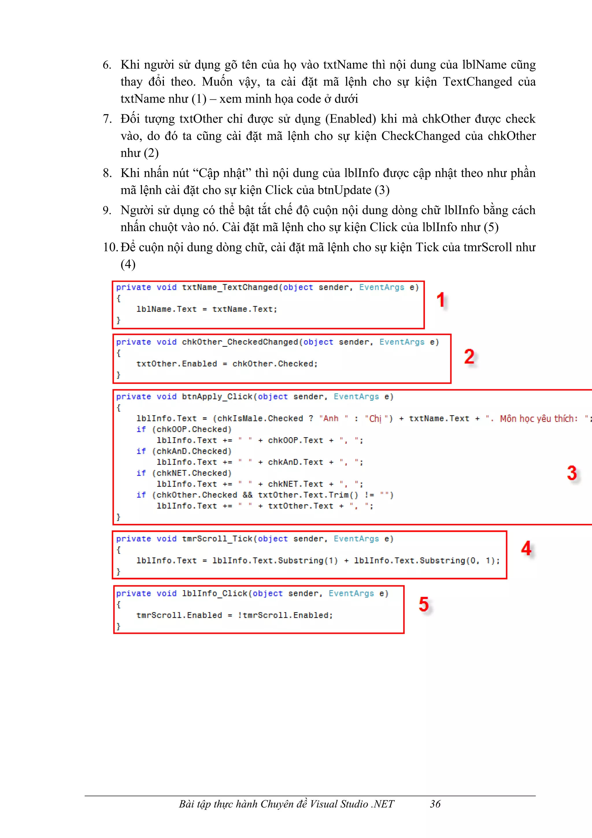 6. Khi người sử dụng gõ tên của họ vào txtName thì nội dung của lblName cũng
   thay đổi theo. Muốn vậy, ta cài đặt mã lệnh cho sự kiện TextChanged của
   txtName như (1) – xem minh họa code ở dưới
7. Đối tượng txtOther chỉ được sử dụng (Enabled) khi mà chkOther được check
   vào, do đó ta cũng cài đặt mã lệnh cho sự kiện CheckChanged của chkOther
   như (2)
8. Khi nhấn nút “Cập nhật” thì nội dung của lblInfo được cập nhật theo như phần
   mã lệnh cài đặt cho sự kiện Click của btnUpdate (3)
9. Người sử dụng có thể bật tắt chế độ cuộn nội dung dòng chữ lblInfo bằng cách
   nhấn chuột vào nó. Cài đặt mã lệnh cho sự kiện Click của lblInfo như (5)
10. Để cuộn nội dung dòng chữ, cài đặt mã lệnh cho sự kiện Tick của tmrScroll như
    (4)




              Bài tập thực hành Chuyên đề Visual Studio .NET   36
 