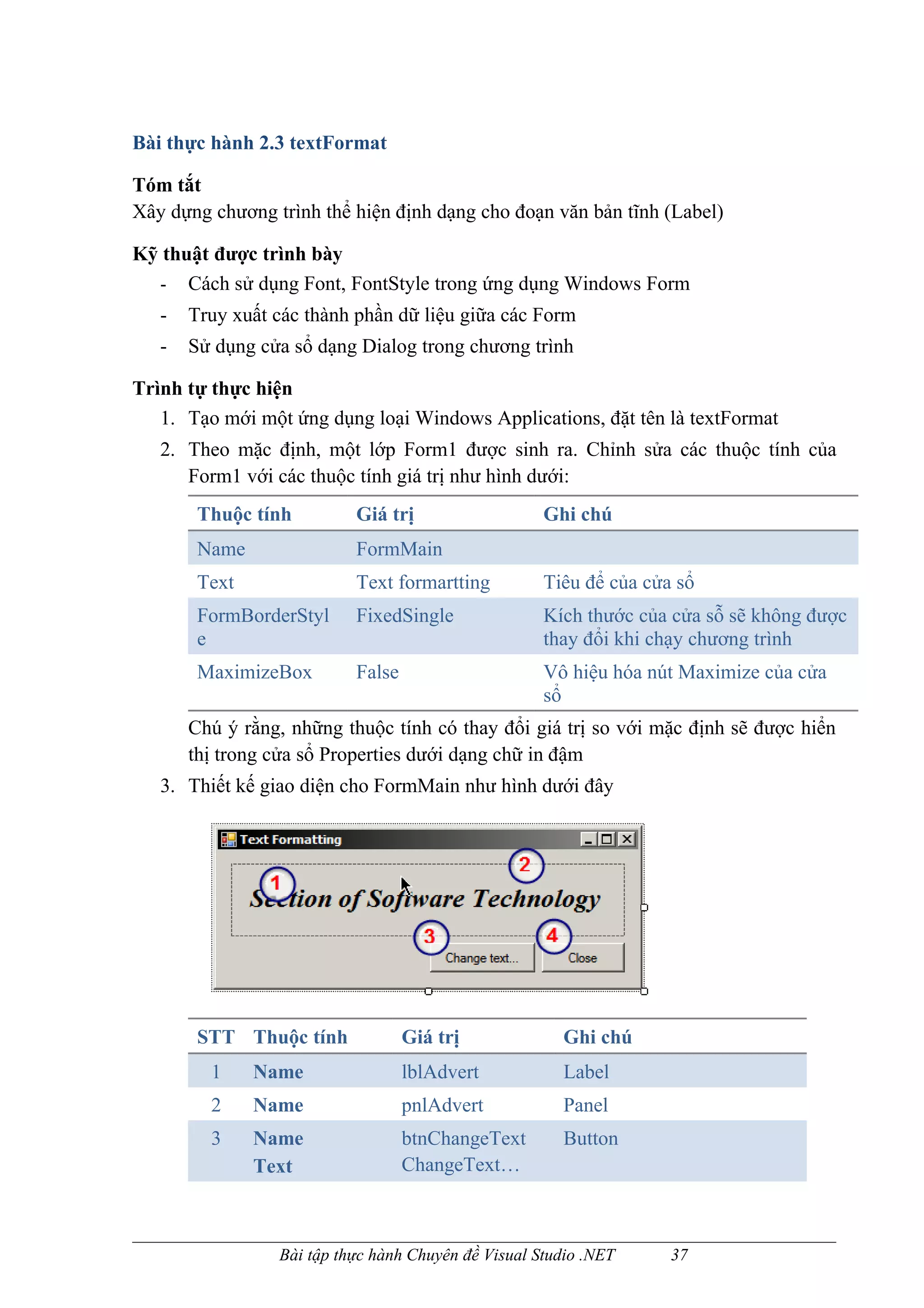 Bài thực hành 2.3 textFormat

Tóm tắt
Xây dựng chương trình thể hiện định dạng cho đoạn văn bản tĩnh (Label)

Kỹ thuật được trình bày
  - Cách sử dụng Font, FontStyle trong ứng dụng Windows Form
   -   Truy xuất các thành phần dữ liệu giữa các Form
   -   Sử dụng cửa sổ dạng Dialog trong chương trình

Trình tự thực hiện
   1. Tạo mới một ứng dụng loại Windows Applications, đặt tên là textFormat
   2. Theo mặc định, một lớp Form1 được sinh ra. Chỉnh sửa các thuộc tính của
      Form1 với các thuộc tính giá trị như hình dưới:
        Thuộc tính         Giá trị                   Ghi chú
        Name               FormMain
        Text               Text formartting          Tiêu để của cửa sổ
        FormBorderStyl     FixedSingle               Kích thước của cửa sỗ sẽ không được
        e                                            thay đổi khi chạy chương trình
        MaximizeBox        False                     Vô hiệu hóa nút Maximize của cửa
                                                     sổ
       Chú ý rằng, những thuộc tính có thay đổi giá trị so với mặc định sẽ được hiển
       thị trong cửa sổ Properties dưới dạng chữ in đậm
   3. Thiết kế giao diện cho FormMain như hình dưới đây




        STT Thuộc tính             Giá trị             Ghi chú
         1     Name                lblAdvert           Label
         2     Name                pnlAdvert           Panel
         3     Name                btnChangeText       Button
               Text                ChangeText…



                 Bài tập thực hành Chuyên đề Visual Studio .NET     37
 