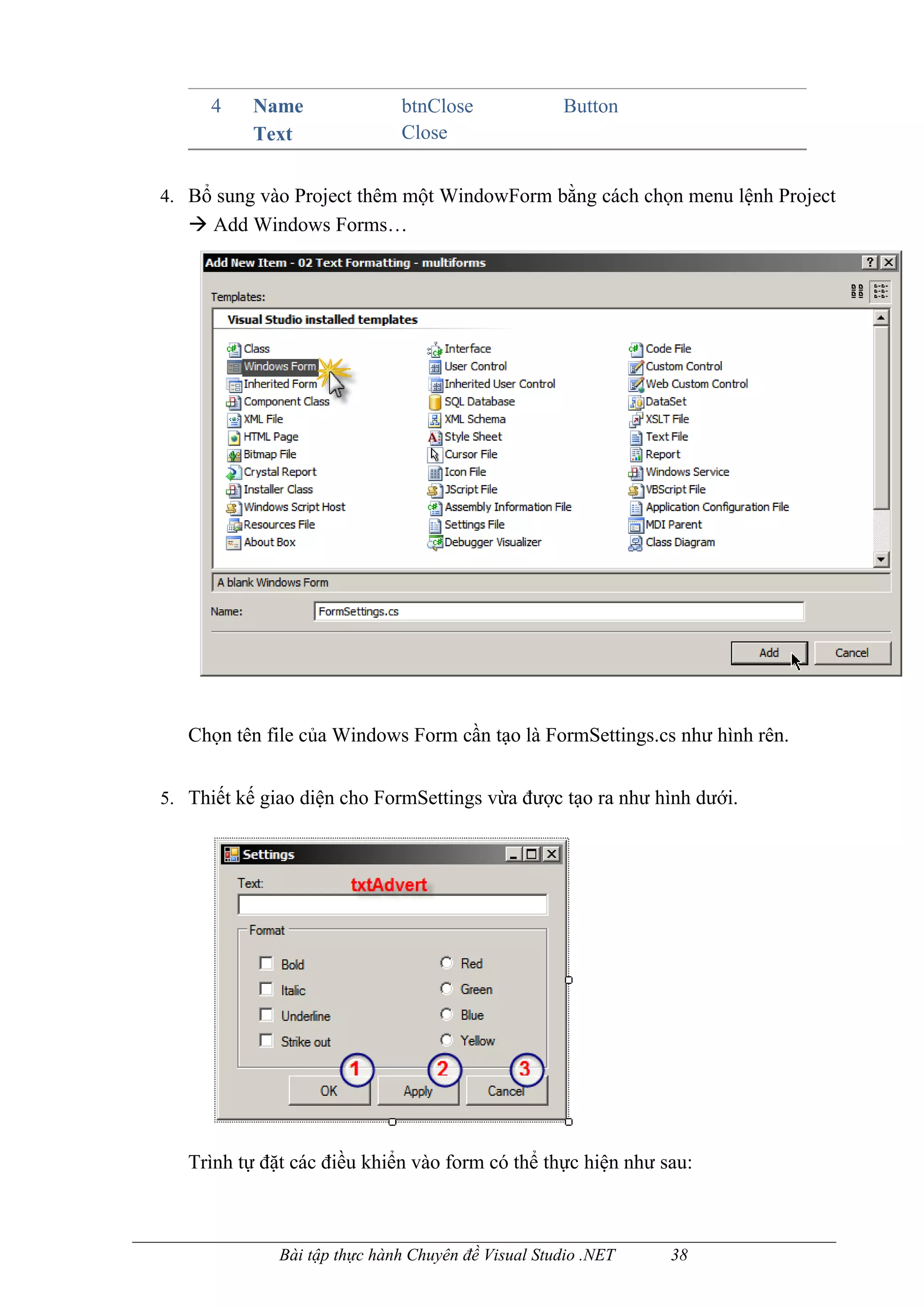 4    Name               btnClose              Button
           Text               Close


4. Bổ sung vào Project thêm một WindowForm bằng cách chọn menu lệnh Project
    Add Windows Forms…




   Chọn tên file của Windows Form cần tạo là FormSettings.cs như hình rên.


5. Thiết kế giao diện cho FormSettings vừa được tạo ra như hình dưới.




   Trình tự đặt các điều khiển vào form có thể thực hiện như sau:



              Bài tập thực hành Chuyên đề Visual Studio .NET   38
 