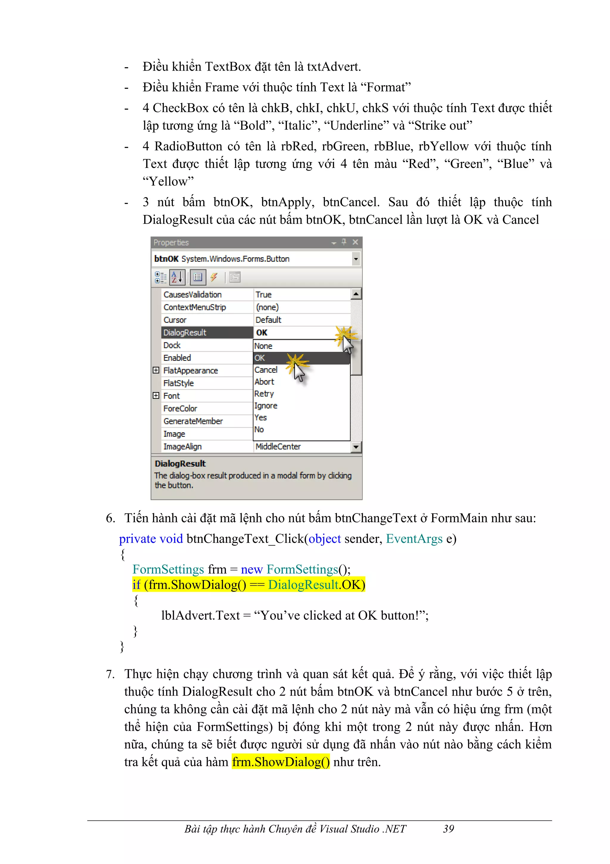 -   Điều khiển TextBox đặt tên là txtAdvert.
   -   Điều khiển Frame với thuộc tính Text là “Format”
   -   4 CheckBox có tên là chkB, chkI, chkU, chkS với thuộc tính Text được thiết
       lập tương ứng là “Bold”, “Italic”, “Underline” và “Strike out”
   -   4 RadioButton có tên là rbRed, rbGreen, rbBlue, rbYellow với thuộc tính
       Text được thiết lập tương ứng với 4 tên màu “Red”, “Green”, “Blue” và
       “Yellow”
   -   3 nút bấm btnOK, btnApply, btnCancel. Sau đó thiết lập thuộc tính
       DialogResult của các nút bấm btnOK, btnCancel lần lượt là OK và Cancel




6. Tiến hành cài đặt mã lệnh cho nút bấm btnChangeText ở FormMain như sau:
  private void btnChangeText_Click(object sender, EventArgs e)
  {
     FormSettings frm = new FormSettings();
     if (frm.ShowDialog() == DialogResult.OK)
     {
           lblAdvert.Text = “You’ve clicked at OK button!”;
     }
  }

7. Thực hiện chạy chương trình và quan sát kết quả. Để ý rằng, với việc thiết lập
   thuộc tính DialogResult cho 2 nút bấm btnOK và btnCancel như bước 5 ở trên,
   chúng ta không cần cài đặt mã lệnh cho 2 nút này mà vẫn có hiệu ứng frm (một
   thể hiện của FormSettings) bị đóng khi một trong 2 nút này được nhấn. Hơn
   nữa, chúng ta sẽ biết được người sử dụng đã nhấn vào nút nào bằng cách kiểm
   tra kết quả của hàm frm.ShowDialog() như trên.



              Bài tập thực hành Chuyên đề Visual Studio .NET   39
 