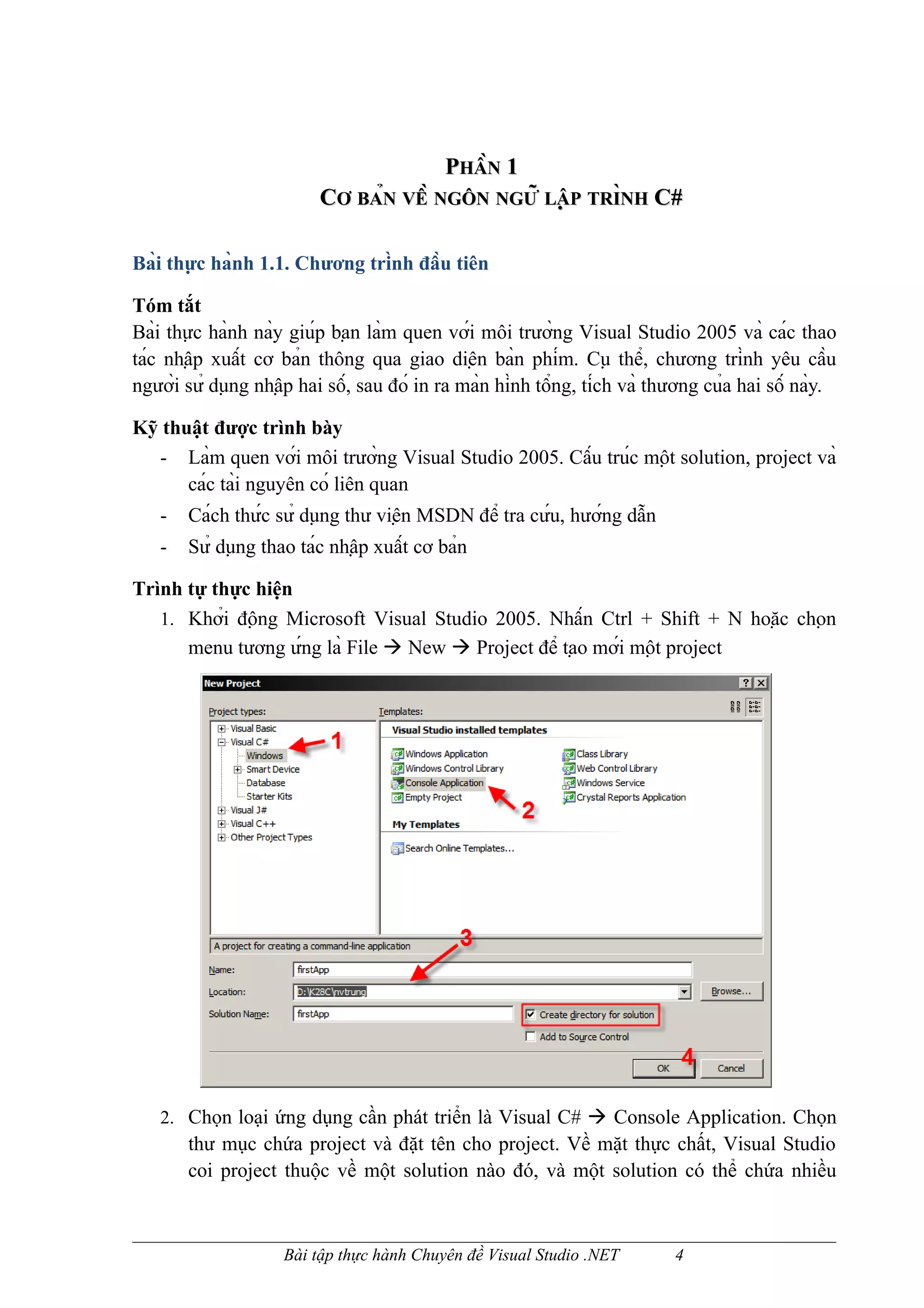 PHẦN 1
                          CƠ BẢN VỀ NGÔN NGỮ LẬP TRÌNH C#
                                                         NH


Bài thực hành 1.1. Chương trình đầu tiên

Tóm tắt
Bài thực hành này giúp bạn làm quen với môi trường Visual Studio 2005 và các thao
tác nhập xuất cơ bản thông qua giao diện bàn phím. Cụ thể, chương trình yêu cầu
người sử dụng nhập hai số, sau đó in ra màn hình tổng, tích và thương của hai số này.

Kỹ thuật được trình bày
  - Làm quen với môi trường Visual Studio 2005. Cấu trúc một solution, project và
      các tài nguyên có liên quan
   -   Cách thức sử dụng thư viện MSDN để tra cứu, hướng dẫn
   -   Sử dụng thao tác nhập xuất cơ bản

Trình tự thực hiện
   1. Khởi động Microsoft Visual Studio 2005. Nhấn Ctrl + Shift + N hoặc chọn
      menu tương ứng là File  New  Project để tạo mới một project




   2. Chọn loại ứng dụng cần phát triển là Visual C#  Console Application. Chọn
       thư mục chứa project và đặt tên cho project. Về mặt thực chất, Visual Studio
       coi project thuộc về một solution nào đó, và một solution có thể chứa nhiều



                     Bài tập thực hành Chuyên đề Visual Studio .NET         4
 